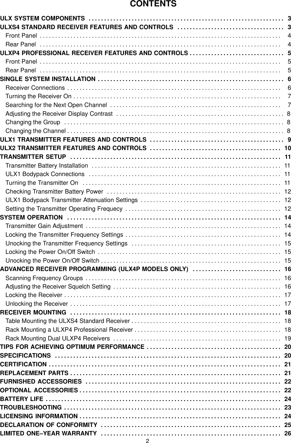 2CONTENTSULX SYSTEM COMPONENTS 3. . . . . . . . . . . . . . . . . . . . . . . . . . . . . . . . . . . . . . . . . . . . . . . . . . . . . . . . . . . . . . . . ULXS4 STANDARD RECEIVER FEATURES AND CONTROLS 3. . . . . . . . . . . . . . . . . . . . . . . . . . . . . . . . . . . Front Panel   4. . . . . . . . . . . . . . . . . . . . . . . . . . . . . . . . . . . . . . . . . . . . . . . . . . . . . . . . . . . . . . . . . . . . . . . . . . . . . . . Rear Panel   4. . . . . . . . . . . . . . . . . . . . . . . . . . . . . . . . . . . . . . . . . . . . . . . . . . . . . . . . . . . . . . . . . . . . . . . . . . . . . . . ULXP4 PROFESSIONAL RECEIVER FEATURES AND CONTROLS 5. . . . . . . . . . . . . . . . . . . . . . . . . . . . . . . Front Panel   5. . . . . . . . . . . . . . . . . . . . . . . . . . . . . . . . . . . . . . . . . . . . . . . . . . . . . . . . . . . . . . . . . . . . . . . . . . . . . . . Rear Panel   5. . . . . . . . . . . . . . . . . . . . . . . . . . . . . . . . . . . . . . . . . . . . . . . . . . . . . . . . . . . . . . . . . . . . . . . . . . . . . . . SINGLE SYSTEM INSTALLATION 6. . . . . . . . . . . . . . . . . . . . . . . . . . . . . . . . . . . . . . . . . . . . . . . . . . . . . . . . . . . . . Receiver Connections   6. . . . . . . . . . . . . . . . . . . . . . . . . . . . . . . . . . . . . . . . . . . . . . . . . . . . . . . . . . . . . . . . . . . . . . Turning the Receiver On   7. . . . . . . . . . . . . . . . . . . . . . . . . . . . . . . . . . . . . . . . . . . . . . . . . . . . . . . . . . . . . . . . . . . . Searching for the Next Open Channel   7. . . . . . . . . . . . . . . . . . . . . . . . . . . . . . . . . . . . . . . . . . . . . . . . . . . . . . . . Adjusting the Receiver Display Contrast 8. . . . . . . . . . . . . . . . . . . . . . . . . . . . . . . . . . . . . . . . . . . . . . . . . . . . . . . Changing the Group 8. . . . . . . . . . . . . . . . . . . . . . . . . . . . . . . . . . . . . . . . . . . . . . . . . . . . . . . . . . . . . . . . . . . . . . . . Changing the Channel 8. . . . . . . . . . . . . . . . . . . . . . . . . . . . . . . . . . . . . . . . . . . . . . . . . . . . . . . . . . . . . . . . . . . . . . . ULX1 TRANSMITTER FEATURES AND CONTROLS 9. . . . . . . . . . . . . . . . . . . . . . . . . . . . . . . . . . . . . . . . . . . . ULX2 TRANSMITTER FEATURES AND CONTROLS 10. . . . . . . . . . . . . . . . . . . . . . . . . . . . . . . . . . . . . . . . . . . TRANSMITTER SETUP 11. . . . . . . . . . . . . . . . . . . . . . . . . . . . . . . . . . . . . . . . . . . . . . . . . . . . . . . . . . . . . . . . . . . . . Transmitter Battery Installation 11. . . . . . . . . . . . . . . . . . . . . . . . . . . . . . . . . . . . . . . . . . . . . . . . . . . . . . . . . . . . . . ULX1 Bodypack Connections 11. . . . . . . . . . . . . . . . . . . . . . . . . . . . . . . . . . . . . . . . . . . . . . . . . . . . . . . . . . . . . . . Turning the Transmitter On 11. . . . . . . . . . . . . . . . . . . . . . . . . . . . . . . . . . . . . . . . . . . . . . . . . . . . . . . . . . . . . . . . . Checking Transmitter Battery Power 12. . . . . . . . . . . . . . . . . . . . . . . . . . . . . . . . . . . . . . . . . . . . . . . . . . . . . . . . . ULX1 Bodypack Transmitter Attenuation Settings 12. . . . . . . . . . . . . . . . . . . . . . . . . . . . . . . . . . . . . . . . . . . . . . Setting the Transmitter Operating Frequecy 12. . . . . . . . . . . . . . . . . . . . . . . . . . . . . . . . . . . . . . . . . . . . . . . . . . . SYSTEM OPERATION 14. . . . . . . . . . . . . . . . . . . . . . . . . . . . . . . . . . . . . . . . . . . . . . . . . . . . . . . . . . . . . . . . . . . . . . Transmitter Gain Adjustment 14. . . . . . . . . . . . . . . . . . . . . . . . . . . . . . . . . . . . . . . . . . . . . . . . . . . . . . . . . . . . . . . . Locking the Transmitter Frequency Settings 14. . . . . . . . . . . . . . . . . . . . . . . . . . . . . . . . . . . . . . . . . . . . . . . . . . . Unocking the Transmitter Frequency Settings 15. . . . . . . . . . . . . . . . . . . . . . . . . . . . . . . . . . . . . . . . . . . . . . . . . Locking the Power On/Off Switch 15. . . . . . . . . . . . . . . . . . . . . . . . . . . . . . . . . . . . . . . . . . . . . . . . . . . . . . . . . . . . Unocking the Power On/Off Switch 15. . . . . . . . . . . . . . . . . . . . . . . . . . . . . . . . . . . . . . . . . . . . . . . . . . . . . . . . . . . ADVANCED RECEIVER PROGRAMMING (ULX4P MODELS ONLY) 16. . . . . . . . . . . . . . . . . . . . . . . . . . . . . Scanning Frequency Groups 16. . . . . . . . . . . . . . . . . . . . . . . . . . . . . . . . . . . . . . . . . . . . . . . . . . . . . . . . . . . . . . . . Adjusting the Receiver Squelch Setting 16. . . . . . . . . . . . . . . . . . . . . . . . . . . . . . . . . . . . . . . . . . . . . . . . . . . . . . . Locking the Receiver 17. . . . . . . . . . . . . . . . . . . . . . . . . . . . . . . . . . . . . . . . . . . . . . . . . . . . . . . . . . . . . . . . . . . . . . . Unlocking the Receiver 17. . . . . . . . . . . . . . . . . . . . . . . . . . . . . . . . . . . . . . . . . . . . . . . . . . . . . . . . . . . . . . . . . . . . . RECEIVER MOUNTING 18. . . . . . . . . . . . . . . . . . . . . . . . . . . . . . . . . . . . . . . . . . . . . . . . . . . . . . . . . . . . . . . . . . . . . Table Mounting the ULXS4 Standard Receiver 18. . . . . . . . . . . . . . . . . . . . . . . . . . . . . . . . . . . . . . . . . . . . . . . . . Rack Mounting a ULXP4 Professional Receiver 18. . . . . . . . . . . . . . . . . . . . . . . . . . . . . . . . . . . . . . . . . . . . . . . . Rack Mounting Dual ULXP4 Receivers 19. . . . . . . . . . . . . . . . . . . . . . . . . . . . . . . . . . . . . . . . . . . . . . . . . . . . . . . TIPS FOR ACHIEVING OPTIMUM PERFORMANCE 20. . . . . . . . . . . . . . . . . . . . . . . . . . . . . . . . . . . . . . . . . . . . SPECIFICATIONS 20. . . . . . . . . . . . . . . . . . . . . . . . . . . . . . . . . . . . . . . . . . . . . . . . . . . . . . . . . . . . . . . . . . . . . . . . . . CERTIFICATION 21. . . . . . . . . . . . . . . . . . . . . . . . . . . . . . . . . . . . . . . . . . . . . . . . . . . . . . . . . . . . . . . . . . . . . . . . . . . . REPLACEMENT PARTS 21. . . . . . . . . . . . . . . . . . . . . . . . . . . . . . . . . . . . . . . . . . . . . . . . . . . . . . . . . . . . . . . . . . . . . FURNISHED ACCESSORIES 22. . . . . . . . . . . . . . . . . . . . . . . . . . . . . . . . . . . . . . . . . . . . . . . . . . . . . . . . . . . . . . . . OPTIONAL ACCESSORIES 22. . . . . . . . . . . . . . . . . . . . . . . . . . . . . . . . . . . . . . . . . . . . . . . . . . . . . . . . . . . . . . . . . . BATTERY LIFE 24. . . . . . . . . . . . . . . . . . . . . . . . . . . . . . . . . . . . . . . . . . . . . . . . . . . . . . . . . . . . . . . . . . . . . . . . . . . . . TROUBLESHOOTING 23. . . . . . . . . . . . . . . . . . . . . . . . . . . . . . . . . . . . . . . . . . . . . . . . . . . . . . . . . . . . . . . . . . . . . . . LICENSING INFORMATION 24. . . . . . . . . . . . . . . . . . . . . . . . . . . . . . . . . . . . . . . . . . . . . . . . . . . . . . . . . . . . . . . . . . DECLARATION OF CONFORMITY 25. . . . . . . . . . . . . . . . . . . . . . . . . . . . . . . . . . . . . . . . . . . . . . . . . . . . . . . . . . . LIMITED ONE–YEAR WARRANTY 26. . . . . . . . . . . . . . . . . . . . . . . . . . . . . . . . . . . . . . . . . . . . . . . . . . . . . . . . . . . 