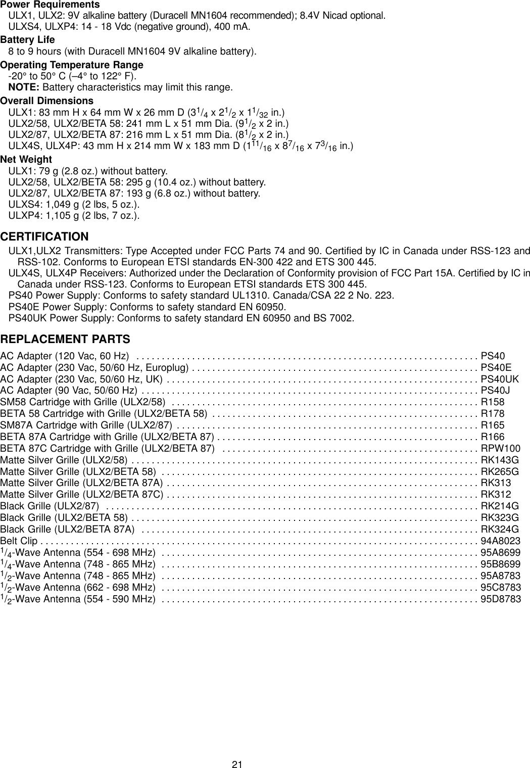 21Power RequirementsULX1, ULX2: 9V alkaline battery (Duracell MN1604 recommended); 8.4V Nicad optional.ULXS4, ULXP4: 14 - 18 Vdc (negative ground), 400 mA.Battery Life8 to 9 hours (with Duracell MN1604 9V alkaline battery).Operating Temperature Range-20° to 50° C (–4° to 122° F).NOTE: Battery characteristics may limit this range.Overall DimensionsULX1: 83 mm H x 64 mm W x 26 mm D (31/4 x 21/2 x 11/32 in.)ULX2/58, ULX2/BETA 58: 241 mm L x 51 mm Dia. (91/2 x 2 in.)ULX2/87, ULX2/BETA 87: 216 mm L x 51 mm Dia. (81/2 x 2 in.)ULX4S, ULX4P: 43 mm H x 214 mm W x 183 mm D (111/16 x 87/16 x 73/16 in.)Net WeightULX1: 79 g (2.8 oz.) without battery.ULX2/58, ULX2/BETA 58: 295 g (10.4 oz.) without battery.ULX2/87, ULX2/BETA 87: 193 g (6.8 oz.) without battery.ULXS4: 1,049 g (2 lbs, 5 oz.).ULXP4: 1,105 g (2 lbs, 7 oz.).CERTIFICATIONULX1,ULX2 Transmitters: Type Accepted under FCC Parts 74 and 90. Certified by IC in Canada under RSS-123 andRSS-102. Conforms to European ETSI standards EN-300 422 and ETS 300 445.ULX4S, ULX4P Receivers: Authorized under the Declaration of Conformity provision of FCC Part 15A. Certified by IC inCanada under RSS-123. Conforms to European ETSI standards ETS 300 445.PS40 Power Supply: Conforms to safety standard UL1310. Canada/CSA 22 2 No. 223.PS40E Power Supply: Conforms to safety standard EN 60950.PS40UK Power Supply: Conforms to safety standard EN 60950 and BS 7002.REPLACEMENT PARTSAC Adapter (120 Vac, 60 Hz) PS40. . . . . . . . . . . . . . . . . . . . . . . . . . . . . . . . . . . . . . . . . . . . . . . . . . . . . . . . . . . . . . . . . . . . AC Adapter (230 Vac, 50/60 Hz, Europlug) PS40E. . . . . . . . . . . . . . . . . . . . . . . . . . . . . . . . . . . . . . . . . . . . . . . . . . . . . . . . . AC Adapter (230 Vac, 50/60 Hz, UK) PS40UK. . . . . . . . . . . . . . . . . . . . . . . . . . . . . . . . . . . . . . . . . . . . . . . . . . . . . . . . . . . . . . AC Adapter (90 Vac, 50/60 Hz) PS40J. . . . . . . . . . . . . . . . . . . . . . . . . . . . . . . . . . . . . . . . . . . . . . . . . . . . . . . . . . . . . . . . . . . SM58 Cartridge with Grille (ULX2/58) R158. . . . . . . . . . . . . . . . . . . . . . . . . . . . . . . . . . . . . . . . . . . . . . . . . . . . . . . . . . . . . BETA 58 Cartridge with Grille (ULX2/BETA 58) R178. . . . . . . . . . . . . . . . . . . . . . . . . . . . . . . . . . . . . . . . . . . . . . . . . . . . . SM87A Cartridge with Grille (ULX2/87) R165. . . . . . . . . . . . . . . . . . . . . . . . . . . . . . . . . . . . . . . . . . . . . . . . . . . . . . . . . . . . BETA 87A Cartridge with Grille (ULX2/BETA 87) R166. . . . . . . . . . . . . . . . . . . . . . . . . . . . . . . . . . . . . . . . . . . . . . . . . . . . BETA 87C Cartridge with Grille (ULX2/BETA 87) RPW100. . . . . . . . . . . . . . . . . . . . . . . . . . . . . . . . . . . . . . . . . . . . . . . . . . . Matte Silver Grille (ULX2/58) RK143G. . . . . . . . . . . . . . . . . . . . . . . . . . . . . . . . . . . . . . . . . . . . . . . . . . . . . . . . . . . . . . . . . . . . . Matte Silver Grille (ULX2/BETA 58) RK265G. . . . . . . . . . . . . . . . . . . . . . . . . . . . . . . . . . . . . . . . . . . . . . . . . . . . . . . . . . . . . . . Matte Silver Grille (ULX2/BETA 87A) RK313. . . . . . . . . . . . . . . . . . . . . . . . . . . . . . . . . . . . . . . . . . . . . . . . . . . . . . . . . . . . . . Matte Silver Grille (ULX2/BETA 87C) RK312. . . . . . . . . . . . . . . . . . . . . . . . . . . . . . . . . . . . . . . . . . . . . . . . . . . . . . . . . . . . . . Black Grille (ULX2/87)  RK214G. . . . . . . . . . . . . . . . . . . . . . . . . . . . . . . . . . . . . . . . . . . . . . . . . . . . . . . . . . . . . . . . . . . . . . . . . . Black Grille (ULX2/BETA 58) RK323G. . . . . . . . . . . . . . . . . . . . . . . . . . . . . . . . . . . . . . . . . . . . . . . . . . . . . . . . . . . . . . . . . . . . . Black Grille (ULX2/BETA 87A) RK324G. . . . . . . . . . . . . . . . . . . . . . . . . . . . . . . . . . . . . . . . . . . . . . . . . . . . . . . . . . . . . . . . . . . Belt Clip 94A8023. . . . . . . . . . . . . . . . . . . . . . . . . . . . . . . . . . . . . . . . . . . . . . . . . . . . . . . . . . . . . . . . . . . . . . . . . . . . . . . . . . . . . . . 1/4-Wave Antenna (554 - 698 MHz) 95A8699. . . . . . . . . . . . . . . . . . . . . . . . . . . . . . . . . . . . . . . . . . . . . . . . . . . . . . . . . . . . . . . 1/4-Wave Antenna (748 - 865 MHz) 95B8699. . . . . . . . . . . . . . . . . . . . . . . . . . . . . . . . . . . . . . . . . . . . . . . . . . . . . . . . . . . . . . . 1/2-Wave Antenna (748 - 865 MHz) 95A8783. . . . . . . . . . . . . . . . . . . . . . . . . . . . . . . . . . . . . . . . . . . . . . . . . . . . . . . . . . . . . . . 1/2-Wave Antenna (662 - 698 MHz) 95C8783. . . . . . . . . . . . . . . . . . . . . . . . . . . . . . . . . . . . . . . . . . . . . . . . . . . . . . . . . . . . . . . 1/2-Wave Antenna (554 - 590 MHz) 95D8783. . . . . . . . . . . . . . . . . . . . . . . . . . . . . . . . . . . . . . . . . . . . . . . . . . . . . . . . . . . . . . . 