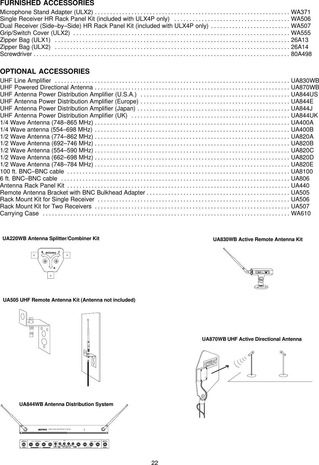 22FURNISHED ACCESSORIESMicrophone Stand Adapter (ULX2) WA371. . . . . . . . . . . . . . . . . . . . . . . . . . . . . . . . . . . . . . . . . . . . . . . . . . . . . . . . . . . . . . . . Single Receiver HR Rack Panel Kit (included with ULX4P only)  WA506. . . . . . . . . . . . . . . . . . . . . . . . . . . . . . . . . . . . . . Dual Receiver (Side–by–Side) HR Rack Panel Kit (included with ULX4P only) WA507. . . . . . . . . . . . . . . . . . . . . . . . . . Grip/Switch Cover (ULX2) WA555. . . . . . . . . . . . . . . . . . . . . . . . . . . . . . . . . . . . . . . . . . . . . . . . . . . . . . . . . . . . . . . . . . . . . . . Zipper Bag (ULX1) 26A13. . . . . . . . . . . . . . . . . . . . . . . . . . . . . . . . . . . . . . . . . . . . . . . . . . . . . . . . . . . . . . . . . . . . . . . . . . . . . Zipper Bag (ULX2) 26A14. . . . . . . . . . . . . . . . . . . . . . . . . . . . . . . . . . . . . . . . . . . . . . . . . . . . . . . . . . . . . . . . . . . . . . . . . . . . . Screwdriver 80A498. . . . . . . . . . . . . . . . . . . . . . . . . . . . . . . . . . . . . . . . . . . . . . . . . . . . . . . . . . . . . . . . . . . . . . . . . . . . . . . . . . . . OPTIONAL ACCESSORIESUHF Line Amplifier UA830WB. . . . . . . . . . . . . . . . . . . . . . . . . . . . . . . . . . . . . . . . . . . . . . . . . . . . . . . . . . . . . . . . . . . . . . . . . . . . . UHF Powered Directional Antenna UA870WB. . . . . . . . . . . . . . . . . . . . . . . . . . . . . . . . . . . . . . . . . . . . . . . . . . . . . . . . . . . . . . . . UHF Antenna Power Distribution Amplifier (U.S.A.) UA844US. . . . . . . . . . . . . . . . . . . . . . . . . . . . . . . . . . . . . . . . . . . . . . . . . UHF Antenna Power Distribution Amplifier (Europe) UA844E. . . . . . . . . . . . . . . . . . . . . . . . . . . . . . . . . . . . . . . . . . . . . . . . . UHF Antenna Power Distribution Amplifier (Japan) UA844J. . . . . . . . . . . . . . . . . . . . . . . . . . . . . . . . . . . . . . . . . . . . . . . . . . UHF Antenna Power Distribution Amplifier (UK) UA844UK. . . . . . . . . . . . . . . . . . . . . . . . . . . . . . . . . . . . . . . . . . . . . . . . . . . . 1/4 Wave Antenna (748–865 MHz) UA400A. . . . . . . . . . . . . . . . . . . . . . . . . . . . . . . . . . . . . . . . . . . . . . . . . . . . . . . . . . . . . . . . 1/4 Wave antenna (554–698 MHz) UA400B. . . . . . . . . . . . . . . . . . . . . . . . . . . . . . . . . . . . . . . . . . . . . . . . . . . . . . . . . . . . . . . . 1/2 Wave Antenna (774–862 MHz) UA820A. . . . . . . . . . . . . . . . . . . . . . . . . . . . . . . . . . . . . . . . . . . . . . . . . . . . . . . . . . . . . . . . 1/2 Wave Antenna (692–746 MHz) UA820B. . . . . . . . . . . . . . . . . . . . . . . . . . . . . . . . . . . . . . . . . . . . . . . . . . . . . . . . . . . . . . . . 1/2 Wave Antenna (554–590 MHz) UA820C. . . . . . . . . . . . . . . . . . . . . . . . . . . . . . . . . . . . . . . . . . . . . . . . . . . . . . . . . . . . . . . . 1/2 Wave Antenna (662–698 MHz) UA820D. . . . . . . . . . . . . . . . . . . . . . . . . . . . . . . . . . . . . . . . . . . . . . . . . . . . . . . . . . . . . . . . 1/2 Wave Antenna (748–784 MHz) UA820E. . . . . . . . . . . . . . . . . . . . . . . . . . . . . . . . . . . . . . . . . . . . . . . . . . . . . . . . . . . . . . . . 100 ft. BNC–BNC cable UA8100. . . . . . . . . . . . . . . . . . . . . . . . . . . . . . . . . . . . . . . . . . . . . . . . . . . . . . . . . . . . . . . . . . . . . . . . . 6 ft. BNC–BNC cable UA806. . . . . . . . . . . . . . . . . . . . . . . . . . . . . . . . . . . . . . . . . . . . . . . . . . . . . . . . . . . . . . . . . . . . . . . . . . . Antenna Rack Panel Kit UA440. . . . . . . . . . . . . . . . . . . . . . . . . . . . . . . . . . . . . . . . . . . . . . . . . . . . . . . . . . . . . . . . . . . . . . . . . Remote Antenna Bracket with BNC Bulkhead Adapter UA505. . . . . . . . . . . . . . . . . . . . . . . . . . . . . . . . . . . . . . . . . . . . . . . Rack Mount Kit for Single Receiver UA506. . . . . . . . . . . . . . . . . . . . . . . . . . . . . . . . . . . . . . . . . . . . . . . . . . . . . . . . . . . . . . . Rack Mount Kit for Two Receivers UA507. . . . . . . . . . . . . . . . . . . . . . . . . . . . . . . . . . . . . . . . . . . . . . . . . . . . . . . . . . . . . . . . Carrying Case WA610. . . . . . . . . . . . . . . . . . . . . . . . . . . . . . . . . . . . . . . . . . . . . . . . . . . . . . . . . . . . . . . . . . . . . . . . . . . . . . . . . UA220WB Antenna Splitter/Combiner KitUA505 UHF Remote Antenna Kit (Antenna not included)UA830WB Active Remote Antenna KitUA870WB UHF Active Directional AntennaUA844WB Antenna Distribution System