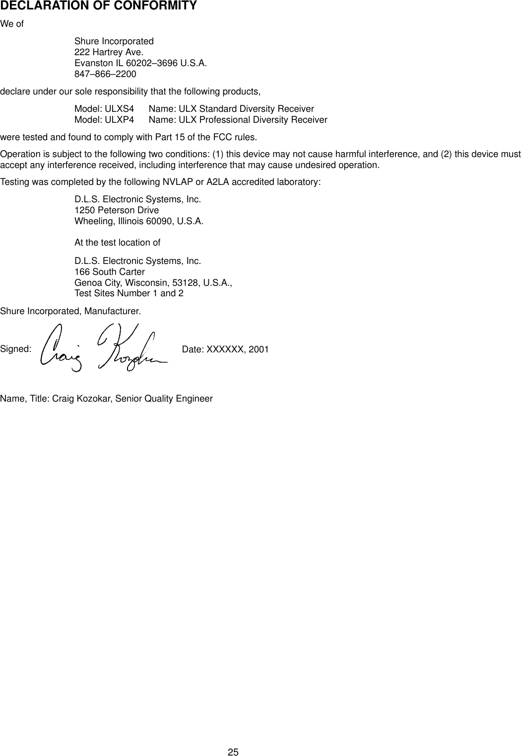 25DECLARATION OF CONFORMITYWe ofShure Incorporated222 Hartrey Ave.Evanston IL 60202–3696 U.S.A.847–866–2200declare under our sole responsibility that the following products,Model: ULXS4 Name: ULX Standard Diversity ReceiverModel: ULXP4 Name: ULX Professional Diversity Receiverwere tested and found to comply with Part 15 of the FCC rules.Operation is subject to the following two conditions: (1) this device may not cause harmful interference, and (2) this device mustaccept any interference received, including interference that may cause undesired operation.Testing was completed by the following NVLAP or A2LA accredited laboratory:D.L.S. Electronic Systems, Inc.1250 Peterson DriveWheeling, Illinois 60090, U.S.A.At the test location ofD.L.S. Electronic Systems, Inc.166 South CarterGenoa City, Wisconsin, 53128, U.S.A., Test Sites Number 1 and 2Shure Incorporated, Manufacturer.Signed:  Date: XXXXXX, 2001Name, Title: Craig Kozokar, Senior Quality Engineer