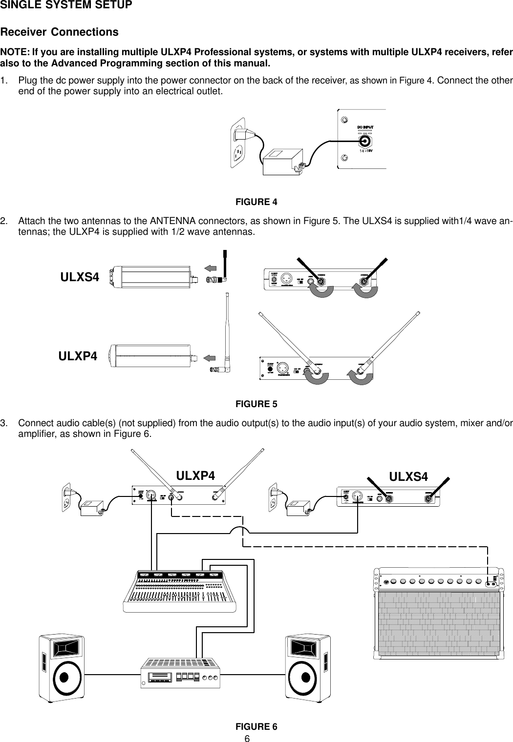 6SINGLE SYSTEM SETUPReceiver ConnectionsNOTE: If you are installing multiple ULXP4 Professional systems, or systems with multiple ULXP4 receivers, referalso to the Advanced Programming section of this manual.1. Plug the dc power supply into the power connector on the back of the receiver, as shown in Figure 4. Connect the otherend of the power supply into an electrical outlet.FIGURE 42. Attach the two antennas to the ANTENNA connectors, as shown in Figure 5. The ULXS4 is supplied with1/4 wave an-tennas; the ULXP4 is supplied with 1/2 wave antennas.ULXS4ULXP4FIGURE 53. Connect audio cable(s) (not supplied) from the audio output(s) to the audio input(s) of your audio system, mixer and/oramplifier, as shown in Figure 6.ULXP4 ULXS4FIGURE 6