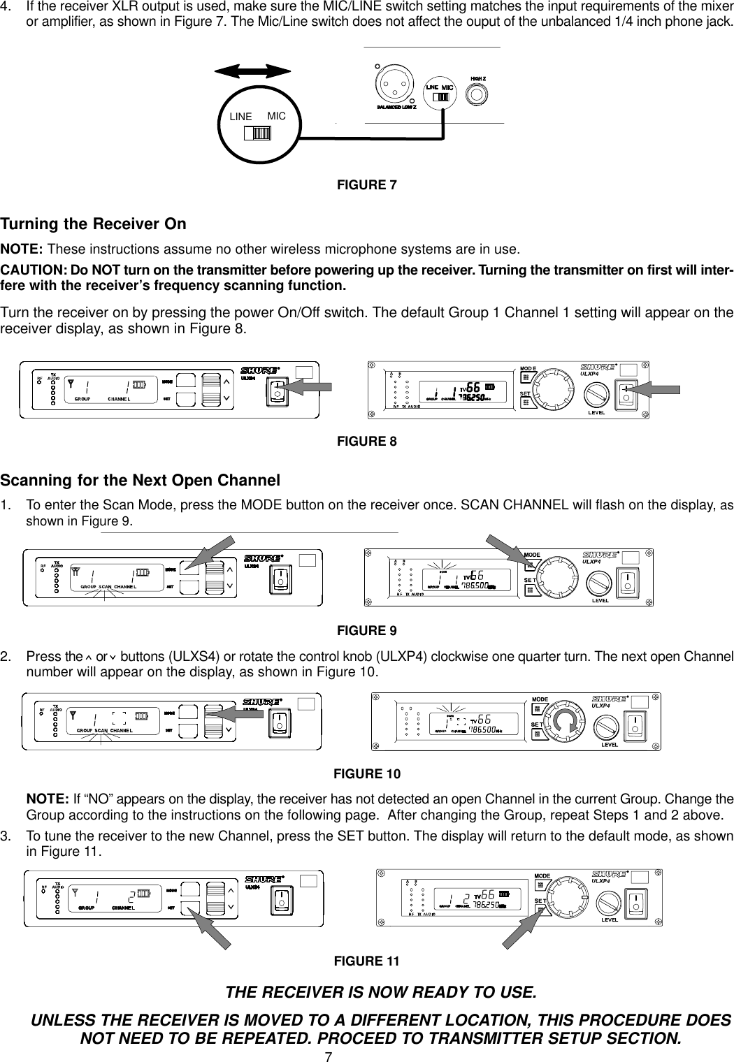 74. If the receiver XLR output is used, make sure the MIC/LINE switch setting matches the input requirements of the mixeror amplifier, as shown in Figure 7. The Mic/Line switch does not affect the ouput of the unbalanced 1/4 inch phone jack.LINE MICFIGURE 7Turning the Receiver OnNOTE: These instructions assume no other wireless microphone systems are in use.CAUTION: Do NOT turn on the transmitter before powering up the receiver. Turning the transmitter on first will inter-fere with the receiver’s frequency scanning function.Turn the receiver on by pressing the power On/Off switch. The default Group 1 Channel 1 setting will appear on thereceiver display, as shown in Figure 8.FIGURE 8Scanning for the Next Open Channel1. To enter the Scan Mode, press the MODE button on the receiver once. SCAN CHANNEL will flash on the display, asshown in Figure 9.FIGURE 92. Press the   or   buttons (ULXS4) or rotate the control knob (ULXP4) clockwise one quarter turn. The next open Channelnumber will appear on the display, as shown in Figure 10.FIGURE 10NOTE: If “NO” appears on the display, the receiver has not detected an open Channel in the current Group. Change theGroup according to the instructions on the following page.  After changing the Group, repeat Steps 1 and 2 above.3. To tune the receiver to the new Channel, press the SET button. The display will return to the default mode, as shownin Figure 11.FIGURE 11THE RECEIVER IS NOW READY TO USE.UNLESS THE RECEIVER IS MOVED TO A DIFFERENT LOCATION, THIS PROCEDURE DOESNOT NEED TO BE REPEATED. PROCEED TO TRANSMITTER SETUP SECTION.