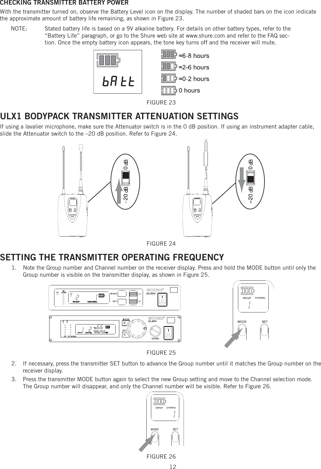 12CHECKING TRANSMITTER BATTERY POWER With the transmitter turned on, observe the Battery Level icon on the display. The number of shaded bars on the icon indicate the approximate amount of battery life remaining, as shown in Figure 23. NOTE:   Stated battery life is based on a 9V alkaline battery. For details on other battery types, refer to the “Battery Life” paragraph, or go to the Shure web site at www.shure.com and refer to the FAQ sec-tion. Once the empty battery icon appears, the tone key turns off and the receiver will mute. FIGURE 23 ULX1 BODYPACK TRANSMITTER ATTENUATION SETTINGS If using a lavalier microphone, make sure the Attenuator switch is in the 0 dB position. If using an instrument adapter cable, slide the Attenuator switch to the –20 dB position. Refer to Figure 24. FIGURE 24 SETTING THE TRANSMITTER OPERATING FREQUENCY Note the Group number and Channel number on the receiver display. Press and hold the MODE button until only the 1. Group number is visible on the transmitter display, as shown in Figure 25. FIGURE 25 If necessary, press the transmitter SET button to advance the Group number until it matches the Group number on the 2. receiver display. Press the transmitter MODE button again to select the new Group setting and move to the Channel selection mode. 3. The Group number will disappear, and only the Channel number will be visible. Refer to Figure 26. FIGURE 26