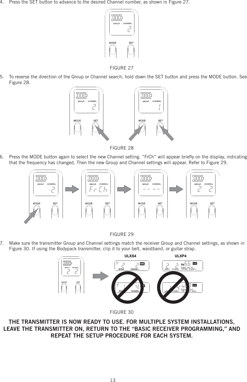 134.  Press the SET button to advance to the desired Channel number, as shown in Figure 27. FIGURE 27 To reverse the direction of the Group or Channel search, hold down the SET button and press the MODE button. See 5. Figure 28. FIGURE 28 Press the MODE button again to select the new Channel setting. “FrCh” will appear brieﬂ y on the display, indicating 6. that the frequency has changed. Then the new Group and Channel settings will appear. Refer to Figure 29. FIGURE 29 Make sure the transmitter Group and Channel settings match the receiver Group and Channel settings, as shown in 7. Figure 30. If using the Bodypack transmitter, clip it to your belt, waistband, or guitar strap. ULXS4 ULXP4FIGURE 30 THE TRANSMITTER IS NOW READY TO USE. FOR MULTIPLE SYSTEM INSTALLATIONS,LEAVE THE TRANSMITTER ON, RETURN TO THE “BASIC RECEIVER PROGRAMMING,” ANDREPEAT THE SETUP PROCEDURE FOR EACH SYSTEM.