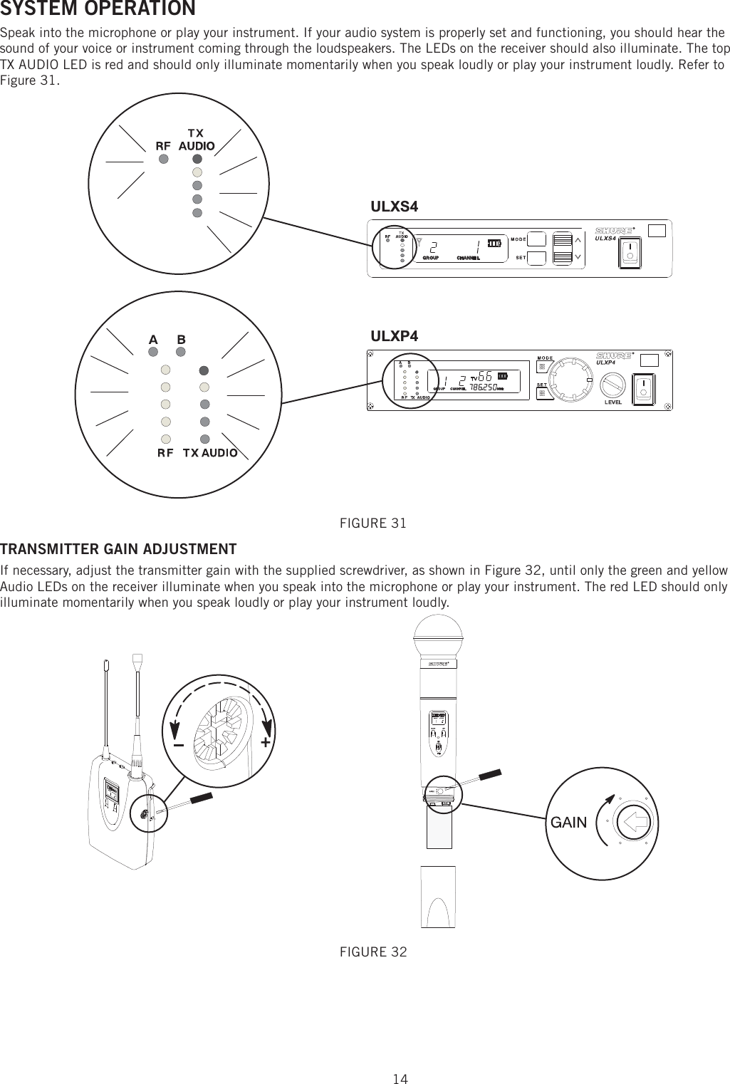 14SYSTEM OPERATION Speak into the microphone or play your instrument. If your audio system is properly set and functioning, you should hear the sound of your voice or instrument coming through the loudspeakers. The LEDs on the receiver should also illuminate. The top TX AUDIO LED is red and should only illuminate momentarily when you speak loudly or play your instrument loudly. Refer to Figure 31. ULXS4ULXP4FIGURE 31 TRANSMITTER GAIN ADJUSTMENT If necessary, adjust the transmitter gain with the supplied screwdriver, as shown in Figure 32, until only the green and yellow Audio LEDs on the receiver illuminate when you speak into the microphone or play your instrument. The red LED should only illuminate momentarily when you speak loudly or play your instrument loudly. FIGURE 32 