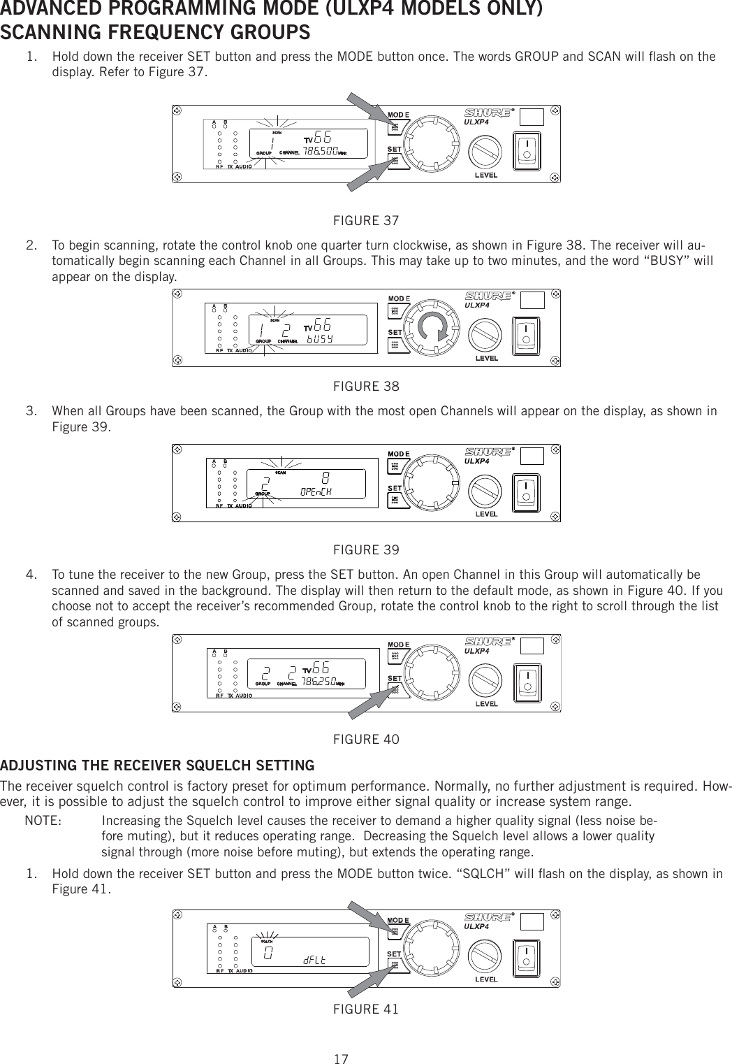 17ADVANCED PROGRAMMING MODE (ULXP4 MODELS ONLY) SCANNING FREQUENCY GROUPS Hold down the receiver SET button and press the MODE button once. The words GROUP and SCAN will ﬂ ash on the 1. display. Refer to Figure 37. FIGURE 37 To begin scanning, rotate the control knob one quarter turn clockwise, as shown in Figure 38. The receiver will au-2. tomatically begin scanning each Channel in all Groups. This may take up to two minutes, and the word “BUSY” will appear on the display. FIGURE 38 When all Groups have been scanned, the Group with the most open Channels will appear on the display, as shown in 3. Figure 39. FIGURE 39 To tune the receiver to the new Group, press the SET button. An open Channel in this Group will automatically be 4. scanned and saved in the background. The display will then return to the default mode, as shown in Figure 40. If you choose not to accept the receiver’s recommended Group, rotate the control knob to the right to scroll through the list of scanned groups. FIGURE 40 ADJUSTING THE RECEIVER SQUELCH SETTING The receiver squelch control is factory preset for optimum performance. Normally, no further adjustment is required. How-ever, it is possible to adjust the squelch control to improve either signal quality or increase system range. NOTE:   Increasing the Squelch level causes the receiver to demand a higher quality signal (less noise be-fore muting), but it reduces operating range.  Decreasing the Squelch level allows a lower quality signal through (more noise before muting), but extends the operating range. Hold down the receiver SET button and press the MODE button twice. “SQLCH” will ﬂ ash on the display, as shown in 1. Figure 41. FIGURE 41 