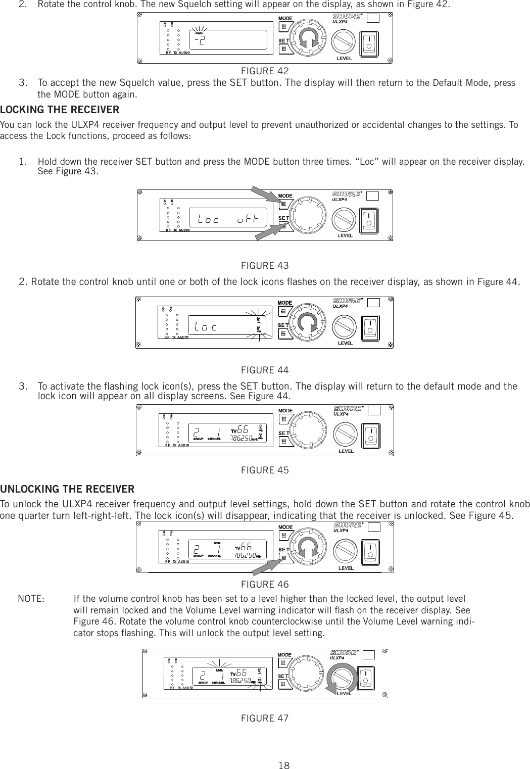 182.  Rotate the control knob. The new Squelch setting will appear on the display, as shown in Figure 42. FIGURE 42 3.  To accept the new Squelch value, press the SET button. The display will then return to the Default Mode, press the MODE button again. LOCKING THE RECEIVER You can lock the ULXP4 receiver frequency and output level to prevent unauthorized or accidental changes to the settings. To access the Lock functions, proceed as follows: 1.  Hold down the receiver SET button and press the MODE button three times. “Loc” will appear on the receiver display. See Figure 43. FIGURE 43 2. Rotate the control knob until one or both of the lock icons ﬂ ashes on the receiver display, as shown in Figure 44. FIGURE 44 3.  To activate the ﬂ ashing lock icon(s), press the SET button. The display will return to the default mode and the lock icon will appear on all display screens. See Figure 44. FIGURE 45 UNLOCKING THE RECEIVER To unlock the ULXP4 receiver frequency and output level settings, hold down the SET button and rotate the control knob one quarter turn left-right-left. The lock icon(s) will disappear, indicating that the receiver is unlocked. See Figure 45. FIGURE 46 NOTE:   If the volume control knob has been set to a level higher than the locked level, the output level will remain locked and the Volume Level warning indicator will ﬂ ash on the receiver display. See Figure 46. Rotate the volume control knob counterclockwise until the Volume Level warning indi-cator stops ﬂ ashing. This will unlock the output level setting. FIGURE 47