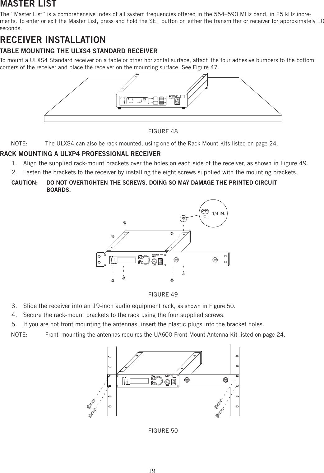 19MASTER LISTThe “Master List” is a comprehensive index of all system frequencies offered in the 554–590 MHz band, in 25 kHz incre-ments. To enter or exit the Master List, press and hold the SET button on either the transmitter or receiver for approximately 10 seconds.RECEIVER INSTALLATION TABLE MOUNTING THE ULXS4 STANDARD RECEIVER To mount a ULXS4 Standard receiver on a table or other horizontal surface, attach the four adhesive bumpers to the bottom corners of the receiver and place the receiver on the mounting surface. See Figure 47. FIGURE 48 NOTE:   The ULXS4 can also be rack mounted, using one of the Rack Mount Kits listed on page 24. RACK MOUNTING A ULXP4 PROFESSIONAL RECEIVER Align the supplied rack-mount brackets over the holes on each side of the receiver, as shown in Figure 49. 1. Fasten the brackets to the receiver by installing the eight screws supplied with the mounting brackets. 2. CAUTION:   DO NOT OVERTIGHTEN THE SCREWS. DOING SO MAY DAMAGE THE PRINTED CIRCUIT BOARDS. 1/4 IN.FIGURE 49Slide the receiver into an 19-inch audio equipment rack3.  , as shown in Figure 50. Secure the rack-mount brackets to the rack using the four supplied screws. 4. If you are not front mounting the antennas, insert the plastic plugs into the bracket holes. 5. NOTE:   Front–mounting the antennas requires the UA600 Front Mount Antenna Kit listed on page 24. FIGURE 50