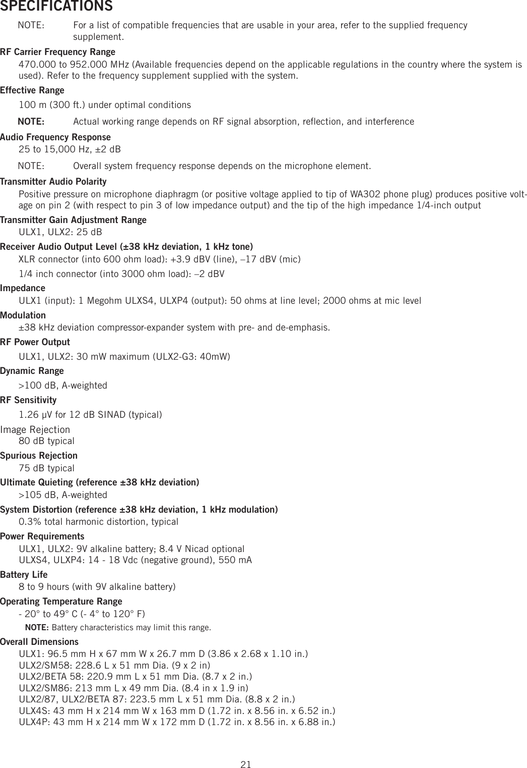 21SPECIFICATIONS NOTE:   For a list of compatible frequencies that are usable in your area, refer to the supplied frequency supplement.RF Carrier Frequency Range 470.000 to 952.000 MHz (Available frequencies depend on the applicable regulations in the country where the system is used). Refer to the frequency supplement supplied with the system. Effective Range 100 m (300 ft.) under optimal conditions NOTE:   Actual working range depends on RF signal absorption, reﬂ ection, and interference Audio Frequency Response 25 to 15,000 Hz, ±2 dB NOTE:  Overall system frequency response depends on the microphone element. Transmitter Audio Polarity Positive pressure on microphone diaphragm (or positive voltage applied to tip of WA302 phone plug) produces positive volt-age on pin 2 (with respect to pin 3 of low impedance output) and the tip of the high impedance 1/4-inch output Transmitter Gain Adjustment Range ULX1, ULX2: 25 dB Receiver Audio Output Level (±38 kHz deviation, 1 kHz tone) XLR connector (into 600 ohm load): +3.9 dBV (line), –17 dBV (mic) 1/4 inch connector (into 3000 ohm load): –2 dBV Impedance ULX1 (input): 1 Megohm ULXS4, ULXP4 (output): 50 ohms at line level; 2000 ohms at mic level Modulation ±38 kHz deviation compressor-expander system with pre- and de-emphasis. RF Power Output ULX1, ULX2: 30 mW maximum (ULX2-G3: 40mW)Dynamic Range &gt;100 dB, A-weighted RF Sensitivity 1.26 μV for 12 dB SINAD (typical) Image Rejection 80 dB typical Spurious Rejection 75 dB typical Ultimate Quieting (reference ±38 kHz deviation) &gt;105 dB, A-weighted System Distortion (reference ±38 kHz deviation, 1 kHz modulation) 0.3% total harmonic distortion, typical Power Requirements ULX1, ULX2: 9V alkaline battery; 8.4 V Nicad optionalULXS4, ULXP4: 14 - 18 Vdc (negative ground), 550 mABattery Life 8 to 9 hours (with 9V alkaline battery) Operating Temperature Range - 20° to 49° C (- 4° to 120° F) NOTE: Battery characteristics may limit this range. Overall Dimensions ULX1: 96.5 mm H x 67 mm W x 26.7 mm D (3.86 x 2.68 x 1.10 in.)ULX2/SM58: 228.6 L x 51 mm Dia. (9 x 2 in)ULX2/BETA 58: 220.9 mm L x 51 mm Dia. (8.7 x 2 in.)ULX2/SM86: 213 mm L x 49 mm Dia. (8.4 in x 1.9 in)ULX2/87, ULX2/BETA 87: 223.5 mm L x 51 mm Dia. (8.8 x 2 in.)ULX4S: 43 mm H x 214 mm W x 163 mm D (1.72 in. x 8.56 in. x 6.52 in.)ULX4P: 43 mm H x 214 mm W x 172 mm D (1.72 in. x 8.56 in. x 6.88 in.)
