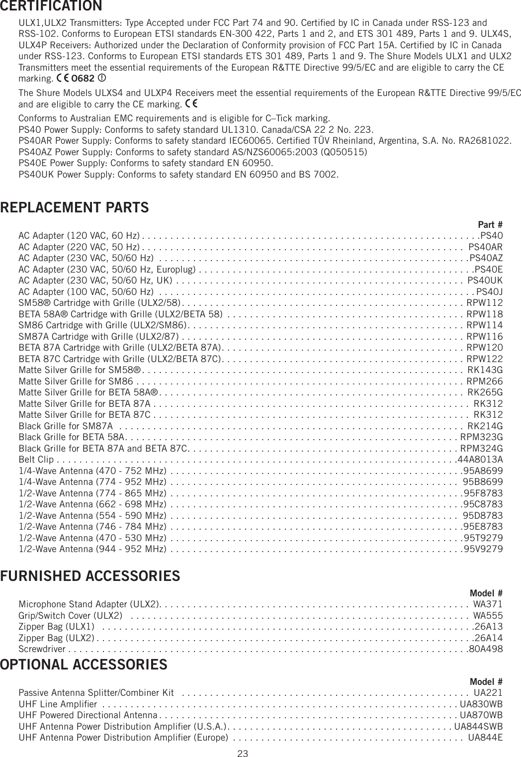 23CERTIFICATION ULX1,ULX2 Transmitters: Type Accepted under FCC Part 74 and 90. Certiﬁ ed by IC in Canada under RSS-123 and RSS-102. Conforms to European ETSI standards EN-300 422, Parts 1 and 2, and ETS 301 489, Parts 1 and 9. ULX4S, ULX4P Receivers: Authorized under the Declaration of Conformity provision of FCC Part 15A. Certiﬁ ed by IC in Canada under RSS-123. Conforms to European ETSI standards ETS 301 489, Parts 1 and 9. The Shure Models ULX1 and ULX2 Transmitters meet the essential requirements of the European R&amp;TTE Directive 99/5/EC and are eligible to carry the CE marking.   O682  The Shure Models ULXS4 and ULXP4 Receivers meet the essential requirements of the European R&amp;TTE Directive 99/5/EC and are eligible to carry the CE marking. Conforms to Australian EMC requirements and is eligible for C–Tick marking. PS40 Power Supply: Conforms to safety standard UL1310. Canada/CSA 22 2 No. 223.PS40AR Power Supply: Conforms to safety standard IEC60065. Certiﬁ ed TÜV Rheinland, Argentina, S.A. No. RA2681022.PS40AZ Power Supply: Conforms to safety standard AS/NZS60065:2003 (Q050515)PS40E Power Supply: Conforms to safety standard EN 60950.PS40UK Power Supply: Conforms to safety standard EN 60950 and BS 7002. REPLACEMENT PARTS Part #AC Adapter (120 VAC, 60 Hz) . . . . . . . . . . . . . . . . . . . . . . . . . . . . . . . . . . . . . . . . . . . . . . . . . . . . . . . . . . . .PS40AC Adapter (220 VAC, 50 Hz) . . . . . . . . . . . . . . . . . . . . . . . . . . . . . . . . . . . . . . . . . . . . . . . . . . . . . . . . .  PS40ARAC Adapter (230 VAC, 50/60 Hz)  . . . . . . . . . . . . . . . . . . . . . . . . . . . . . . . . . . . . . . . . . . . . . . . . . . . . . . .PS40AZ AC Adapter (230 VAC, 50/60 Hz, Europlug) . . . . . . . . . . . . . . . . . . . . . . . . . . . . . . . . . . . . . . . . . . . . . . . . .PS40E AC Adapter (230 VAC, 50/60 Hz, UK) . . . . . . . . . . . . . . . . . . . . . . . . . . . . . . . . . . . . . . . . . . . . . . . . . . .  PS40UK AC Adapter (100 VAC, 50/60 Hz)  . . . . . . . . . . . . . . . . . . . . . . . . . . . . . . . . . . . . . . . . . . . . . . . . . . . . . . . . PS40J SM58® Cartridge with Grille (ULX2/58) . . . . . . . . . . . . . . . . . . . . . . . . . . . . . . . . . . . . . . . . . . . . . . . . . . RPW112 BETA 58A® Cartridge with Grille (ULX2/BETA 58)  . . . . . . . . . . . . . . . . . . . . . . . . . . . . . . . . . . . . . . . . . . RPW118 SM86 Cartridge with Grille (ULX2/SM86) . . . . . . . . . . . . . . . . . . . . . . . . . . . . . . . . . . . . . . . . . . . . . . . . . RPW114 SM87A Cartridge with Grille (ULX2/87) . . . . . . . . . . . . . . . . . . . . . . . . . . . . . . . . . . . . . . . . . . . . . . . . . . RPW116 BETA 87A Cartridge with Grille (ULX2/BETA 87A) . . . . . . . . . . . . . . . . . . . . . . . . . . . . . . . . . . . . . . . . . . . RPW120 BETA 87C Cartridge with Grille (ULX2/BETA 87C) . . . . . . . . . . . . . . . . . . . . . . . . . . . . . . . . . . . . . . . . . . . RPW122 Matte Silver Grille for SM58® . . . . . . . . . . . . . . . . . . . . . . . . . . . . . . . . . . . . . . . . . . . . . . . . . . . . . . . . .  RK143G Matte Silver Grille for SM86 . . . . . . . . . . . . . . . . . . . . . . . . . . . . . . . . . . . . . . . . . . . . . . . . . . . . . . . . . . RPM266 Matte Silver Grille for BETA 58A® . . . . . . . . . . . . . . . . . . . . . . . . . . . . . . . . . . . . . . . . . . . . . . . . . . . . . .  RK265G Matte Silver Grille for BETA 87A . . . . . . . . . . . . . . . . . . . . . . . . . . . . . . . . . . . . . . . . . . . . . . . . . . . . . . . .  RK312 Matte Silver Grille for BETA 87C . . . . . . . . . . . . . . . . . . . . . . . . . . . . . . . . . . . . . . . . . . . . . . . . . . . . . . . .  RK312 Black Grille for SM87A  . . . . . . . . . . . . . . . . . . . . . . . . . . . . . . . . . . . . . . . . . . . . . . . . . . . . . . . . . . . . .  RK214G Black Grille for BETA 58A . . . . . . . . . . . . . . . . . . . . . . . . . . . . . . . . . . . . . . . . . . . . . . . . . . . . . . . . . . . RPM323G Black Grille for BETA 87A and BETA 87C . . . . . . . . . . . . . . . . . . . . . . . . . . . . . . . . . . . . . . . . . . . . . . . . RPM324G Belt Clip . . . . . . . . . . . . . . . . . . . . . . . . . . . . . . . . . . . . . . . . . . . . . . . . . . . . . . . . . . . . . . . . . . . . . . .44A8013A 1/4-Wave Antenna (470 - 752 MHz) . . . . . . . . . . . . . . . . . . . . . . . . . . . . . . . . . . . . . . . . . . . . . . . . . . . .95A8699 1/4-Wave Antenna (774 - 952 MHz) . . . . . . . . . . . . . . . . . . . . . . . . . . . . . . . . . . . . . . . . . . . . . . . . . . .  95B8699 1/2-Wave Antenna (774 - 865 MHz) . . . . . . . . . . . . . . . . . . . . . . . . . . . . . . . . . . . . . . . . . . . . . . . . . . . .95F8783 1/2-Wave Antenna (662 - 698 MHz) . . . . . . . . . . . . . . . . . . . . . . . . . . . . . . . . . . . . . . . . . . . . . . . . . . . .95C8783 1/2-Wave Antenna (554 - 590 MHz) . . . . . . . . . . . . . . . . . . . . . . . . . . . . . . . . . . . . . . . . . . . . . . . . . . .  95D8783 1/2-Wave Antenna (746 - 784 MHz) . . . . . . . . . . . . . . . . . . . . . . . . . . . . . . . . . . . . . . . . . . . . . . . . . . . .95E87831/2-Wave Antenna (470 - 530 MHz) . . . . . . . . . . . . . . . . . . . . . . . . . . . . . . . . . . . . . . . . . . . . . . . . . . . .95T92791/2-Wave Antenna (944 - 952 MHz) . . . . . . . . . . . . . . . . . . . . . . . . . . . . . . . . . . . . . . . . . . . . . . . . . . . .95V9279FURNISHED ACCESSORIES Model #Microphone Stand Adapter (ULX2). . . . . . . . . . . . . . . . . . . . . . . . . . . . . . . . . . . . . . . . . . . . . . . . . . . . . . .  WA371 Grip/Switch Cover (ULX2)   . . . . . . . . . . . . . . . . . . . . . . . . . . . . . . . . . . . . . . . . . . . . . . . . . . . . . . . . . . . .  WA555 Zipper Bag (ULX1)   . . . . . . . . . . . . . . . . . . . . . . . . . . . . . . . . . . . . . . . . . . . . . . . . . . . . . . . . . . . . . . . . . .26A13 Zipper Bag (ULX2) . . . . . . . . . . . . . . . . . . . . . . . . . . . . . . . . . . . . . . . . . . . . . . . . . . . . . . . . . . . . . . . . . . .26A14 Screwdriver . . . . . . . . . . . . . . . . . . . . . . . . . . . . . . . . . . . . . . . . . . . . . . . . . . . . . . . . . . . . . . . . . . . . . . .80A498 OPTIONAL ACCESSORIES Model #Passive Antenna Splitter/Combiner Kit   . . . . . . . . . . . . . . . . . . . . . . . . . . . . . . . . . . . . . . . . . . . . . . . . . . .  UA221 UHF Line Ampliﬁ er  . . . . . . . . . . . . . . . . . . . . . . . . . . . . . . . . . . . . . . . . . . . . . . . . . . . . . . . . . . . . . . . UA830WB UHF Powered Directional Antenna . . . . . . . . . . . . . . . . . . . . . . . . . . . . . . . . . . . . . . . . . . . . . . . . . . . . . UA870WB UHF Antenna Power Distribution Ampliﬁ er (U.S.A.) . . . . . . . . . . . . . . . . . . . . . . . . . . . . . . . . . . . . . . . . UA844SWB UHF Antenna Power Distribution Ampliﬁ er (Europe)  . . . . . . . . . . . . . . . . . . . . . . . . . . . . . . . . . . . . . . . . .  UA844E 