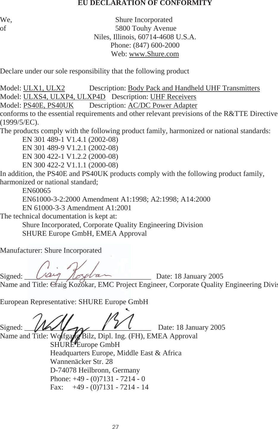 27EU DECLARATION OF CONFORMITY We,               Shure Incorporated of               5800 Touhy Avenue Niles, Illinois, 60714-4608 U.S.A. Phone: (847) 600-2000 Web: www.Shure.comDeclare under our sole responsibility that the following product Model: ULX1, ULX2 Description: Body Pack and Handheld UHF TransmittersModel: ULXS4, ULXP4, ULXP4D Description: UHF ReceiversModel: PS40E, PS40UK  Description: AC/DC Power Adapterconforms to the essential requirements and other relevant previsions of the R&amp;TTE Directive (1999/5/EC).The products comply with the following product family, harmonized or national standards: EN 301 489-1 V1.4.1 (2002-08) EN 301 489-9 V1.2.1 (2002-08) EN 300 422-1 V1.2.2 (2000-08) EN 300 422-2 V1.1.1 (2000-08) In addition, the PS40E and PS40UK products comply with the following product family, harmonized or national standard;  EN60065 EN61000-3-2:2000 Amendment A1:1998; A2:1998; A14:2000 EN 61000-3-3 Amendment A1:2001 The technical documentation is kept at: Shure Incorporated, Corporate Quality Engineering Division SHURE Europe GmbH, EMEA Approval Manufacturer: Shure Incorporated Signed: __________________________________  Date: 18 January 2005 Name and Title: Craig Kozokar, EMC Project Engineer, Corporate Quality Engineering DivisEuropean Representative: SHURE Europe GmbHSigned: __________________________________   Date: 18 January 2005 Name and Title: Wolfgang Bilz, Dipl. Ing. (FH), EMEA Approval SHURE Europe GmbHHeadquarters Europe, Middle East &amp; Africa Wannenäcker Str. 28 D-74078 Heilbronn, GermanyPhone: +49 - (0)7131 - 7214 - 0 Fax: +49 - (0)7131 - 7214 - 14