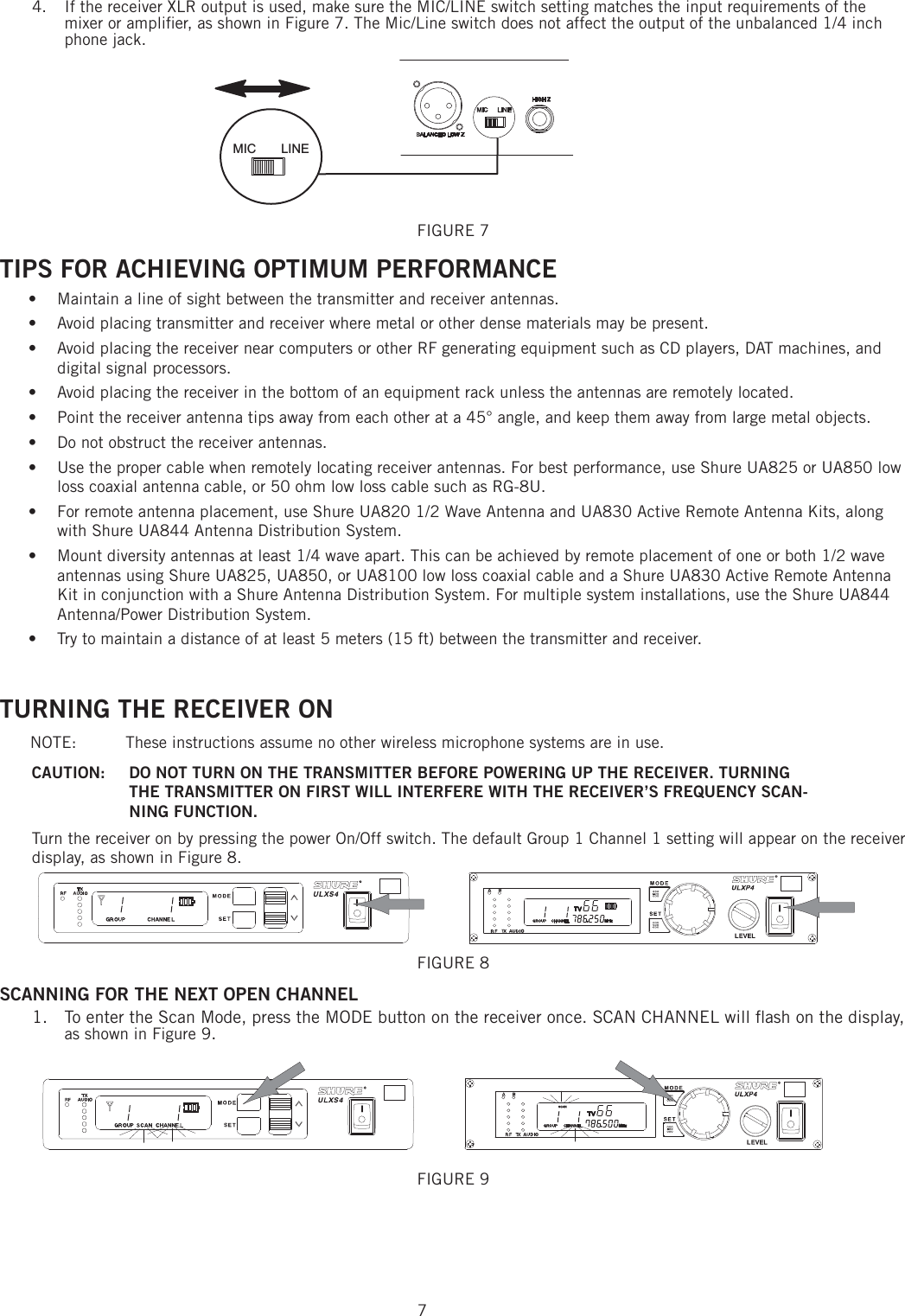 74.   If the receiver XLR output is used, make sure the MIC/LINE switch setting matches the input requirements of the mixer or ampliﬁ er, as shown in Figure 7. The Mic/Line switch does not affect the output of the unbalanced 1/4 inch phone jack. FIGURE 7 TIPS FOR ACHIEVING OPTIMUM PERFORMANCE Maintain a line of sight between the transmitter and receiver antennas. • Avoid placing transmitter and receiver where metal or other dense materials may be present. • Avoid placing the receiver near computers or other RF generating equipment such as CD players, DAT machines, and • digital signal processors. Avoid placing the receiver in the bottom of an equipment rack unless the antennas are remotely located. • Point the receiver antenna tips away from each other at a 45° angle, and keep them away from large metal objects. • Do not obstruct the receiver antennas. • Use the proper cable when remotely locating receiver antennas. For best performance, use Shure UA825 or UA850 low • loss coaxial antenna cable, or 50 ohm low loss cable such as RG-8U. For remote antenna placement, use Shure UA820 1/2 Wave Antenna and UA830 Active Remote Antenna Kits, along • with Shure UA844 Antenna Distribution System. Mount diversity antennas at least 1/4 wave apart. This can be achieved by remote placement of one or both 1/2 wave • antennas using Shure UA825, UA850, or UA8100 low loss coaxial cable and a Shure UA830 Active Remote Antenna Kit in conjunction with a Shure Antenna Distribution System. For multiple system installations, use the Shure UA844 Antenna/Power Distribution System. Try to maintain a distance of at least 5 meters (15 ft) between the transmitter and receiver. • TURNING THE RECEIVER ONNOTE:  These instructions assume no other wireless microphone systems are in use.CAUTION:  DO NOT TURN ON THE TRANSMITTER BEFORE POWERING UP THE RECEIVER. TURNING THE TRANSMITTER ON FIRST WILL INTERFERE WITH THE RECEIVER’S FREQUENCY SCAN-NING FUNCTION.Turn the receiver on by pressing the power On/Off switch. The default Group 1 Channel 1 setting will appear on the receiver display, as shown in Figure 8. FIGURE 8 SCANNING FOR THE NEXT OPEN CHANNEL 1.  To enter the Scan Mode, press the MODE button on the receiver once. SCAN CHANNEL will ﬂ ash on the display, as shown in Figure 9. FIGURE 9 MIC LINE