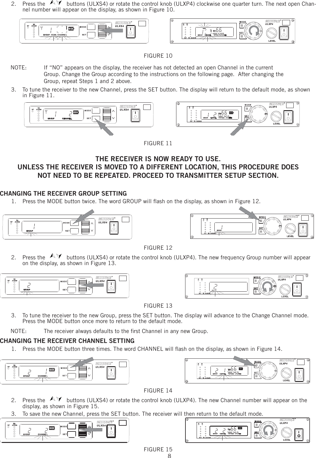 82. Press the   buttons (ULXS4) or rotate the control knob (ULXP4) clockwise one quarter turn. The next open Chan-nel number will appear on the display, as shown in Figure 10. FIGURE 10 NOTE:   If “NO” appears on the display, the receiver has not detected an open Channel in the current Group. Change the Group according to the instructions on the following page.  After changing the Group, repeat Steps 1 and 2 above. 3.  To tune the receiver to the new Channel, press the SET button. The display will return to the default mode, as shown in Figure 11. FIGURE 11 THE RECEIVER IS NOW READY TO USE. UNLESS THE RECEIVER IS MOVED TO A DIFFERENT LOCATION, THIS PROCEDURE DOESNOT NEED TO BE REPEATED. PROCEED TO TRANSMITTER SETUP SECTION.CHANGING THE RECEIVER GROUP SETTING 1.  Press the MODE button twice. The word GROUP will ﬂ ash on the display, as shown in Figure 12. FIGURE 12 2.   Press the   buttons (ULXS4) or rotate the control knob (ULXP4). The new frequency Group number will appear on the display, as shown in Figure 13. FIGURE 13 3.  To tune the receiver to the new Group, press the SET button. The display will advance to the Change Channel mode. Press the MODE button once more to return to the default mode. NOTE:   The receiver always defaults to the ﬁ rst Channel in any new Group. CHANGING THE RECEIVER CHANNEL SETTING 1.  Press the MODE button three times. The word CHANNEL will ﬂ ash on the display, as shown in Figure 14. FIGURE 14 2. Press the   buttons (ULXS4) or rotate the control knob (ULXP4). The new Channel number will appear on the display, as shown in Figure 15. 3.  To save the new Channel, press the SET button. The receiver will then return to the default mode. FIGURE 15 