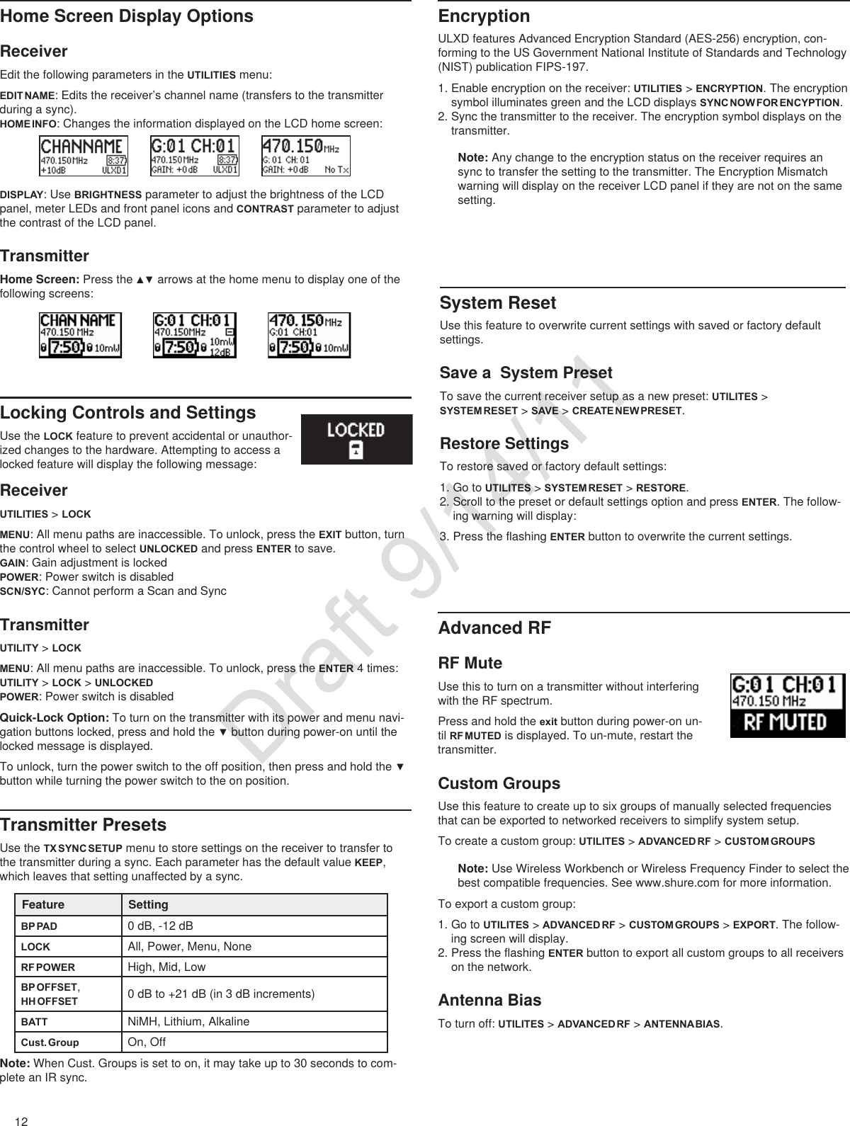 12Home Screen Display OptionsReceiverEdit the following parameters in the UTILITIES menu:EDIT NAME: Edits the receiver’s channel name (transfers to the transmitter during a sync).HOME INFO: Changes the information displayed on the LCD home screen:DISPLAY: Use BRIGHTNESS parameter to adjust the brightness of the LCD panel, meter LEDs and front panel icons and CONTRAST parameter to adjust the contrast of the LCD panel.TransmitterHome Screen: Pressthe▲▼arrowsatthehomemenutodisplayoneofthefollowing screens:EncryptionULXD features Advanced Encryption Standard (AES-256) encryption, con-forming to the US Government National Institute of Standards and Technology (NIST) publication FIPS-197.1. Enable encryption on the receiver: UTILITIES &gt; ENCRYPTION. The encryption symbol illuminates green and the LCD displays SYNC NOW FOR ENCYPTION.2. Sync the transmitter to the receiver. The encryption symbol displays on the transmitter.Note: Any change to the encryption status on the receiver requires an sync to transfer the setting to the transmitter. The Encryption Mismatch warning will display on the receiver LCD panel if they are not on the same setting.Advanced RFRF MuteUse this to turn on a transmitter without interfering with the RF spectrum.Press and hold the exit button during power-on un-til RF MUTED is displayed. To un-mute, restart the transmitter.Custom GroupsUse this feature to create up to six groups of manually selected frequencies that can be exported to networked receivers to simplify system setup.To create a custom group: UTILITES &gt; ADVANCED RF &gt; CUSTOM GROUPSNote: Use Wireless Workbench or Wireless Frequency Finder to select the best compatible frequencies. See www.shure.com for more information.To export a custom group: 1. Go to UTILITES &gt; ADVANCED RF &gt; CUSTOM GROUPS &gt; EXPORT. The follow-ing screen will display.2. Press the flashing ENTER button to export all custom groups to all receivers on the network.Antenna BiasTo turn off: UTILITES &gt; ADVANCED RF &gt; ANTENNA BIAS.Locking Controls and SettingsUse the LOCK feature to prevent accidental or unauthor-ized changes to the hardware. Attempting to access a locked feature will display the following message:Transmitter PresetsUse the TX SYNC SETUP menu to store settings on the receiver to transfer to the transmitter during a sync. Each parameter has the default value KEEP, which leaves that setting unaffected by a sync.Feature SettingBP PAD 0 dB, -12 dBLOCK All, Power, Menu, NoneRF POWER High, Mid, LowBP OFFSET, HH OFFSET 0 dB to +21 dB (in 3 dB increments)BATT NiMH, Lithium, AlkalineCust. Group On, OffNote: When Cust. Groups is set to on, it may take up to 30 seconds to com-plete an IR sync.System ResetUse this feature to overwrite current settings with saved or factory default settings.Save a  System PresetTo save the current receiver setup as a new preset: UTILITES &gt; SYSTEM RESET &gt; SAVE &gt; CREATE NEW PRESET.Restore SettingsTo restore saved or factory default settings: 1. Go to UTILITES &gt; SYSTEM RESET &gt; RESTORE.2. Scroll to the preset or default settings option and press ENTER. The follow-ing warning will display:3. Press the flashing ENTER button to overwrite the current settings.ReceiverUTILITIES &gt; LOCK  MENU: All menu paths are inaccessible. To unlock, press the EXIT button, turn the control wheel to select UNLOCKED and press ENTER to save.GAIN: Gain adjustment is lockedPOWER: Power switch is disabledSCN/SYC: Cannot perform a Scan and SyncTransmitterUTILITY &gt; LOCK  MENU: All menu paths are inaccessible. To unlock, press the ENTER 4 times: UTILITY &gt; LOCK &gt; UNLOCKEDPOWER: Power switch is disabledQuick-Lock Option: To turn on the transmitter with its power and menu navi-gationbuttonslocked,pressandholdthe▼buttonduringpower-onuntilthelocked message is displayed.Tounlock,turnthepowerswitchtotheoffposition,thenpressandholdthe▼button while turning the power switch to the on position. Draft 9/14/11