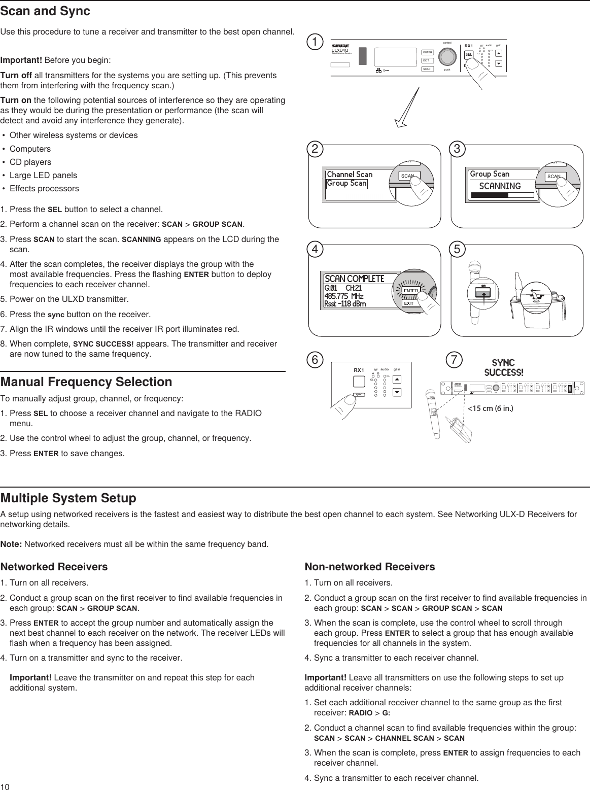 10Multiple System SetupA setup using networked receivers is the fastest and easiest way to distribute the best open channel to each system. See Networking ULX-D Receivers for networking details.Note: Networked receivers must all be within the same frequency band.Use this procedure to tune a receiver and transmitter to the best open channel.Scan and SyncImportant! Before you begin: Turn off all transmitters for the systems you are setting up. (This prevents them from interfering with the frequency scan.)Turn on the following potential sources of interference so they are operating as they would be during the presentation or performance (the scan will detect and avoid any interference they generate).•  Other wireless systems or devices•  Computers•  CD players•  Large LED panels•  Effects processors1. Press the SEL button to select a channel.2. Perform a channel scan on the receiver: SCAN &gt; GROUP SCAN.3. Press SCAN to start the scan. SCANNING appears on the LCD during the scan.4. After the scan completes, the receiver displays the group with the most available frequencies. Press the flashing ENTER button to deploy frequencies to each receiver channel.5. Power on the ULXD transmitter.6. Press the sync button on the receiver.7. Align the IR windows until the receiver IR port illuminates red.8. When complete, SYNC SUCCESS! appears. The transmitter and receiver are now tuned to the same frequency.Manual Frequency SelectionTo manually adjust group, channel, or frequency: 1. Press SEL to choose a receiver channel and navigate to the RADIO menu.2. Use the control wheel to adjust the group, channel, or frequency.3. Press ENTER to save changes.Networked Receivers1. Turn on all receivers.2. Conduct a group scan on the first receiver to find available frequencies in each group: SCAN &gt; GROUP SCAN.3. Press ENTER to accept the group number and automatically assign the next best channel to each receiver on the network. The receiver LEDs will flash when a frequency has been assigned. 4. Turn on a transmitter and sync to the receiver.Important! Leave the transmitter on and repeat this step for each additional system.Non-networked Receivers1. Turn on all receivers.2. Conduct a group scan on the first receiver to find available frequencies in each group: SCAN &gt; SCAN &gt; GROUP SCAN &gt; SCAN3. When the scan is complete, use the control wheel to scroll through each group. Press ENTER to select a group that has enough available frequencies for all channels in the system.4. Sync a transmitter to each receiver channel.Important! Leave all transmitters on use the following steps to set up additional receiver channels:1. Set each additional receiver channel to the same group as the first receiver: RADIO &gt; G:2. Conduct a channel scan to find available frequencies within the group: SCAN &gt; SCAN &gt; CHANNEL SCAN &gt; SCAN3. When the scan is complete, press ENTER to assign frequencies to each receiver channel.4. Sync a transmitter to each receiver channel.ULXD4QDigital Wireless ReceiverpushcontrolENTEREXITSCANRFA BOLOLgainaudioRFA BOLOLgainaudio RFA BOLOLaudioRX1RX2 RX3SCAN COMPLETEG:01     CH:21485.775  MHzRssi: -118 dBmonULXD2onULXD22134 567! ! ! ! ! !!!!!!!!!!!!!!!! !!!! ! ! !ULXD4QDigital Wireless ReceiverpushcontrolENTEREXITSCANpowerRFA BOLOLgainaudio RFA BOLOLgainaudio RFA BOLOLgainaudio RFA BOLOLgainaudioRX1 RX2 RX3 RX4onULXD2&lt;15 cm (6 in.) RFA BOLOLgainaudioRX1EXITSCANEXITSCANSELsyncChannel ScanGroup ScanGroup ScanSCANNING