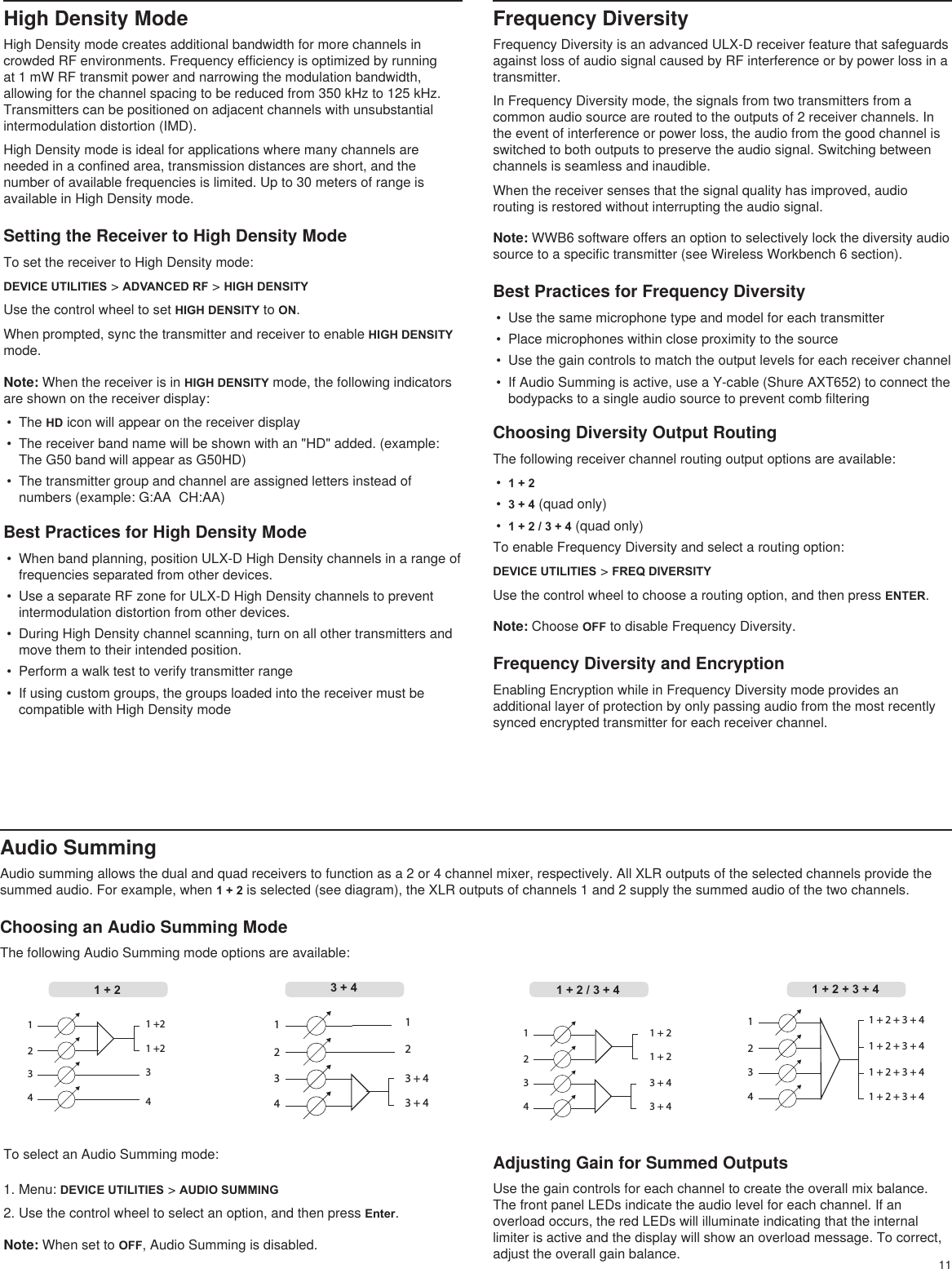 11High Density ModeHigh Density mode creates additional bandwidth for more channels in crowded RF environments. Frequency efficiency is optimized by running at 1 mW RF transmit power and narrowing the modulation bandwidth, allowing for the channel spacing to be reduced from 350 kHz to 125 kHz. Transmitters can be positioned on adjacent channels with unsubstantial intermodulation distortion (IMD).High Density mode is ideal for applications where many channels are needed in a confined area, transmission distances are short, and the number of available frequencies is limited. Up to 30 meters of range is available in High Density mode.Setting the Receiver to High Density ModeTo set the receiver to High Density mode:DEVICE UTILITIES &gt; ADVANCED RF &gt; HIGH DENSITYUse the control wheel to set HIGH DENSITY to ON.When prompted, sync the transmitter and receiver to enable HIGH DENSITY mode.Note: When the receiver is in HIGH DENSITY mode, the following indicators are shown on the receiver display:•  The HD icon will appear on the receiver display•  The receiver band name will be shown with an &quot;HD&quot; added. (example: The G50 band will appear as G50HD)•  The transmitter group and channel are assigned letters instead of numbers (example: G:AA  CH:AA)Best Practices for High Density Mode•  When band planning, position ULX-D High Density channels in a range of frequencies separated from other devices.•  Use a separate RF zone for ULX-D High Density channels to prevent intermodulation distortion from other devices.•  During High Density channel scanning, turn on all other transmitters and move them to their intended position. •  Perform a walk test to verify transmitter range•  If using custom groups, the groups loaded into the receiver must be compatible with High Density mode1 + 2 + 3 + 41 + 2 + 3 + 41 + 2 + 3 + 41 + 2 + 3 + 412341 + 21 + 23 + 43 + 41234341 +21 +2123421 3 + 43 + 41234Audio SummingAudio summing allows the dual and quad receivers to function as a 2 or 4 channel mixer, respectively. All XLR outputs of the selected channels provide the summed audio. For example, when 1 + 2 is selected (see diagram), the XLR outputs of channels 1 and 2 supply the summed audio of the two channels. Choosing an Audio Summing ModeThe following Audio Summing mode options are available:Frequency DiversityFrequency Diversity is an advanced ULX-D receiver feature that safeguards against loss of audio signal caused by RF interference or by power loss in a transmitter. In Frequency Diversity mode, the signals from two transmitters from a common audio source are routed to the outputs of 2 receiver channels. In the event of interference or power loss, the audio from the good channel is switched to both outputs to preserve the audio signal. Switching between channels is seamless and inaudible.When the receiver senses that the signal quality has improved, audio routing is restored without interrupting the audio signal.Note: WWB6 software offers an option to selectively lock the diversity audio source to a specific transmitter (see Wireless Workbench 6 section).Best Practices for Frequency Diversity•  Use the same microphone type and model for each transmitter•  Place microphones within close proximity to the source•  Use the gain controls to match the output levels for each receiver channel•  If Audio Summing is active, use a Y-cable (Shure AXT652) to connect the bodypacks to a single audio source to prevent comb filteringChoosing Diversity Output RoutingThe following receiver channel routing output options are available:•  1 + 2•  3 + 4 (quad only)•  1 + 2 / 3 + 4 (quad only)To enable Frequency Diversity and select a routing option:DEVICE UTILITIES &gt; FREQ DIVERSITYUse the control wheel to choose a routing option, and then press ENTER.Note: Choose OFF to disable Frequency Diversity.Frequency Diversity and EncryptionEnabling Encryption while in Frequency Diversity mode provides an additional layer of protection by only passing audio from the most recently synced encrypted transmitter for each receiver channel.3 + 4 1 + 2 / 3 + 4 1 + 2 + 3 + 4To select an Audio Summing mode:1 + 21. Menu: DEVICE UTILITIES &gt; AUDIO SUMMING2. Use the control wheel to select an option, and then press Enter.Note: When set to OFF, Audio Summing is disabled.Adjusting Gain for Summed OutputsUse the gain controls for each channel to create the overall mix balance. The front panel LEDs indicate the audio level for each channel. If an overload occurs, the red LEDs will illuminate indicating that the internal limiter is active and the display will show an overload message. To correct, adjust the overall gain balance.