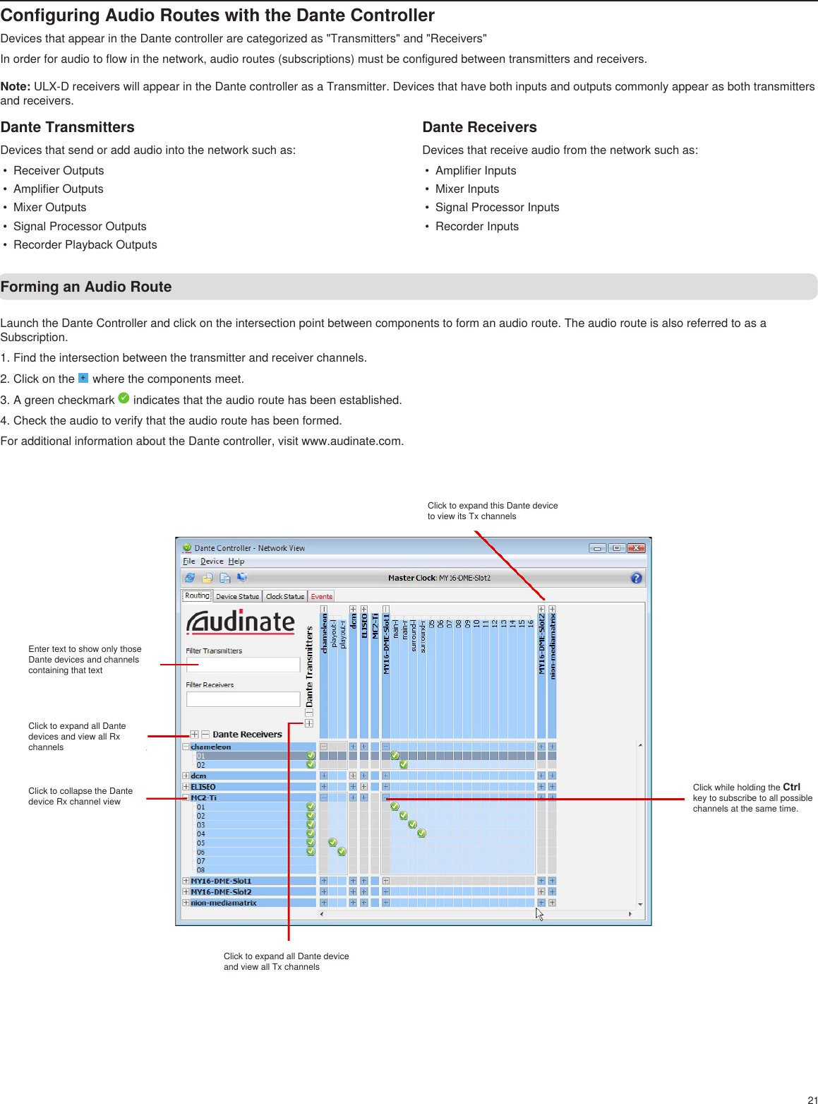 21Configuring Audio Routes with the Dante ControllerDevices that appear in the Dante controller are categorized as &quot;Transmitters&quot; and &quot;Receivers&quot;In order for audio to flow in the network, audio routes (subscriptions) must be configured between transmitters and receivers.Note: ULX-D receivers will appear in the Dante controller as a Transmitter. Devices that have both inputs and outputs commonly appear as both transmitters and receivers.Dante TransmittersDevices that send or add audio into the network such as:•  Receiver Outputs•  Amplifier Outputs•  Mixer Outputs•  Signal Processor Outputs•  Recorder Playback OutputsDante ReceiversDevices that receive audio from the network such as:•  Amplifier Inputs•  Mixer Inputs•  Signal Processor Inputs•  Recorder InputsLaunch the Dante Controller and click on the intersection point between components to form an audio route. The audio route is also referred to as a Subscription.1. Find the intersection between the transmitter and receiver channels.2. Click on the + where the components meet.3. A green checkmark   indicates that the audio route has been established.4. Check the audio to verify that the audio route has been formed.For additional information about the Dante controller, visit www.audinate.com.Forming an Audio RouteClick to expand this Dante device to view its Tx channelsEnter text to show only those Dante devices and channels containing that textClick to expand all Dante devices and view all Rx channelsClick to collapse the Dante device Rx channel viewClick to expand all Dante device and view all Tx channelsClick while holding the Ctrl key to subscribe to all possible channels at the same time.