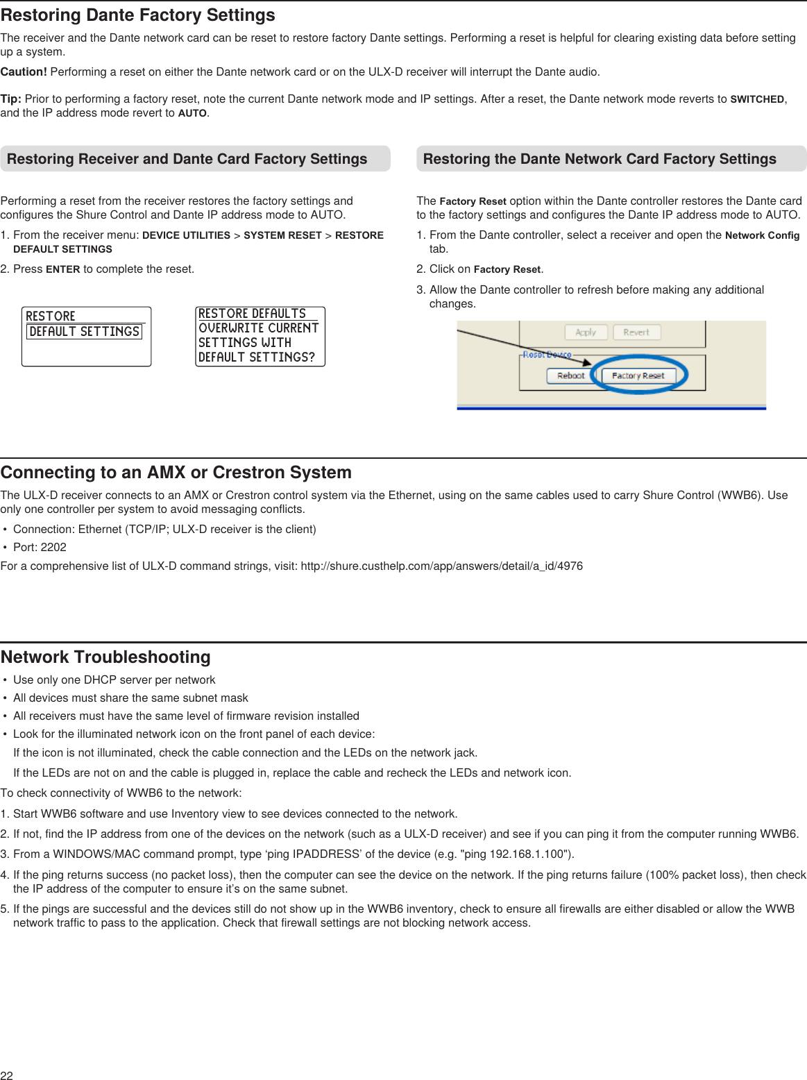RESTORE DEFAULTSOVERWRITE CURRENTSETTINGS WITH DEFAULT SETTINGS?  RESTORE DEFAULT SETTINGS  22Restoring Dante Factory SettingsThe receiver and the Dante network card can be reset to restore factory Dante settings. Performing a reset is helpful for clearing existing data before setting up a system. Caution! Performing a reset on either the Dante network card or on the ULX-D receiver will interrupt the Dante audio.Tip: Prior to performing a factory reset, note the current Dante network mode and IP settings. After a reset, the Dante network mode reverts to SWITCHED, and the IP address mode revert to AUTO. Restoring Receiver and Dante Card Factory SettingsPerforming a reset from the receiver restores the factory settings and configures the Shure Control and Dante IP address mode to AUTO.1. From the receiver menu: DEVICE UTILITIES &gt; SYSTEM RESET &gt; RESTORE DEFAULT SETTINGS2. Press ENTER to complete the reset.Restoring the Dante Network Card Factory SettingsThe Factory Reset option within the Dante controller restores the Dante card to the factory settings and configures the Dante IP address mode to AUTO.1. From the Dante controller, select a receiver and open the Network Cong tab.2. Click on Factory Reset.3. Allow the Dante controller to refresh before making any additional changes.Connecting to an AMX or Crestron SystemThe ULX-D receiver connects to an AMX or Crestron control system via the Ethernet, using on the same cables used to carry Shure Control (WWB6). Use only one controller per system to avoid messaging conflicts.•  Connection: Ethernet (TCP/IP; ULX-D receiver is the client)•  Port: 2202For a comprehensive list of ULX-D command strings, visit: http://shure.custhelp.com/app/answers/detail/a_id/4976 Network Troubleshooting•  Use only one DHCP server per network•  All devices must share the same subnet mask•  All receivers must have the same level of firmware revision installed•  Look for the illuminated network icon on the front panel of each device: If the icon is not illuminated, check the cable connection and the LEDs on the network jack. If the LEDs are not on and the cable is plugged in, replace the cable and recheck the LEDs and network icon.To check connectivity of WWB6 to the network: 1. Start WWB6 software and use Inventory view to see devices connected to the network.2. If not, find the IP address from one of the devices on the network (such as a ULX-D receiver) and see if you can ping it from the computer running WWB6.3. From a WINDOWS/MAC command prompt, type ‘ping IPADDRESS’ of the device (e.g. &quot;ping 192.168.1.100&quot;).4. If the ping returns success (no packet loss), then the computer can see the device on the network. If the ping returns failure (100% packet loss), then check the IP address of the computer to ensure it’s on the same subnet.5. If the pings are successful and the devices still do not show up in the WWB6 inventory, check to ensure all firewalls are either disabled or allow the WWB network traffic to pass to the application. Check that firewall settings are not blocking network access. 
