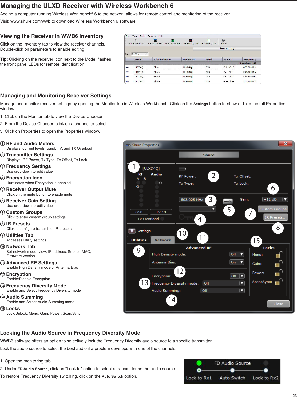 23Managing the ULXD Receiver with Wireless Workbench 6Adding a computer running Wireless Workbench® 6 to the network allows for remote control and monitoring of the receiver.Visit: www.shure.com/wwb to download Wireless Workbench 6 software. Managing and Monitoring Receiver SettingsManage and monitor receiver settings by opening the Monitor tab in Wireless Workbench. Click on the Settings button to show or hide the full Properties window.1. Click on the Monitor tab to view the Device Chooser.2. From the Device Chooser, click on a channel to select.3. Click on Properties to open the Properties window.Viewing the Receiver in WWB6 InventoryClick on the Inventory tab to view the receiver channels. Double-click on parameters to enable editing.Tip: Clicking on the receiver Icon next to the Model flashes the front panel LEDs for remote identification.① RF and Audio MetersDisplays: current levels, band, TV, and TX Overload② Transmitter SettingsDisplays: RF Power, Tx Type, Tx Offset, Tx Lock③ Frequency SettingsUse drop-down to edit value④ Encryption IconIlluminates when Encryption is enabled⑤ Receiver Output MuteClick on the mute button to enable mute⑥ Receiver Gain Setting Use drop-down to edit value⑦ Custom GroupsClick to enter custom group settings⑧ IR PresetsClick to configure transmitter IR presets⑨ Utilities TabAccesses Utility settings⑩ Network TabSet network mode, view: IP address, Subnet, MAC, Firmware version⑪ Advanced RF SettingsEnable High Density mode or Antenna Bias ⑫ EncryptionEnable/Disable Encryption⑬ Frequency Diversity ModeEnable and Select Frequency Diversity mode⑭ Audio SummingEnable and Select Audio Summing mode⑮ LocksLock/Unlock: Menu, Gain, Power, Scan/Sync1234567810 11121314159Locking the Audio Source in Frequency Diversity ModeWWB6 software offers an option to selectively lock the Frequency Diversity audio source to a specific transmitter.Lock the audio source to select the best audio if a problem develops with one of the channels.1. Open the monitoring tab.2. Under FD Audio Source, click on &quot;Lock to&quot; option to select a transmitter as the audio source.To restore Frequency Diversity switching, click on the Auto Switch option.
