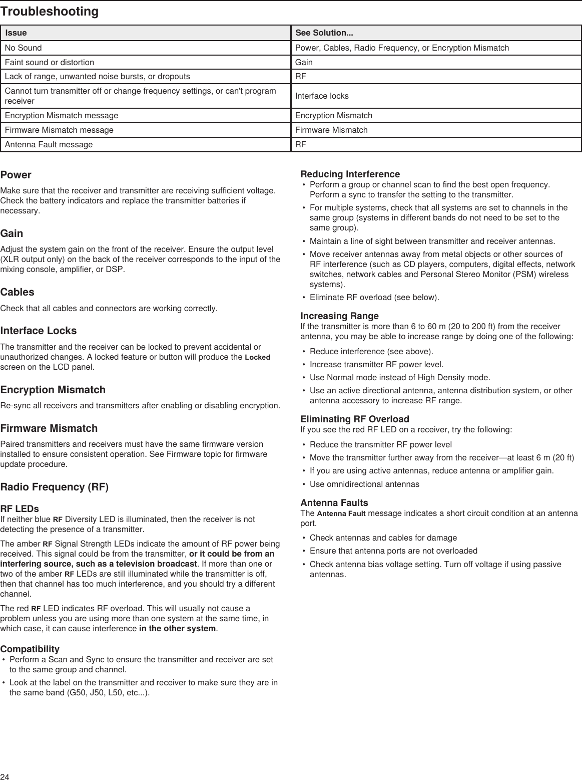 24TroubleshootingIssue See Solution...No Sound Power, Cables, Radio Frequency, or Encryption MismatchFaint sound or distortion GainLack of range, unwanted noise bursts, or dropouts RFCannot turn transmitter off or change frequency settings, or can&apos;t program receiver Interface locksEncryption Mismatch message Encryption MismatchFirmware Mismatch message Firmware MismatchAntenna Fault message RFPowerMake sure that the receiver and transmitter are receiving sufficient voltage. Check the battery indicators and replace the transmitter batteries if necessary.GainAdjust the system gain on the front of the receiver. Ensure the output level (XLR output only) on the back of the receiver corresponds to the input of the mixing console, amplifier, or DSP.CablesCheck that all cables and connectors are working correctly.Interface LocksThe transmitter and the receiver can be locked to prevent accidental or unauthorized changes. A locked feature or button will produce the Locked screen on the LCD panel. Encryption MismatchRe-sync all receivers and transmitters after enabling or disabling encryption. Firmware MismatchPaired transmitters and receivers must have the same firmware version installed to ensure consistent operation. See Firmware topic for firmware update procedure.Radio Frequency (RF)RF LEDsIf neither blue RF Diversity LED is illuminated, then the receiver is not detecting the presence of a transmitter.The amber RF Signal Strength LEDs indicate the amount of RF power being received. This signal could be from the transmitter, or it could be from an interfering source, such as a television broadcast. If more than one or two of the amber RF LEDs are still illuminated while the transmitter is off, then that channel has too much interference, and you should try a different channel. The red RF LED indicates RF overload. This will usually not cause a problem unless you are using more than one system at the same time, in which case, it can cause interference in the other system.Compatibility•  Perform a Scan and Sync to ensure the transmitter and receiver are set to the same group and channel.•  Look at the label on the transmitter and receiver to make sure they are in the same band (G50, J50, L50, etc...).Reducing Interference•  Perform a group or channel scan to find the best open frequency. Perform a sync to transfer the setting to the transmitter.•  For multiple systems, check that all systems are set to channels in the same group (systems in different bands do not need to be set to the same group).•  Maintain a line of sight between transmitter and receiver antennas.•  Move receiver antennas away from metal objects or other sources of RF interference (such as CD players, computers, digital effects, network switches, network cables and Personal Stereo Monitor (PSM) wireless systems).•  Eliminate RF overload (see below).Increasing RangeIf the transmitter is more than 6 to 60 m (20 to 200 ft) from the receiver antenna, you may be able to increase range by doing one of the following:•  Reduce interference (see above). •  Increase transmitter RF power level.•  Use Normal mode instead of High Density mode.•  Use an active directional antenna, antenna distribution system, or other antenna accessory to increase RF range.Eliminating RF OverloadIf you see the red RF LED on a receiver, try the following:•  Reduce the transmitter RF power level•  Move the transmitter further away from the receiver—at least 6 m (20 ft)•  If you are using active antennas, reduce antenna or amplifier gain.•  Use omnidirectional antennasAntenna FaultsThe Antenna Fault message indicates a short circuit condition at an antenna port.•  Check antennas and cables for damage•  Ensure that antenna ports are not overloaded•  Check antenna bias voltage setting. Turn off voltage if using passive antennas. 