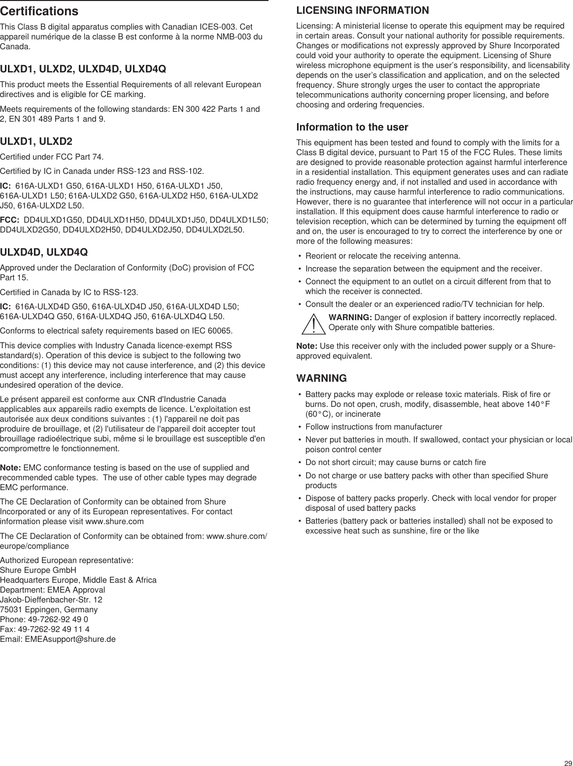 29CertificationsThis Class B digital apparatus complies with Canadian ICES-003. Cet appareil numérique de la classe B est conforme à la norme NMB-003 du Canada. ULXD1, ULXD2, ULXD4D, ULXD4QThis product meets the Essential Requirements of all relevant European directives and is eligible for CE marking. Meets requirements of the following standards: EN 300 422 Parts 1 and 2, EN 301 489 Parts 1 and 9. ULXD1, ULXD2Certified under FCC Part 74. Certified by IC in Canada under RSS-123 and RSS-102. IC:  616A-ULXD1 G50, 616A-ULXD1 H50, 616A-ULXD1 J50, 616A-ULXD1 L50; 616A-ULXD2 G50, 616A-ULXD2 H50, 616A-ULXD2 J50, 616A-ULXD2 L50.FCC:  DD4ULXD1G50, DD4ULXD1H50, DD4ULXD1J50, DD4ULXD1L50; DD4ULXD2G50, DD4ULXD2H50, DD4ULXD2J50, DD4ULXD2L50. ULXD4D, ULXD4QApproved under the Declaration of Conformity (DoC) provision of FCC Part 15. Certified in Canada by IC to RSS-123. IC:  616A-ULXD4D G50, 616A-ULXD4D J50, 616A-ULXD4D L50; 616A-ULXD4Q G50, 616A-ULXD4Q J50, 616A-ULXD4Q L50.Conforms to electrical safety requirements based on IEC 60065. This device complies with Industry Canada licence-exempt RSS standard(s). Operation of this device is subject to the following two conditions: (1) this device may not cause interference, and (2) this device must accept any interference, including interference that may cause undesired operation of the device. Le présent appareil est conforme aux CNR d&apos;Industrie Canada applicables aux appareils radio exempts de licence. L&apos;exploitation est autorisée aux deux conditions suivantes : (1) l&apos;appareil ne doit pas produire de brouillage, et (2) l&apos;utilisateur de l&apos;appareil doit accepter tout brouillage radioélectrique subi, même si le brouillage est susceptible d&apos;en compromettre le fonctionnement. Note: EMC conformance testing is based on the use of supplied and recommended cable types.  The use of other cable types may degrade EMC performance. The CE Declaration of Conformity can be obtained from Shure Incorporated or any of its European representatives. For contact information please visit www.shure.com The CE Declaration of Conformity can be obtained from: www.shure.com/europe/complianceAuthorized European representative:Shure Europe GmbHHeadquarters Europe, Middle East &amp; AfricaDepartment: EMEA ApprovalJakob-Dieffenbacher-Str. 1275031 Eppingen, GermanyPhone: 49-7262-92 49 0Fax: 49-7262-92 49 11 4Email: EMEAsupport@shure.deLICENSING INFORMATIONLicensing: A ministerial license to operate this equipment may be required in certain areas. Consult your national authority for possible requirements. Changes or modifications not expressly approved by Shure Incorporated could void your authority to operate the equipment. Licensing of Shure wireless microphone equipment is the user’s responsibility, and licensability depends on the user’s classification and application, and on the selected frequency. Shure strongly urges the user to contact the appropriate telecommunications authority concerning proper licensing, and before choosing and ordering frequencies. Information to the userThis equipment has been tested and found to comply with the limits for a Class B digital device, pursuant to Part 15 of the FCC Rules. These limits are designed to provide reasonable protection against harmful interference in a residential installation. This equipment generates uses and can radiate radio frequency energy and, if not installed and used in accordance with the instructions, may cause harmful interference to radio communications. However, there is no guarantee that interference will not occur in a particular installation. If this equipment does cause harmful interference to radio or television reception, which can be determined by turning the equipment off and on, the user is encouraged to try to correct the interference by one or more of the following measures: •  Reorient or relocate the receiving antenna.•  Increase the separation between the equipment and the receiver.•  Connect the equipment to an outlet on a circuit different from that to which the receiver is connected.•  Consult the dealer or an experienced radio/TV technician for help.WARNING: Danger of explosion if battery incorrectly replaced. Operate only with Shure compatible batteries.Note: Use this receiver only with the included power supply or a Shure-approved equivalent. WARNING•  Battery packs may explode or release toxic materials. Risk of fire or burns. Do not open, crush, modify, disassemble, heat above 140°F (60°C), or incinerate•  Follow instructions from manufacturer•  Never put batteries in mouth. If swallowed, contact your physician or local poison control center•  Do not short circuit; may cause burns or catch fire•  Do not charge or use battery packs with other than specified Shure products•  Dispose of battery packs properly. Check with local vendor for proper disposal of used battery packs•  Batteries (battery pack or batteries installed) shall not be exposed to excessive heat such as sunshine, fire or the like