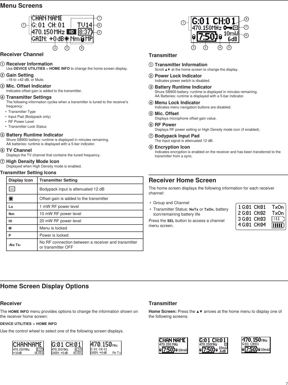 7Transmitter① Transmitter InformationScroll ▲▼ at the home screen to change the display.② Power Lock IndicatorIndicates power switch is disabled.③ Battery Runtime IndicatorShure SB900 battery: runtime is displayed in minutes remaining. AA Batteries: runtime is displayed with a 5-bar indicator.④ Menu Lock IndicatorIndicates menu navigation buttons are disabled.⑤ Mic. OffsetDisplays microphone offset gain value.⑥ RF PowerDisplays RF power setting or High Density mode icon (if enabled).⑦ Bodypack Input PadThe input signal is attenuated 12 dB.⑧ Encryption IconIndicates encryption is enabled on the receiver and has been transferred to the transmitter from a sync.6dB3 4125678Menu ScreensReceiver Channel① Receiver InformationUse DEVICE UTILITIES &gt; HOME INFO to change the home screen display. ② Gain Setting−18 to +42 dB, or Mute.③ Mic. Offset IndicatorIndicates offset gain is added to the transmitter.④ Transmitter SettingsThe following information cycles when a transmitter is tuned to the receiver&apos;s frequency:•  Transmitter Type•  Input Pad (Bodypack only)•  RF Power Level•  Transmitter Lock Status⑤ Battery Runtime IndicatorShure SB900 battery: runtime is displayed in minutes remaining. AA batteries: runtime is displayed with a 5-bar indicator.⑥ TV ChannelDisplays the TV channel that contains the tuned frequency.⑦ High Density Mode IconDisplayed when High Density mode is enabled.Transmitter Setting IconsDisplay Icon Transmitter SettingBodypack input is attenuated 12 dBOffset gain is added to the transmitterLo 1 mW RF power levelNm 10 mW RF power levelHi 20 mW RF power levelMMenu is lockedPPower is locked-No Tx- No RF connection between a receiver and transmitter or transmitter OFFHome Screen Display OptionsReceiverThe HOME INFO menu provides options to change the information shown on the receiver home screen:DEVICE UTILITIES &gt; HOME INFOUse the control wheel to select one of the following screen displays.TransmitterHome Screen: Press the ▲▼ arrows at the home menu to display one of the following screens:34516276dB1 G:01  CH:01     TxOn2 G:01  CH:02     TxOn3 G:01  CH:03     TxOn4 G:01  CH:04     TxOnReceiver Home ScreenThe home screen displays the following information for each receiver channel:•  Group and Channel•  Transmitter Status: NoTx or TxOn, battery icon/remaining battery lifePress the SEL button to access a channel menu screen.