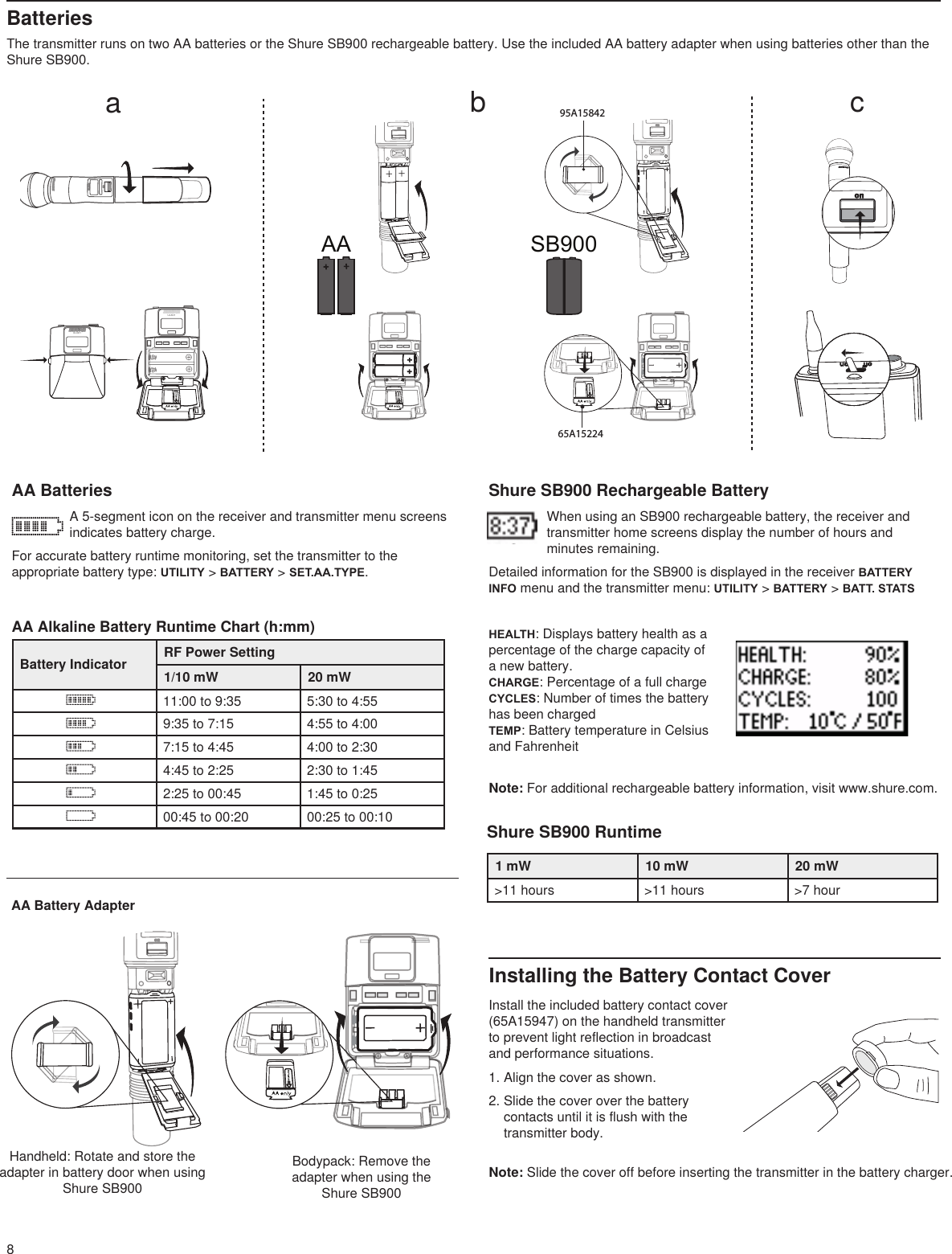 8BatteriesThe transmitter runs on two AA batteries or the Shure SB900 rechargeable battery. Use the included AA battery adapter when using batteries other than the Shure SB900. Shure SB900 Rechargeable BatteryWhen using an SB900 rechargeable battery, the receiver and transmitter home screens display the number of hours and minutes remaining.Detailed information for the SB900 is displayed in the receiver BATTERY INFO menu and the transmitter menu: UTILITY &gt; BATTERY &gt; BATT. STATSAA Alkaline Battery Runtime Chart (h:mm)Battery Indicator RF Power Setting1/10 mW 20 mW11:00 to 9:35 5:30 to 4:559:35 to 7:15 4:55 to 4:007:15 to 4:45 4:00 to 2:304:45 to 2:25 2:30 to 1:452:25 to 00:45 1:45 to 0:2500:45 to 00:20 00:25 to 00:10AA BatteriesA 5-segment icon on the receiver and transmitter menu screens indicates battery charge.For accurate battery runtime monitoring, set the transmitter to the appropriate battery type: UTILITY &gt; BATTERY &gt; SET.AA.TYPE. Bodypack: Remove the adapter when using the Shure SB900Handheld: Rotate and store the adapter in battery door when using Shure SB90012V        OUT150 mA12V        OUT150 mA15V 0.6AlinemicULXD4www.shure.compower mic / line inst / auxantenna . B antenna . A150 mAULXD4Digital Wireless Receiversync pushcontrolENTEREXITSCANRFABOLOLgain poweraudio12V        OUT150 mA 12V        OUT150 mA15V 0.6A linemicULXD4www.shure.compower mic / line inst / auxantenna . B antenna . Acontrol            RF  audio      gain            powerpushSCANsyncEXITENTERpoweronno2DXLUonULXD1ULXD1pushEXITSCANpushEXITSCANULXD4Digital Wireless Receiversync pushcontrolENTEREXITSCANRFA BOLOLgain poweraudioULXD4Digital Wireless Receiversync pushcontrolENTEREXITSCANRFA BOLOLgain poweraudiopushEXITSCANcontrol            RF  audio      gain            powerpushSCANsyncEXITENTERonULXD2control            RF  audio      gain            powerpushSCANsyncEXITENTERsync! ! ! ! ! !!!!!!!!!!!!!!!! !!!! ! ! !aaabbbc4ULXD4Digital Wireless Receiversync31 2AA SB900baconULXD2onULXD212V        OUT150 mA12V        OUT150 mA15V 0.6AlinemicULXD4www.shure.compowermic / lineinst / auxantenna . Bantenna . A150 mA12V        OUT150 mAlinemicULXD4www.shure.commic / line inst / auxantenna . B15V 0.6Apower12V        OUT150 mA12V        OUT150 mAlinemicULXD4www.shure.com15V 0.6Apowermic / lineinst / auxantenna . Bantenna . A45°&lt;15 cm (6 in.)! ! ! ! ! ! ! ! ! ! ! ! ! ! ! ! ! ! ! ! ! SCAN COMPLETEG:01     CH:21485.775  MHzRssi: -118 dBm95A1584265A15224ononAA Battery AdapterShure SB900 Runtime1 mW 10 mW 20 mW&gt;11 hours &gt;11 hours &gt;7 hourNote: Slide the cover off before inserting the transmitter in the battery charger.Installing the Battery Contact CoverInstall the included battery contact cover (65A15947) on the handheld transmitter to prevent light reflection in broadcast and performance situations.1. Align the cover as shown.2. Slide the cover over the battery contacts until it is flush with the transmitter body.HEALTH: Displays battery health as a percentage of the charge capacity of a new battery.CHARGE: Percentage of a full chargeCYCLES: Number of times the battery has been chargedTEMP: Battery temperature in Celsius and FahrenheitNote: For additional rechargeable battery information, visit www.shure.com.