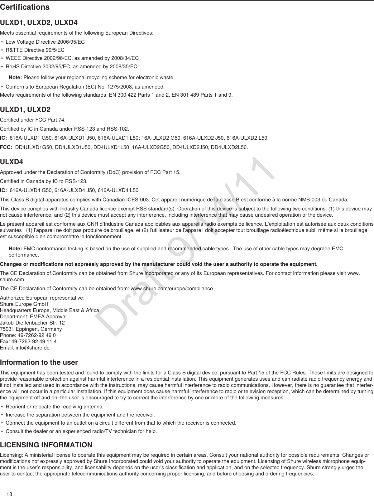 18ULXD SingleCertificationsULXD1, ULXD2, ULXD4Meets essential requirements of the following European Directives: • Low Voltage Directive 2006/95/EC• R&amp;TTE Directive 99/5/EC• WEEE Directive 2002/96/EC, as amended by 2008/34/EC • RoHS Directive 2002/95/EC, as amended by 2008/35/ECNote: Please follow your regional recycling scheme for electronic waste• Conforms to European Regulation (EC) No. 1275/2008, as amended.Meets requirements of the following standards: EN 300 422 Parts 1 and 2, EN 301 489 Parts 1 and 9. ULXD1, ULXD2Certified under FCC Part 74. Certified by IC in Canada under RSS-123 and RSS-102. IC:  616A-ULXD1 G50, 616A-ULXD1 J50, 616A-ULXD1 L50; 16A-ULXD2 G50, 616A-ULXD2 J50, 616A-ULXD2 L50.FCC:  DD4ULXD1G50, DD4ULXD1J50, DD4ULXD1L50; 16A-ULXD2G50, DD4ULXD2J50, DD4ULXD2L50. ULXD4Approved under the Declaration of Conformity (DoC) provision of FCC Part 15. Certified in Canada by IC to RSS-123. IC:  616A-ULXD4 G50, 616A-ULXD4 J50, 616A-ULXD4 L50This Class B digital apparatus complies with Canadian ICES-003. Cet appareil numérique de la classe B est conforme à la norme NMB-003 du Canada. This device complies with Industry Canada licence-exempt RSS standard(s). Operation of this device is subject to the following two conditions: (1) this device may not cause interference, and (2) this device must accept any interference, including interference that may cause undesired operation of the device. Le présent appareil est conforme aux CNR d’Industrie Canada applicables aux appareils radio exempts de licence. L’exploitation est autorisée aux deux conditions suivantes : (1) l’appareil ne doit pas produire de brouillage, et (2) l’utilisateur de l’appareil doit accepter tout brouillage radioélectrique subi, même si le brouillage est susceptible d’en compromettre le fonctionnement. Note: EMC conformance testing is based on the use of supplied and recommended cable types.  The use of other cable types may degrade EMC performance. Changes or modifications not expressly approved by the manufacturer could void the user’s authority to operate the equipment. The CE Declaration of Conformity can be obtained from Shure Incorporated or any of its European representatives. For contact information please visit www.shure.com The CE Declaration of Conformity can be obtained from: www.shure.com/europe/complianceAuthorized European representative:Shure Europe GmbHHeadquarters Europe, Middle East &amp; AfricaDepartment: EMEA ApprovalJakob-Dieffenbacher-Str. 1275031 Eppingen, GermanyPhone: 49-7262-92 49 0Fax: 49-7262-92 49 11 4Email: info@shure.deInformation to the userThis equipment has been tested and found to comply with the limits for a Class B digital device, pursuant to Part 15 of the FCC Rules. These limits are designed to provide reasonable protection against harmful interference in a residential installation. This equipment generates uses and can radiate radio frequency energy and, if not installed and used in accordance with the instructions, may cause harmful interference to radio communications. However, there is no guarantee that interfer-ence will not occur in a particular installation. If this equipment does cause harmful interference to radio or television reception, which can be determined by turning the equipment off and on, the user is encouraged to try to correct the interference by one or more of the following measures: • Reorient or relocate the receiving antenna.• Increase the separation between the equipment and the receiver.• Connect the equipment to an outlet on a circuit different from that to which the receiver is connected.• Consult the dealer or an experienced radio/TV technician for help.LICENSING INFORMATIONLicensing: A ministerial license to operate this equipment may be required in certain areas. Consult your national authority for possible requirements. Changes or modifications not expressly approved by Shure Incorporated could void your authority to operate the equipment. Licensing of Shure wireless microphone equip-ment is the user’s responsibility, and licensability depends on the user’s classification and application, and on the selected frequency. Shure strongly urges the user to contact the appropriate telecommunications authority concerning proper licensing, and before choosing and ordering frequencies. Draft 9/14/11