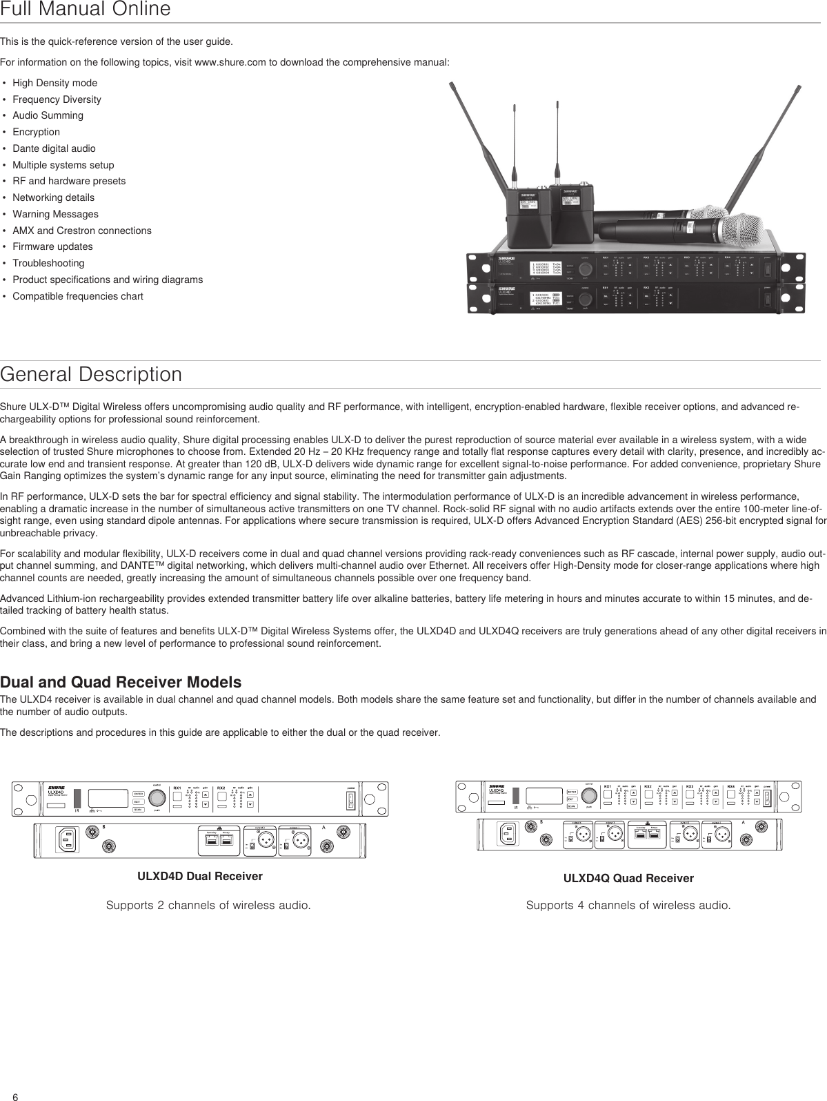 6Full Manual OnlineThis is the quick-reference version of the user guide. For information on the following topics, visit www.shure.com to download the comprehensive manual: •  High Density mode•  Frequency Diversity•  Audio Summing•  Encryption•  Dante digital audio•  Multiple systems setup•  RF and hardware presets•  Networking details•  Warning Messages•  AMX and Crestron connections•  Firmware updates•  Troubleshooting•  Product specifications and wiring diagrams•  Compatible frequencies chartGeneral DescriptionShure ULX-D™ Digital Wireless offers uncompromising audio quality and RF performance, with intelligent, encryption-enabled hardware, flexible receiver options, and advanced re-chargeability options for professional sound reinforcement.A breakthrough in wireless audio quality, Shure digital processing enables ULX-D to deliver the purest reproduction of source material ever available in a wireless system, with a wide selection of trusted Shure microphones to choose from. Extended 20 Hz – 20 KHz frequency range and totally flat response captures every detail with clarity, presence, and incredibly ac-curate low end and transient response. At greater than 120 dB, ULX-D delivers wide dynamic range for excellent signal-to-noise performance. For added convenience, proprietary Shure Gain Ranging optimizes the system’s dynamic range for any input source, eliminating the need for transmitter gain adjustments.In RF performance, ULX-D sets the bar for spectral efficiency and signal stability. The intermodulation performance of ULX-D is an incredible advancement in wireless performance, enabling a dramatic increase in the number of simultaneous active transmitters on one TV channel. Rock-solid RF signal with no audio artifacts extends over the entire 100-meter line-of-sight range, even using standard dipole antennas. For applications where secure transmission is required, ULX-D offers Advanced Encryption Standard (AES) 256-bit encrypted signal for unbreachable privacy.For scalability and modular flexibility, ULX-D receivers come in dual and quad channel versions providing rack-ready conveniences such as RF cascade, internal power supply, audio out-put channel summing, and DANTE™ digital networking, which delivers multi-channel audio over Ethernet. All receivers offer High-Density mode for closer-range applications where high channel counts are needed, greatly increasing the amount of simultaneous channels possible over one frequency band.Advanced Lithium-ion rechargeability provides extended transmitter battery life over alkaline batteries, battery life metering in hours and minutes accurate to within 15 minutes, and de-tailed tracking of battery health status.Combined with the suite of features and benefits ULX-D™ Digital Wireless Systems offer, the ULXD4D and ULXD4Q receivers are truly generations ahead of any other digital receivers in their class, and bring a new level of performance to professional sound reinforcement.Dual and Quad Receiver ModelsThe ULXD4 receiver is available in dual channel and quad channel models. Both models share the same feature set and functionality, but differ in the number of channels available and the number of audio outputs.The descriptions and procedures in this guide are applicable to either the dual or the quad receiver.ULXD4D Dual ReceiverSupports 2 channels of wireless audio.ULXD4Q Quad ReceiverSupports 4 channels of wireless audio.