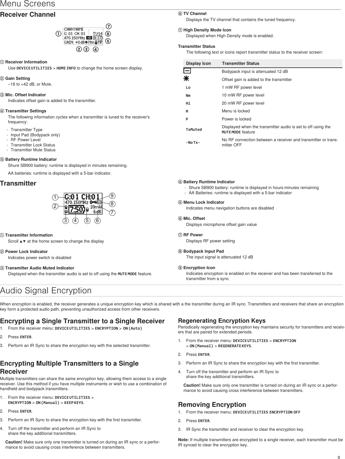 9Menu ScreensReceiver Channel① Receiver InformationUse DEVICE UTILITIES &gt; HOME INFO to change the home screen display. ② Gain Setting−18 to +42 dB, or Mute.③ Mic. Offset IndicatorIndicates offset gain is added to the transmitter.④ Transmitter SettingsThe following information cycles when a transmitter is tuned to the receiver&apos;s frequency: - Transmitter Type - Input Pad (Bodypack only) - RF Power Level - Transmitter Lock Status - Transmitter Mute Status⑤ Battery Runtime IndicatorShure SB900 battery: runtime is displayed in minutes remaining. AA batteries: runtime is displayed with a 5-bar indicator.⑥ TV ChannelDisplays the TV channel that contains the tuned frequency.⑦ High Density Mode IconDisplayed when High Density mode is enabled.Transmitter StatusThe following text or icons report transmitter status to the receiver screen:Display Icon Transmitter StatusBodypack input is attenuated 12 dBOffset gain is added to the transmitterLo 1 mW RF power levelNm 10 mW RF power levelHi 20 mW RF power levelMMenu is lockedPPower is lockedTxMuted Displayed when the transmitter audio is set to off using the MUTE MODE feature-No Tx- No RF connection between a receiver and transmitter or trans-mitter OFFTransmitter123 4 5 6789① Transmitter InformationScroll ▲▼ at the home screen to change the display② Power Lock IndicatorIndicates power switch is disabled③ Transmitter Audio Muted IndicatorDisplayed when the transmitter audio is set to off using the MUTE MODE feature.④ Battery Runtime Indicator - Shure SB900 battery: runtime is displayed in hours:minutes remaining - AA Batteries: runtime is displayed with a 5-bar indicator⑤ Menu Lock IndicatorIndicates menu navigation buttons are disabled⑥ Mic. OffsetDisplays microphone offset gain value⑦ RF PowerDisplays RF power setting⑧ Bodypack Input PadThe input signal is attenuated 12 dB⑨ Encryption IconIndicates encryption is enabled on the receiver and has been transferred to the transmitter from a syncAudio Signal EncryptionWhen encryption is enabled, the receiver generates a unique encryption key which is shared with a the transmitter during an IR sync. Transmitters and receivers that share an encryption key form a protected audio path, preventing unauthorized access from other receivers.Encrypting a Single Transmitter to a Single Receiver1.  From the receiver menu: DEVICE UTILITIES &gt; ENCRYPTION &gt;  ON (Auto)2.  Press ENTER.3.  Perform an IR Sync to share the encryption key with the selected transmitter.Encrypting Multiple Transmitters to a Single ReceiverMultiple transmitters can share the same encryption key, allowing them access to a single receiver. Use this method if you have multiple instruments or wish to use a combination of handheld and bodypack transmitters. 1.  From the receiver menu: DEVICE UTILITIES &gt; ENCRYPTION &gt; ON (Manual) &gt; KEEP KEYS.2.  Press ENTER.3.  Perform an IR Sync to share the encryption key with the first transmitter.4.  Turn off the transmitter and perform an IR Sync to share the key additional transmitters.Caution! Make sure only one transmitter is turned on during an IR sync or a perfor-mance to avoid causing cross interference between transmitters.Regenerating Encryption KeysPeriodically regenerating the encryption key maintains security for transmitters and receiv-ers that are paired for extended periods.1.  From the receiver menu: DEVICE UTILITIES &gt; ENCRYPTION &gt; ON (Manual) &gt; REGENERATE KEYS.2.  Press ENTER.3.  Perform an IR Sync to share the encryption key with the first transmitter.4.  Turn off the transmitter and perform an IR Sync to share the key additional transmitters.Caution! Make sure only one transmitter is turned on during an IR sync or a perfor-mance to avoid causing cross interference between transmitters.Removing Encryption1.  From the receiver menu: DEVICE UTILITIES ENCRYPTION OFF2.  Press ENTER.3.  IR Sync the transmitter and receiver to clear the encryption key.Note: If multiple transmitters are encrypted to a single receiver, each transmitter must be IR synced to clear the encryption key.