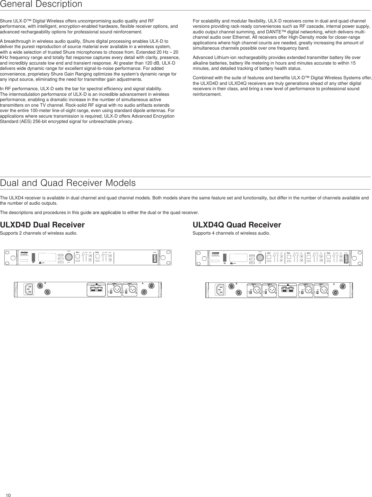 10linemiclinemicBAoutput 1output 2PrimarySecondaryULXD4DDigital Wireless ReceiverpushcontrolENTEREXITSCANpowerRFA BOLOLgainaudio RFA BOLOLgainaudioRX1 RX21 212IRlinemiclinemiclinemiclinemicBAoutput 1output 2output 3output 4PrimarySecondaryULXD4QDigital Wireless ReceiverpushcontrolENTEREXITSCANpowerRFA BOLOLgainaudio RFA BOLOLgainaudio RFA BOLOLgainaudio RFA BOLOLgainaudioRX1 RX2 RX3 RX412341 2 3 4IRShure ULX-D™ Digital Wireless offers uncompromising audio quality and RF performance, with intelligent, encryption-enabled hardware, flexible receiver options, and advanced rechargeability options for professional sound reinforcement.A breakthrough in wireless audio quality, Shure digital processing enables ULX-D to deliver the purest reproduction of source material ever available in a wireless system, with a wide selection of trusted Shure microphones to choose from. Extended 20 Hz – 20 KHz frequency range and totally flat response captures every detail with clarity, presence, and incredibly accurate low end and transient response. At greater than 120 dB, ULX-D delivers wide dynamic range for excellent signal-to-noise performance. For added convenience, proprietary Shure Gain Ranging optimizes the system’s dynamic range for any input source, eliminating the need for transmitter gain adjustments.In RF performance, ULX-D sets the bar for spectral efficiency and signal stability. The intermodulation performance of ULX-D is an incredible advancement in wireless performance, enabling a dramatic increase in the number of simultaneous active transmitters on one TV channel. Rock-solid RF signal with no audio artifacts extends over the entire 100-meter line-of-sight range, even using standard dipole antennas. For applications where secure transmission is required, ULX-D offers Advanced Encryption Standard (AES) 256-bit encrypted signal for unbreachable privacy.For scalability and modular flexibility, ULX-D receivers come in dual and quad channel versions providing rack-ready conveniences such as RF cascade, internal power supply, audio output channel summing, and DANTE™ digital networking, which delivers multi-channel audio over Ethernet. All receivers offer High-Density mode for closer-range applications where high channel counts are needed, greatly increasing the amount of simultaneous channels possible over one frequency band.Advanced Lithium-ion rechargeability provides extended transmitter battery life over alkaline batteries, battery life metering in hours and minutes accurate to within 15 minutes, and detailed tracking of battery health status.Combined with the suite of features and benefits ULX-D™ Digital Wireless Systems offer, the ULXD4D and ULXD4Q receivers are truly generations ahead of any other digital receivers in their class, and bring a new level of performance to professional sound reinforcement.Dual and Quad Receiver ModelsThe ULXD4 receiver is available in dual channel and quad channel models. Both models share the same feature set and functionality, but differ in the number of channels available and the number of audio outputs.The descriptions and procedures in this guide are applicable to either the dual or the quad receiver.ULXD4D Dual ReceiverSupports 2 channels of wireless audio.ULXD4Q Quad ReceiverSupports 4 channels of wireless audio.General Description