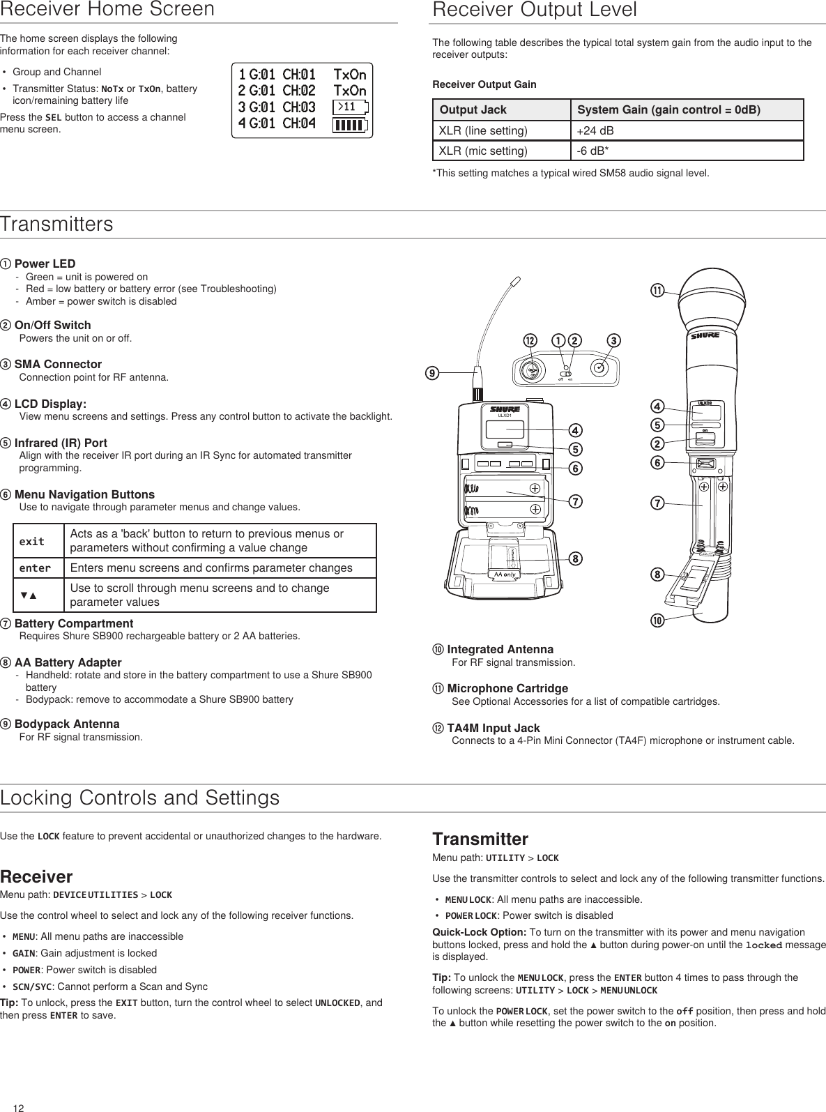 12ULXD1onULXD21 G:01  CH:01     TxOn2 G:01  CH:02     TxOn3 G:01  CH:03     TxOn4 G:01  CH:04     TxOnReceiver Home Screen Receiver Output LevelThe following table describes the typical total system gain from the audio input to the receiver outputs:Receiver Output GainOutput Jack System Gain (gain control = 0dB)XLR (line setting) +24 dBXLR (mic setting) -6 dB* *This setting matches a typical wired SM58 audio signal level.The home screen displays the following information for each receiver channel:•  Group and Channel•  Transmitter Status: NoTx or TxOn, battery icon/remaining battery lifePress the SEL button to access a channel menu screen.Transmitters① Power LED - Green = unit is powered on - Red = low battery or battery error (see Troubleshooting) - Amber = power switch is disabled ② On/Off SwitchPowers the unit on or off.③ SMA ConnectorConnection point for RF antenna.④ LCD Display: View menu screens and settings. Press any control button to activate the backlight.⑤ Infrared (IR) Port Align with the receiver IR port during an IR Sync for automated transmitter programming.⑥ Menu Navigation Buttons Use to navigate through parameter menus and change values.exit Acts as a &apos;back&apos; button to return to previous menus or parameters without confirming a value changeenter Enters menu screens and confirms parameter changes▼▲ Use to scroll through menu screens and to change parameter values⑦ Battery CompartmentRequires Shure SB900 rechargeable battery or 2 AA batteries.⑧ AA Battery Adapter - Handheld: rotate and store in the battery compartment to use a Shure SB900 battery - Bodypack: remove to accommodate a Shure SB900 battery⑨ Bodypack AntennaFor RF signal transmission.⑩ Integrated AntennaFor RF signal transmission.⑪ Microphone CartridgeSee Optional Accessories for a list of compatible cartridges.⑫ TA4M Input JackConnects to a 4-Pin Mini Connector (TA4F) microphone or instrument cable.Locking Controls and SettingsUse the LOCK feature to prevent accidental or unauthorized changes to the hardware.ReceiverMenu path: DEVICE UTILITIES &gt; LOCKUse the control wheel to select and lock any of the following receiver functions.•  MENU: All menu paths are inaccessible•  GAIN: Gain adjustment is locked•  POWER: Power switch is disabled•  SCN/SYC: Cannot perform a Scan and SyncTip: To unlock, press the EXIT button, turn the control wheel to select UNLOCKED, and then press ENTER to save.TransmitterMenu path: UTILITY &gt; LOCKUse the transmitter controls to select and lock any of the following transmitter functions.•  MENU LOCK: All menu paths are inaccessible.•  POWER LOCK: Power switch is disabledQuick-Lock Option: To turn on the transmitter with its power and menu navigation buttons locked, press and hold the ▲ button during power-on until the locked message is displayed.Tip: To unlock the MENU LOCK, press the ENTER button 4 times to pass through the following screens: UTILITY &gt; LOCK &gt; MENU UNLOCKTo unlock the POWER LOCK, set the power switch to the off position, then press and hold the ▲ button while resetting the power switch to the on position.