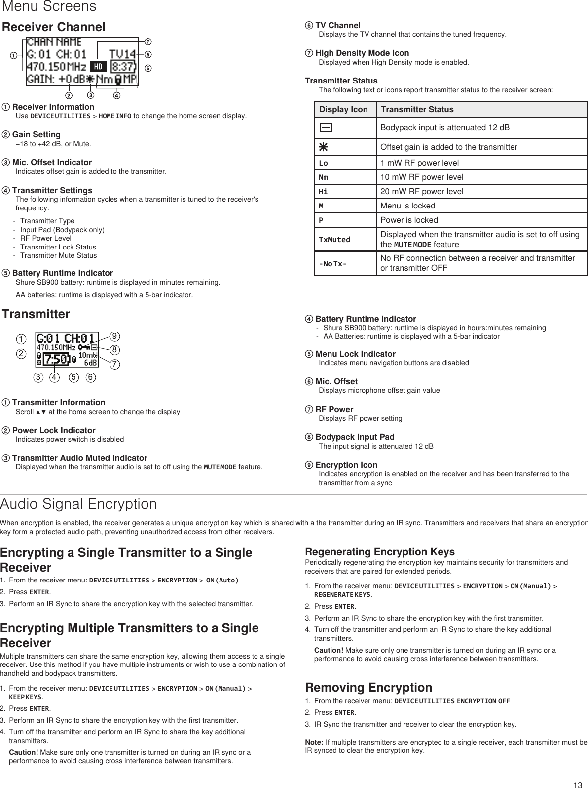 13123 4 5 6789Menu ScreensReceiver Channel① Receiver InformationUse DEVICE UTILITIES &gt; HOME INFO to change the home screen display. ② Gain Setting−18 to +42 dB, or Mute.③ Mic. Offset IndicatorIndicates offset gain is added to the transmitter.④ Transmitter SettingsThe following information cycles when a transmitter is tuned to the receiver&apos;s frequency: - Transmitter Type - Input Pad (Bodypack only) - RF Power Level - Transmitter Lock Status - Transmitter Mute Status⑤ Battery Runtime IndicatorShure SB900 battery: runtime is displayed in minutes remaining. AA batteries: runtime is displayed with a 5-bar indicator.⑥ TV ChannelDisplays the TV channel that contains the tuned frequency.⑦ High Density Mode IconDisplayed when High Density mode is enabled.Transmitter StatusThe following text or icons report transmitter status to the receiver screen:Display Icon Transmitter StatusBodypack input is attenuated 12 dBOffset gain is added to the transmitterLo 1 mW RF power levelNm 10 mW RF power levelHi 20 mW RF power levelMMenu is lockedPPower is lockedTxMuted Displayed when the transmitter audio is set to off using the MUTE MODE feature-No Tx- No RF connection between a receiver and transmitter or transmitter OFFTransmitter① Transmitter InformationScroll ▲▼ at the home screen to change the display② Power Lock IndicatorIndicates power switch is disabled③ Transmitter Audio Muted IndicatorDisplayed when the transmitter audio is set to off using the MUTE MODE feature.④ Battery Runtime Indicator - Shure SB900 battery: runtime is displayed in hours:minutes remaining - AA Batteries: runtime is displayed with a 5-bar indicator⑤ Menu Lock IndicatorIndicates menu navigation buttons are disabled⑥ Mic. OffsetDisplays microphone offset gain value⑦ RF PowerDisplays RF power setting⑧ Bodypack Input PadThe input signal is attenuated 12 dB⑨ Encryption IconIndicates encryption is enabled on the receiver and has been transferred to the transmitter from a syncAudio Signal EncryptionWhen encryption is enabled, the receiver generates a unique encryption key which is shared with a the transmitter during an IR sync. Transmitters and receivers that share an encryption key form a protected audio path, preventing unauthorized access from other receivers.Encrypting Multiple Transmitters to a Single ReceiverMultiple transmitters can share the same encryption key, allowing them access to a single receiver. Use this method if you have multiple instruments or wish to use a combination of handheld and bodypack transmitters. 1.  From the receiver menu: DEVICE UTILITIES &gt; ENCRYPTION &gt; ON (Manual) &gt; KEEP KEYS.2.  Press ENTER.3.  Perform an IR Sync to share the encryption key with the first transmitter.4.  Turn off the transmitter and perform an IR Sync to share the key additional transmitters.Caution! Make sure only one transmitter is turned on during an IR sync or a performance to avoid causing cross interference between transmitters.Encrypting a Single Transmitter to a Single Receiver1.  From the receiver menu: DEVICE UTILITIES &gt; ENCRYPTION &gt;  ON (Auto)2.  Press ENTER.3.  Perform an IR Sync to share the encryption key with the selected transmitter.Regenerating Encryption KeysPeriodically regenerating the encryption key maintains security for transmitters and receivers that are paired for extended periods.1.  From the receiver menu: DEVICE UTILITIES &gt; ENCRYPTION &gt; ON (Manual) &gt; REGENERATE KEYS.2.  Press ENTER.3.  Perform an IR Sync to share the encryption key with the first transmitter.4.  Turn off the transmitter and perform an IR Sync to share the key additional transmitters.Caution! Make sure only one transmitter is turned on during an IR sync or a performance to avoid causing cross interference between transmitters.Removing Encryption1.  From the receiver menu: DEVICE UTILITIES ENCRYPTION OFF2.  Press ENTER.3.  IR Sync the transmitter and receiver to clear the encryption key.Note: If multiple transmitters are encrypted to a single receiver, each transmitter must be IR synced to clear the encryption key.
