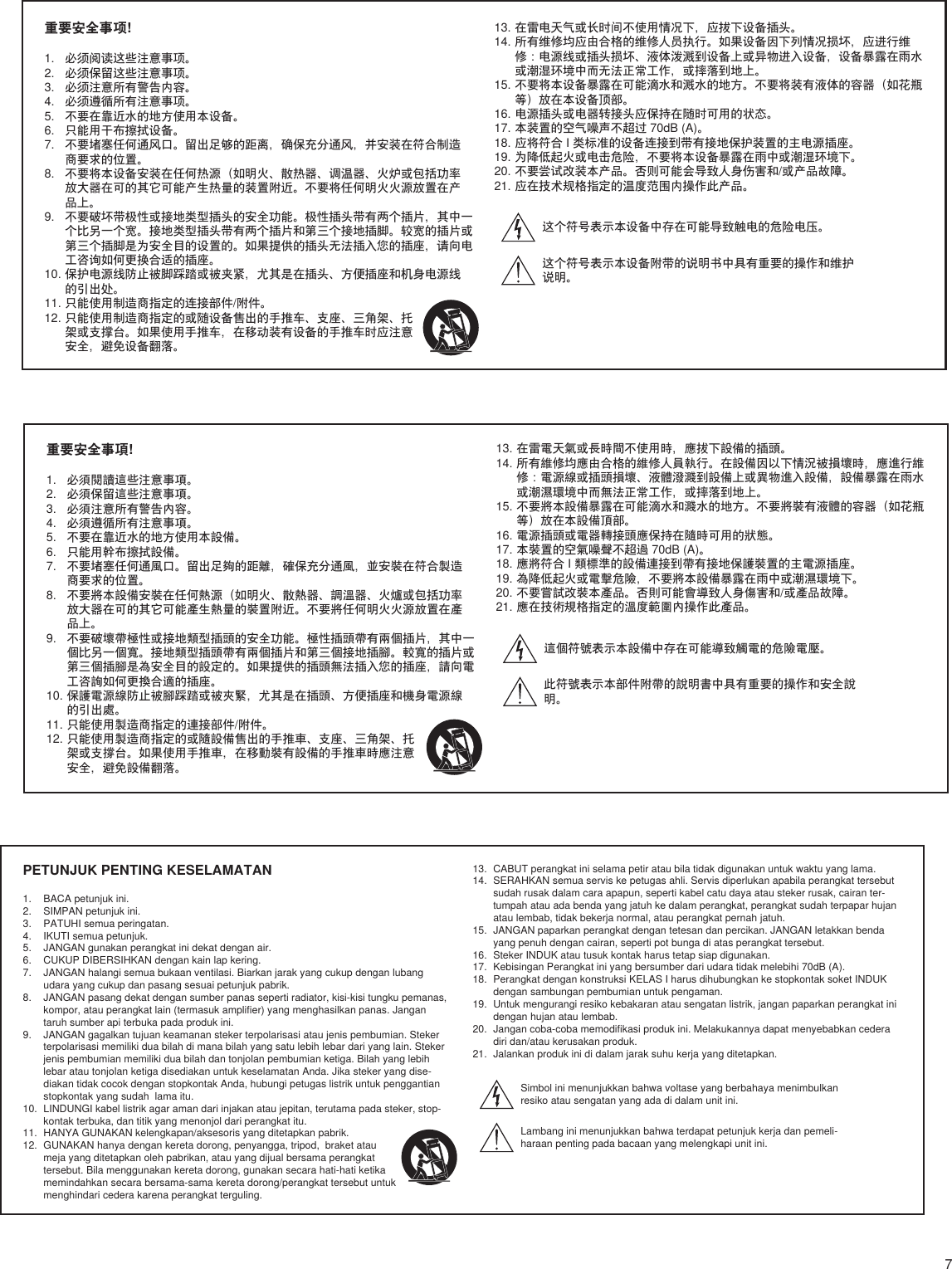 7PETUNJUK PENTING KESELAMATAN1.  BACA petunjuk ini. 2.  SIMPAN petunjuk ini. 3.  PATUHI semua peringatan.4.  IKUTI semua petunjuk. 5.  JANGAN gunakan perangkat ini dekat dengan air. 6.  CUKUP DIBERSIHKAN dengan kain lap kering. 7.  JANGAN halangi semua bukaan ventilasi. Biarkan jarak yang cukup dengan lubang udara yang cukup dan pasang sesuai petunjuk pabrik. 8.  JANGAN pasang dekat dengan sumber panas seperti radiator, kisi-kisi tungku pemanas, kompor, atau perangkat lain (termasuk amplifier) yang menghasilkan panas. Jangan taruh sumber api terbuka pada produk ini. 9.  JANGAN gagalkan tujuan keamanan steker terpolarisasi atau jenis pembumian. Steker terpolarisasi memiliki dua bilah di mana bilah yang satu lebih lebar dari yang lain. Steker jenis pembumian memiliki dua bilah dan tonjolan pembumian ketiga. Bilah yang lebih lebar atau tonjolan ketiga disediakan untuk keselamatan Anda. Jika steker yang dise-diakan tidak cocok dengan stopkontak Anda, hubungi petugas listrik untuk penggantian stopkontak yang sudah  lama itu. 10.  LINDUNGI kabel listrik agar aman dari injakan atau jepitan, terutama pada steker, stop-kontak terbuka, dan titik yang menonjol dari perangkat itu. 11.  HANYA GUNAKAN kelengkapan/aksesoris yang ditetapkan pabrik.12.  GUNAKAN hanya dengan kereta dorong, penyangga, tripod,  braket atau meja yang ditetapkan oleh pabrikan, atau yang dijual bersama perangkat tersebut. Bila menggunakan kereta dorong, gunakan secara hati-hati ketika memindahkan secara bersama-sama kereta dorong/perangkat tersebut untuk menghindari cedera karena perangkat terguling.13.  CABUT perangkat ini selama petir atau bila tidak digunakan untuk waktu yang lama. 14.  SERAHKAN semua servis ke petugas ahli. Servis diperlukan apabila perangkat tersebut sudah rusak dalam cara apapun, seperti kabel catu daya atau steker rusak, cairan ter-tumpah atau ada benda yang jatuh ke dalam perangkat, perangkat sudah terpapar hujan atau lembab, tidak bekerja normal, atau perangkat pernah jatuh. 15.  JANGAN paparkan perangkat dengan tetesan dan percikan. JANGAN letakkan benda yang penuh dengan cairan, seperti pot bunga di atas perangkat tersebut.  16.  Steker INDUK atau tusuk kontak harus tetap siap digunakan. 17.  Kebisingan Perangkat ini yang bersumber dari udara tidak melebihi 70dB (A). 18.  Perangkat dengan konstruksi KELAS I harus dihubungkan ke stopkontak soket INDUK dengan sambungan pembumian untuk pengaman. 19.  Untuk mengurangi resiko kebakaran atau sengatan listrik, jangan paparkan perangkat ini dengan hujan atau lembab. 20.  Jangan coba-coba memodifikasi produk ini. Melakukannya dapat menyebabkan cedera diri dan/atau kerusakan produk.21.  Jalankan produk ini di dalam jarak suhu kerja yang ditetapkan.Simbol ini menunjukkan bahwa voltase yang berbahaya menimbulkan resiko atau sengatan yang ada di dalam unit ini.Lambang ini menunjukkan bahwa terdapat petunjuk kerja dan pemeli-haraan penting pada bacaan yang melengkapi unit ini.重要安全事項!1.  必須閱讀這些注意事項。 2.  必須保留這些注意事項。 3.  必須注意所有警告內容。4.  必須遵循所有注意事項。 5.  不要在靠近水的地方使用本設備。 6.  只能用幹布擦拭設備。 7.  不要堵塞任何通風口。留出足夠的距離，確保充分通風，並安裝在符合製造商要求的位置。 8.  不要將本設備安裝在任何熱源（如明火、散熱器、調溫器、火爐或包括功率放大器在可的其它可能產生熱量的裝置附近。不要將任何明火火源放置在產品上。 9.  不要破壞帶極性或接地類型插頭的安全功能。極性插頭帶有兩個插片，其中一個比另一個寬。接地類型插頭帶有兩個插片和第三個接地插腳。較寬的插片或第三個插腳是為安全目的設定的。如果提供的插頭無法插入您的插座，請向電工咨詢如何更換合適的插座。 10. 保護電源線防止被腳踩踏或被夾緊，尤其是在插頭、方便插座和機身電源線的引出處。 11. 只能使用製造商指定的連接部件/附件。12. 只能使用製造商指定的或隨設備售出的手推車、支座、三角架、托架或支撐台。如果使用手推車，在移動裝有設備的手推車時應注意安全，避免設備翻落。13. 在雷電天氣或長時間不使用時，應拔下設備的插頭。 14. 所有維修均應由合格的維修人員執行。在設備因以下情況被損壞時，應進行維修：電源線或插頭損壞、液體潑濺到設備上或異物進入設備，設備暴露在雨水或潮濕環境中而無法正常工作，或摔落到地上。 15. 不要將本設備暴露在可能滴水和濺水的地方。不要將裝有液體的容器（如花瓶等）放在本設備頂部。 16. 電源插頭或電器轉接頭應保持在隨時可用的狀態。 17. 本裝置的空氣噪聲不超過 70dB (A)。 18. 應將符合 I 類標準的設備連接到帶有接地保護裝置的主電源插座。 19. 為降低起火或電擊危險，不要將本設備暴露在雨中或潮濕環境下。 20. 不要嘗試改裝本產品。否則可能會導致人身傷害和/或產品故障。21. 應在技術規格指定的溫度範圍內操作此產品。這個符號表示本設備中存在可能導致觸電的危險電壓。此符號表示本部件附帶的說明書中具有重要的操作和安全說明。 重要安全事项!1.  必须阅读这些注意事项。 2.  必须保留这些注意事项。 3.  必须注意所有警告内容。4.  必须遵循所有注意事项。 5.  不要在靠近水的地方使用本设备。 6.  只能用干布擦拭设备。 7.  不要堵塞任何通风口。留出足够的距离，确保充分通风，并安装在符合制造商要求的位置。 8.  不要将本设备安装在任何热源（如明火、散热器、调温器、火炉或包括功率放大器在可的其它可能产生热量的装置附近。不要将任何明火火源放置在产品上。 9.  不要破坏带极性或接地类型插头的安全功能。极性插头带有两个插片，其中一个比另一个宽。接地类型插头带有两个插片和第三个接地插脚。较宽的插片或第三个插脚是为安全目的设置的。如果提供的插头无法插入您的插座，请向电工咨询如何更换合适的插座。 10. 保护电源线防止被脚踩踏或被夹紧，尤其是在插头、方便插座和机身电源线的引出处。 11. 只能使用制造商指定的连接部件/附件。12. 只能使用制造商指定的或随设备售出的手推车、支座、三角架、托架或支撑台。如果使用手推车，在移动装有设备的手推车时应注意安全，避免设备翻落。13. 在雷电天气或长时间不使用情况下，应拔下设备插头。 14. 所有维修均应由合格的维修人员执行。如果设备因下列情况损坏，应进行维修：电源线或插头损坏、液体泼溅到设备上或异物进入设备，设备暴露在雨水或潮湿环境中而无法正常工作，或摔落到地上。 15. 不要将本设备暴露在可能滴水和溅水的地方。不要将装有液体的容器（如花瓶等）放在本设备顶部。 16. 电源插头或电器转接头应保持在随时可用的状态。 17. 本装置的空气噪声不超过 70dB (A)。 18. 应将符合 I 类标准的设备连接到带有接地保护装置的主电源插座。 19. 为降低起火或电击危险，不要将本设备暴露在雨中或潮湿环境下。 20. 不要尝试改装本产品。否则可能会导致人身伤害和/或产品故障。21. 应在技术规格指定的温度范围内操作此产品。这个符号表示本设备中存在可能导致触电的危险电压。 这个符号表示本设备附带的说明书中具有重要的操作和维护说明。