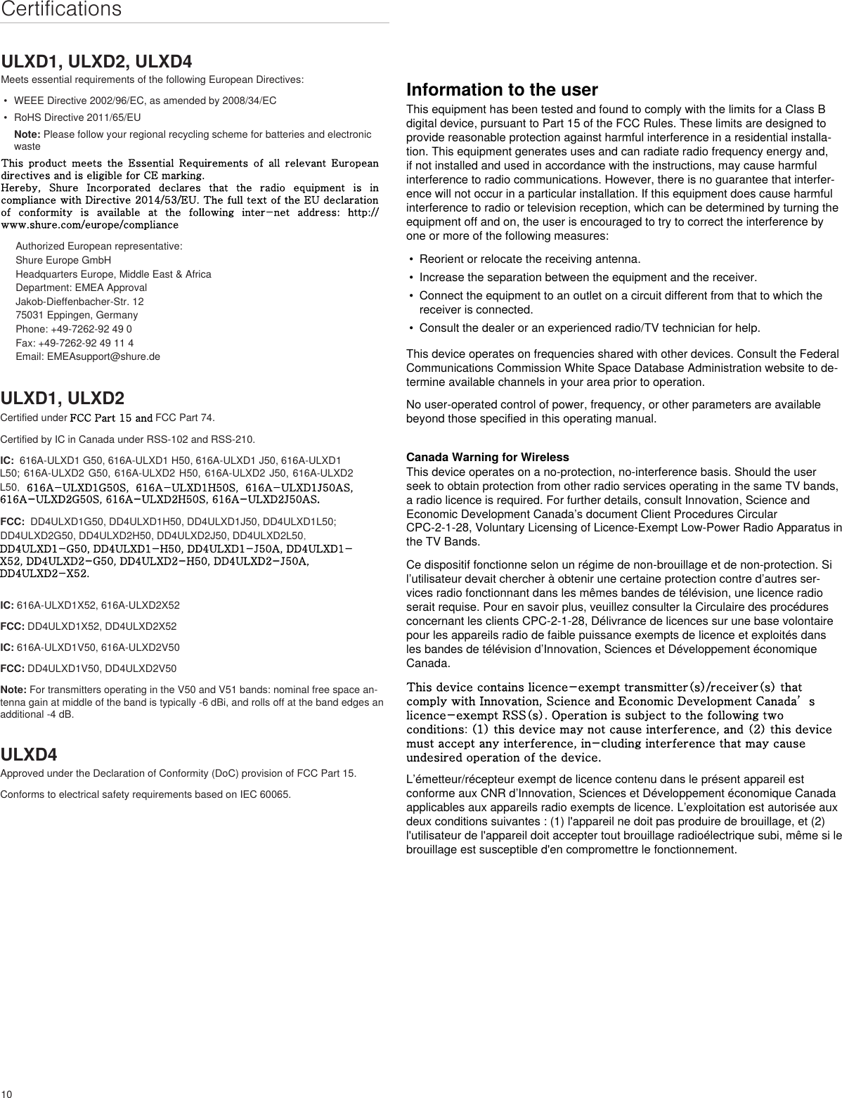 10CertificationsULXD1, ULXD2, ULXD4Meets essential requirements of the following European Directives: •  WEEE Directive 2002/96/EC, as amended by 2008/34/EC •  RoHS Directive 2011/65/EU Note: Please follow your regional recycling scheme for batteries and electronic wasteThis product meets the Essential Requirements of all relevant European directives and is eligible for CE marking. Hereby, Shure Incorporated declares that the radio equipment is in compliance with Directive 2014/53/EU. The full text of the EU declaration of conformity is available at the following inter-net address: http://www.shure.com/europe/complianceAuthorized European representative:Shure Europe GmbHHeadquarters Europe, Middle East &amp; AfricaDepartment: EMEA ApprovalJakob-Dieffenbacher-Str. 1275031 Eppingen, GermanyPhone: +49-7262-92 49 0Fax: +49-7262-92 49 11 4Email: EMEAsupport@shure.deULXD1, ULXD2Certified under FCC Part 15 and FCC Part 74. Certified by IC in Canada under RSS-102 and RSS-210. IC:  616A-ULXD1 G50, 616A-ULXD1 H50, 616A-ULXD1 J50, 616A-ULXD1 L50; 616A-ULXD2 G50, 616A-ULXD2 H50, 616A-ULXD2 J50, 616A-ULXD2 L50,  616A-ULXD1G50S,  616A-ULXD1H50S,  616A-ULXD1J50AS, 616A-ULXD2G50S, 616A-ULXD2H50S, 616A-ULXD2J50AS.FCC:  DD4ULXD1G50, DD4ULXD1H50, DD4ULXD1J50, DD4ULXD1L50; DD4ULXD2G50, DD4ULXD2H50, DD4ULXD2J50, DD4ULXD2L50,DD4ULXD1-G50, DD4ULXD1-H50, DD4ULXD1-J50A, DD4ULXD1-X52, DD4ULXD2-G50, DD4ULXD2-H50, DD4ULXD2-J50A, DD4ULXD2-X52.IC: 616A-ULXD1X52, 616A-ULXD2X52FCC: DD4ULXD1X52, DD4ULXD2X52IC: 616A-ULXD1V50, 616A-ULXD2V50FCC: DD4ULXD1V50, DD4ULXD2V50Note: For transmitters operating in the V50 and V51 bands: nominal free space an-tenna gain at middle of the band is typically -6 dBi, and rolls off at the band edges an additional -4 dB.ULXD4Approved under the Declaration of Conformity (DoC) provision of FCC Part 15. Conforms to electrical safety requirements based on IEC 60065. Information to the userThis equipment has been tested and found to comply with the limits for a Class B digital device, pursuant to Part 15 of the FCC Rules. These limits are designed to provide reasonable protection against harmful interference in a residential installa-tion. This equipment generates uses and can radiate radio frequency energy and, if not installed and used in accordance with the instructions, may cause harmful interference to radio communications. However, there is no guarantee that interfer-ence will not occur in a particular installation. If this equipment does cause harmful interference to radio or television reception, which can be determined by turning the equipment off and on, the user is encouraged to try to correct the interference by one or more of the following measures: • Reorient or relocate the receiving antenna.• Increase the separation between the equipment and the receiver.• Connect the equipment to an outlet on a circuit different from that to which thereceiver is connected.• Consult the dealer or an experienced radio/TV technician for help.This device operates on frequencies shared with other devices. Consult the Federal Communications Commission White Space Database Administration website to de-termine available channels in your area prior to operation.No user-operated control of power, frequency, or other parameters are available beyond those specified in this operating manual.Canada Warning for WirelessThis device operates on a no-protection, no-interference basis. Should the user seek to obtain protection from other radio services operating in the same TV bands, a radio licence is required. For further details, consult Innovation, Science and Economic Development Canada’s document Client Procedures Circular CPC-2-1-28, Voluntary Licensing of Licence-Exempt Low-Power Radio Apparatus in the TV Bands.Ce dispositif fonctionne selon un régime de non-brouillage et de non-protection. Si l’utilisateur devait chercher à obtenir une certaine protection contre d’autres ser-vices radio fonctionnant dans les mêmes bandes de télévision, une licence radio serait requise. Pour en savoir plus, veuillez consulter la Circulaire des procédures concernant les clients CPC-2-1-28, Délivrance de licences sur une base volontaire pour les appareils radio de faible puissance exempts de licence et exploités dans les bandes de télévision d’Innovation, Sciences et Développement économique Canada.This device contains licence-exempt transmitter(s)/receiver(s) that comply with Innovation, Science and Economic Development Canada’s licence-exempt RSS(s). Operation is subject to the following two conditions: (1) this device may not cause interference, and (2) this devicemust accept any interference, in-cluding interference that may cause undesired operation of the device. L’émetteur/récepteur exempt de licence contenu dans le présent appareil est conforme aux CNR d’Innovation, Sciences et Développement économique Canada applicables aux appareils radio exempts de licence. L’exploitation est autorisée aux deux conditions suivantes : (1) l&apos;appareil ne doit pas produire de brouillage, et (2) l&apos;utilisateur de l&apos;appareil doit accepter tout brouillage radioélectrique subi, même si le brouillage est susceptible d&apos;en compromettre le fonctionnement. 