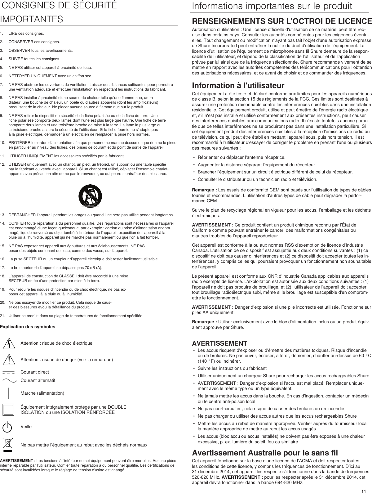 11CONSIGNES DE SÉCURITÉ  Informations importantes sur le produitIMPORTANTES1.  LIRE ces consignes. 2.  CONSERVER ces consignes. 3.  OBSERVER tous les avertissements.4.  SUIVRE toutes les consignes. 5.  NE PAS utiliser cet appareil à proximité de l’eau. 6.  NETTOYER UNIQUEMENT avec un chiffon sec. 7.  NE PAS obstruer les ouvertures de ventilation. Laisser des distances suffisantes pour permettre une ventilation adéquate et effectuer l’installation en respectant les instructions du fabricant. 8.  NE PAS installer à proximité d’une source de chaleur telle qu’une flamme nue, un ra-diateur, une bouche de chaleur, un poêle ou d’autres appareils (dont les amplificateurs) produisant de la chaleur. Ne placer aucune source à flamme nue sur le produit. 9.  NE PAS retirer le dispositif de sécurité de la fiche polarisée ou de la fiche de terre. Une fiche polarisée comporte deux lames dont l’une est plus large que l’autre. Une fiche de terre comporte deux lames et une troisième broche de mise à la terre. La lame la plus large ou la troisième broche assure la sécurité de l’utilisateur. Si la fiche fournie ne s’adapte pas à la prise électrique, demander à un électricien de remplacer la prise hors normes. 10.  PROTÉGER le cordon d’alimentation afin que personne ne marche dessus et que rien ne le pince, en particulier au niveau des fiches, des prises de courant et du point de sortie de l’appareil. 11.  UTILISER UNIQUEMENT les accessoires spécifiés par le fabricant.12.  UTILISER uniquement avec un chariot, un pied, un trépied, un support ou une table spécifié par le fabricant ou vendu avec l’appareil. Si un chariot est utilisé, déplacer l’ensemble chariot-appareil avec précaution afin de ne pas le renverser, ce qui pourrait entraîner des blessures.13.  DÉBRANCHER l’appareil pendant les orages ou quand il ne sera pas utilisé pendant longtemps. 14.  CONFIER toute réparation à du personnel qualifié. Des réparations sont nécessaires si l’appareil est endommagé d’une façon quelconque, par exemple : cordon ou prise d’alimentation endom-magé, liquide renversé ou objet tombé à l’intérieur de l’appareil, exposition de l’appareil à la pluie ou à l’humidité, appareil qui ne marche pas normalement ou que l’on a fait tomber. 15.  NE PAS exposer cet appareil aux égouttures et aux éclaboussements. NE PAS poser des objets contenant de l’eau, comme des vases, sur l’appareil. 16.  La prise SECTEUR ou un coupleur d’appareil électrique doit rester facilement utilisable. 17.  Le bruit aérien de l’appareil ne dépasse pas 70 dB (A). 18.  L’appareil de construction de CLASSE I doit être raccordé à une prise SECTEUR dotée d’une protection par mise à la terre. 19.  Pour réduire les risques d’incendie ou de choc électrique, ne pas ex-poser cet appareil à la pluie ou à l’humidité. 20.  Ne pas essayer de modifier ce produit. Cela risque de caus-er des blessures et/ou la défaillance du produit.21.  Utiliser ce produit dans sa plage de températures de fonctionnement spécifiée.Explication des symbolesAttention : risque de choc électriqueAttention : risque de danger (voir la remarque)Courant directCourant alternatifMarche (alimentation)Équipement intégralement protégé par une DOUBLE ISOLATION ou une ISOLATION RENFORCÉEVeilleNe pas mettre l’équipement au rebut avec les déchets normauxAVERTISSEMENT : Les tensions à l&apos;intérieur de cet équipement peuvent être mortelles. Aucune pièce interne réparable par l&apos;utilisateur. Confier toute réparation à du personnel qualifié. Les certifications de sécurité sont invalidées lorsque le réglage de tension d&apos;usine est changé.RENSEIGNEMENTS SUR L&apos;OCTROI DE LICENCEAutorisation d&apos;utilisation : Une licence officielle d&apos;utilisation de ce matériel peut être req-uise dans certains pays. Consulter les autorités compétentes pour les exigences éventu-elles. Tout changement ou modification n&apos;ayant pas fait l&apos;objet d&apos;une autorisation expresse de Shure Incorporated peut entraîner la nullité du droit d&apos;utilisation de l&apos;équipement. La licence d’utilisation de l&apos;équipement de microphone sans fil Shure demeure de la respon-sabilité de l&apos;utilisateur, et dépend de la classification de l&apos;utilisateur et de l&apos;application prévue par lui ainsi que de la fréquence sélectionnée. Shure recommande vivement de se mettre en rapport avec les autorités compétentes des télécommunications pour l&apos;obtention des autorisations nécessaires, et ce avant de choisir et de commander des fréquences. Information à l&apos;utilisateurCet équipement a été testé et déclaré conforme aux limites pour les appareils numériques de classe B, selon la section 15 des règlements de la FCC. Ces limites sont destinées à assurer une protection raisonnable contre les interférences nuisibles dans une installation résidentielle. Cet équipement produit, utilise et peut émettre de l&apos;énergie radio électrique et, s&apos;il n&apos;est pas installé et utilisé conformément aux présentes instructions, peut causer des interférences nuisibles aux communications radio. Il n&apos;existe toutefois aucune garan-tie que de telles interférences ne se produiront pas dans une installation particulière. Si cet équipement produit des interférences nuisibles à la réception d&apos;émissions de radio ou de télévision, ce qui peut être établi en mettant l&apos;appareil sous, puis hors tension, il est recommandé à l&apos;utilisateur d&apos;essayer de corriger le problème en prenant l&apos;une ou plusieurs des mesures suivantes : •  Réorienter ou déplacer l&apos;antenne réceptrice.•  Augmenter la distance séparant l&apos;équipement du récepteur.•  Brancher l&apos;équipement sur un circuit électrique différent de celui du récepteur.•  Consulter le distributeur ou un technicien radio et télévision.Remarque : Les essais de conformité CEM sont basés sur l&apos;utilisation de types de câbles fournis et recommandés. L’utilisation d&apos;autres types de câble peut dégrader la perfor-mance CEM. Suivre le plan de recyclage régional en vigueur pour les accus, l’emballage et les déchets électroniques.AVERTISSEMENT : Ce produit contient un produit chimique reconnu par l’État de Californie comme pouvant entraîner le cancer, des malformations congénitales ou d’autres troubles de l’appareil reproducteur. Cet appareil est conforme à la ou aux normes RSS d&apos;exemption de licence d&apos;Industrie Canada. L&apos;utilisation de ce dispositif est assujettie aux deux conditions suivantes : (1) ce dispositif ne doit pas causer d’interférences et (2) ce dispositif doit accepter toutes les in-terférences, y compris celles qui pourraient provoquer un fonctionnement non souhaitable de l’appareil. Le présent appareil est conforme aux CNR d&apos;Industrie Canada applicables aux appareils radio exempts de licence. L&apos;exploitation est autorisée aux deux conditions suivantes : (1) l&apos;appareil ne doit pas produire de brouillage, et (2) l&apos;utilisateur de l&apos;appareil doit accepter tout brouillage radioélectrique subi, même si le brouillage est susceptible d&apos;en comprom-ettre le fonctionnement. AVERTISSEMENT : Danger d’explosion si une pile incorrecte est utilisée. Fonctionne sur piles AA uniquement.Remarque : Utiliser exclusivement avec le bloc d’alimentation inclus ou un produit équiv-alent approuvé par Shure. AVERTISSEMENT•  Les accus risquent d&apos;exploser ou d&apos;émettre des matières toxiques. Risque d&apos;incendie ou de brûlures. Ne pas ouvrir, écraser, altérer, démonter, chauffer au-dessus de 60 °C (140 °F) ou incinérer.•  Suivre les instructions du fabricant•  Utiliser uniquement un chargeur Shure pour recharger les accus rechargeables Shure•  AVERTISSEMENT : Danger d&apos;explosion si l&apos;accu est mal placé. Remplacer unique-ment avec le même type ou un type équivalent.•  Ne jamais mettre les accus dans la bouche. En cas d&apos;ingestion, contacter un médecin ou le centre anti-poison local•  Ne pas court-circuiter ; cela risque de causer des brûlures ou un incendie•  Ne pas charger ou utiliser des accus autres que les accus rechargeables Shure•  Mettre les accus au rebut de manière appropriée. Vérifier auprès du fournisseur local la manière appropriée de mettre au rebut les accus usagés.•  Les accus (bloc accu ou accus installés) ne doivent pas être exposés à une chaleur excessive, p. ex. lumière du soleil, feu ou similaireAvertissement Australie pour le sans filCet appareil fonctionne sur la base d’une licence de l’ACMA et doit respecter toutes les conditions de cette licence, y compris les fréquences de fonctionnement. D’ici au 31 décembre 2014, cet appareil les respecte s’il fonctionne dans la bande de fréquences 520-820 MHz. AVERTISSEMENT : pour les respecter après le 31 décembre 2014, cet appareil devra fonctionner dans la bande 694-820 MHz.