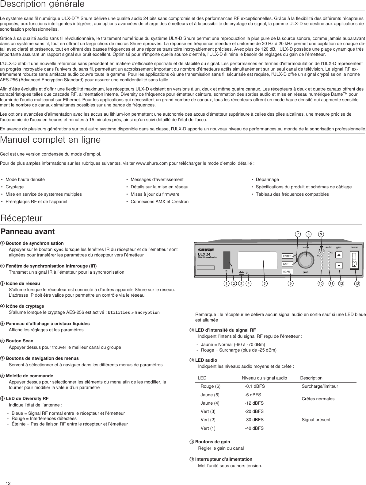 12Description généraleLe système sans fil numérique ULX-D™ Shure délivre une qualité audio 24 bits sans compromis et des performances RF exceptionnelles. Grâce à la flexibilité des différents récepteurs proposés, aux fonctions intelligentes intégrées, aux options avancées de charge des émetteurs et à la possibilité de cryptage du signal, la gamme ULX-D se destine aux applications de sonorisation professionnelles.Grâce à sa qualité audio sans fil révolutionnaire, le traitement numérique du système ULX-D Shure permet une reproduction la plus pure de la source sonore, comme jamais auparavant dans un système sans fil, tout en offrant un large choix de micros Shure éprouvés. La réponse en fréquence étendue et uniforme de 20 Hz à 20 kHz permet une captation de chaque dé-tail avec clarté et présence, tout en offrant des basses fréquences et une réponse transitoire incroyablement précises. Avec plus de 120 dB, l&apos;ULX-D possède une plage dynamique très importante assurant un rapport signal sur bruit excellent. Optimisé pour n&apos;importe quelle source d&apos;entrée, l&apos;ULX-D élimine le besoin de réglages du gain de l&apos;émetteur.L&apos;ULX-D établit une nouvelle référence sans précédent en matière d&apos;efficacité spectrale et de stabilité du signal. Les performances en termes d&apos;intermodulation de l’ULX-D représentent un progrès incroyable dans l’univers du sans fil, permettant un accroissement important du nombre d&apos;émetteurs actifs simultanément sur un seul canal de télévision. Le signal RF ex-trêmement robuste sans artéfacts audio couvre toute la gamme. Pour les applications où une transmission sans fil sécurisée est requise, l&apos;ULX-D offre un signal crypté selon la norme AES-256 (Advanced Encryption Standard) pour assurer une confidentialité sans faille.Afin d’être évolutifs et d&apos;offrir une flexibilité maximum, les récepteurs ULX-D existent en versions à un, deux et même quatre canaux. Les récepteurs à deux et quatre canaux offrent des caractéristiques telles que cascade RF, alimentation interne, Diversity de fréquence pour émetteur ceinture, sommation des sorties audio et mise en réseau numérique Dante™ pour fournir de l’audio multicanal sur Ethernet. Pour les applications qui nécessitent un grand nombre de canaux, tous les récepteurs offrent un mode haute densité qui augmente sensible-ment le nombre de canaux simultanés possibles sur une bande de fréquences.Les options avancées d’alimentation avec les accus au lithium-ion permettent une autonomie des accus d&apos;émetteur supérieure à celles des piles alcalines, une mesure précise de l&apos;autonomie de l&apos;accu en heures et minutes à 15 minutes près, ainsi qu’un suivi détaillé de l&apos;état de l&apos;accu.En avance de plusieurs générations sur tout autre système disponible dans sa classe, l&apos;ULX-D apporte un nouveau niveau de performances au monde de la sonorisation professionnelle.•  Mode haute densité•  Cryptage•  Mise en service de systèmes multiples•  Préréglages RF et de l’appareil•  Messages d&apos;avertissement•  Détails sur la mise en réseau•  Mises à jour du firmware•  Connexions AMX et Crestron•  Dépannage•  Spécifications du produit et schémas de câblage•  Tableau des fréquences compatiblesPanneau avantManuel complet en ligneCeci est une version condensée du mode d’emploi. Pour de plus amples informations sur les rubriques suivantes, visiter www.shure.com pour télécharger le mode d’emploi détaillé : Récepteur① Bouton de synchronisationAppuyer sur le bouton sync lorsque les fenêtres IR du récepteur et de l’émetteur sont alignées pour transférer les paramètres du récepteur vers l’émetteur② Fenêtre de synchronisation infrarouge (IR)Transmet un signal IR à l’émetteur pour la synchronisation③ Icône de réseau S’allume lorsque le récepteur est connecté à d’autres appareils Shure sur le réseau. L’adresse IP doit être valide pour permettre un contrôle via le réseau④ Icône de cryptage S’allume lorsque le cryptage AES-256 est activé : Utilities &gt; Encryption ⑤ Panneau d’affichage à cristaux liquidesAffiche les réglages et les paramètres⑥ Bouton Scan Appuyer dessus pour trouver le meilleur canal ou groupe⑦ Boutons de navigation des menus Servent à sélectionner et à naviguer dans les différents menus de paramètres⑧ Molette de commandeAppuyer dessus pour sélectionner les éléments du menu afin de les modifier, la tourner pour modifier la valeur d’un paramètre⑨ LED de Diversity RFIndique l’état de l’antenne : - Bleue = Signal RF normal entre le récepteur et l’émetteur - Rouge = Interférences détectées - Éteinte = Pas de liaison RF entre le récepteur et l’émetteurRemarque : le récepteur ne délivre aucun signal audio en sortie sauf si une LED bleue est allumée⑩ LED d’intensité du signal RFIndiquent l’intensité du signal RF reçu de l’émetteur :  - Jaune = Normal (-90 à -70 dBm) - Rouge = Surcharge (plus de -25 dBm)⑪ LED audioIndiquent les niveaux audio moyens et de crête : LED Niveau du signal audio  DescriptionRouge (6) -0,1 dBFS Surcharge/limiteurJaune (5) -6 dBFS Crêtes normalesJaune (4) -12 dBFSVert (3) -20 dBFSSignal présentVert (2) -30 dBFSVert (1) -40 dBFS⑫ Boutons de gainRégler le gain du canal⑬ Interrupteur d’alimentationMet l’unité sous ou hors tension.