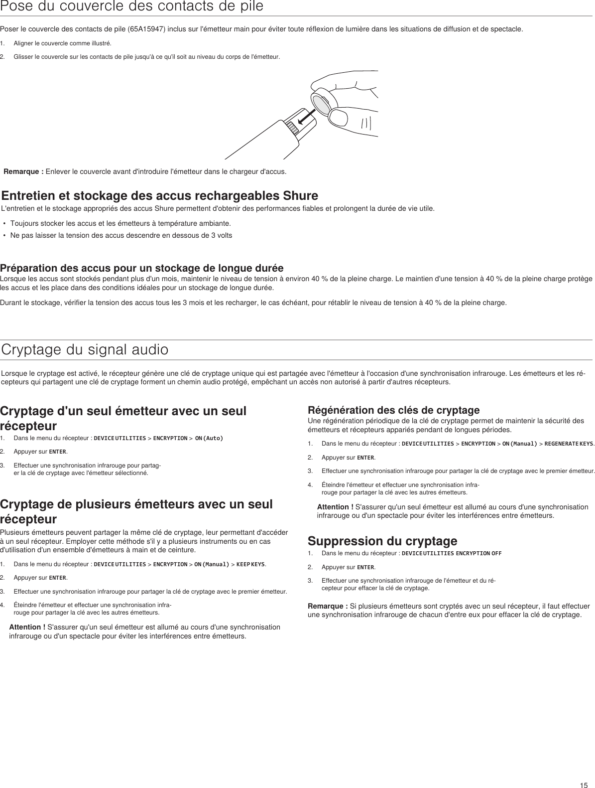 15Régénération des clés de cryptageUne régénération périodique de la clé de cryptage permet de maintenir la sécurité des émetteurs et récepteurs appariés pendant de longues périodes.1.  Dans le menu du récepteur : DEVICE UTILITIES &gt; ENCRYPTION &gt; ON (Manual) &gt; REGENERATE KEYS.2.  Appuyer sur ENTER.3.  Effectuer une synchronisation infrarouge pour partager la clé de cryptage avec le premier émetteur.4.  Éteindre l&apos;émetteur et effectuer une synchronisation infra-rouge pour partager la clé avec les autres émetteurs.Attention ! S&apos;assurer qu&apos;un seul émetteur est allumé au cours d&apos;une synchronisation infrarouge ou d&apos;un spectacle pour éviter les interférences entre émetteurs.Suppression du cryptage1.  Dans le menu du récepteur : DEVICE UTILITIES ENCRYPTION OFF2.  Appuyer sur ENTER.3.  Effectuer une synchronisation infrarouge de l&apos;émetteur et du ré-cepteur pour effacer la clé de cryptage.Remarque : Si plusieurs émetteurs sont cryptés avec un seul récepteur, il faut effectuer une synchronisation infrarouge de chacun d&apos;entre eux pour effacer la clé de cryptage.Pose du couvercle des contacts de pilePoser le couvercle des contacts de pile (65A15947) inclus sur l&apos;émetteur main pour éviter toute réflexion de lumière dans les situations de diffusion et de spectacle.1.  Aligner le couvercle comme illustré.2.  Glisser le couvercle sur les contacts de pile jusqu&apos;à ce qu&apos;il soit au niveau du corps de l&apos;émetteur.Entretien et stockage des accus rechargeables ShureL&apos;entretien et le stockage appropriés des accus Shure permettent d&apos;obtenir des performances fiables et prolongent la durée de vie utile.•  Toujours stocker les accus et les émetteurs à température ambiante.•  Ne pas laisser la tension des accus descendre en dessous de 3 voltsPréparation des accus pour un stockage de longue duréeLorsque les accus sont stockés pendant plus d&apos;un mois, maintenir le niveau de tension à environ 40 % de la pleine charge. Le maintien d&apos;une tension à 40 % de la pleine charge protège les accus et les place dans des conditions idéales pour un stockage de longue durée.Durant le stockage, vérifier la tension des accus tous les 3 mois et les recharger, le cas échéant, pour rétablir le niveau de tension à 40 % de la pleine charge.Cryptage du signal audioLorsque le cryptage est activé, le récepteur génère une clé de cryptage unique qui est partagée avec l&apos;émetteur à l&apos;occasion d&apos;une synchronisation infrarouge. Les émetteurs et les ré-cepteurs qui partagent une clé de cryptage forment un chemin audio protégé, empêchant un accès non autorisé à partir d&apos;autres récepteurs.Remarque : Enlever le couvercle avant d&apos;introduire l&apos;émetteur dans le chargeur d&apos;accus.Cryptage d&apos;un seul émetteur avec un seul récepteur1.  Dans le menu du récepteur : DEVICE UTILITIES &gt; ENCRYPTION &gt;  ON (Auto)2.  Appuyer sur ENTER.3.  Effectuer une synchronisation infrarouge pour partag-er la clé de cryptage avec l&apos;émetteur sélectionné.Cryptage de plusieurs émetteurs avec un seul récepteurPlusieurs émetteurs peuvent partager la même clé de cryptage, leur permettant d&apos;accéder à un seul récepteur. Employer cette méthode s&apos;il y a plusieurs instruments ou en cas d&apos;utilisation d&apos;un ensemble d&apos;émetteurs à main et de ceinture. 1.  Dans le menu du récepteur : DEVICE UTILITIES &gt; ENCRYPTION &gt; ON (Manual) &gt; KEEP KEYS.2.  Appuyer sur ENTER.3.  Effectuer une synchronisation infrarouge pour partager la clé de cryptage avec le premier émetteur.4.  Éteindre l&apos;émetteur et effectuer une synchronisation infra-rouge pour partager la clé avec les autres émetteurs.Attention ! S&apos;assurer qu&apos;un seul émetteur est allumé au cours d&apos;une synchronisation infrarouge ou d&apos;un spectacle pour éviter les interférences entre émetteurs.