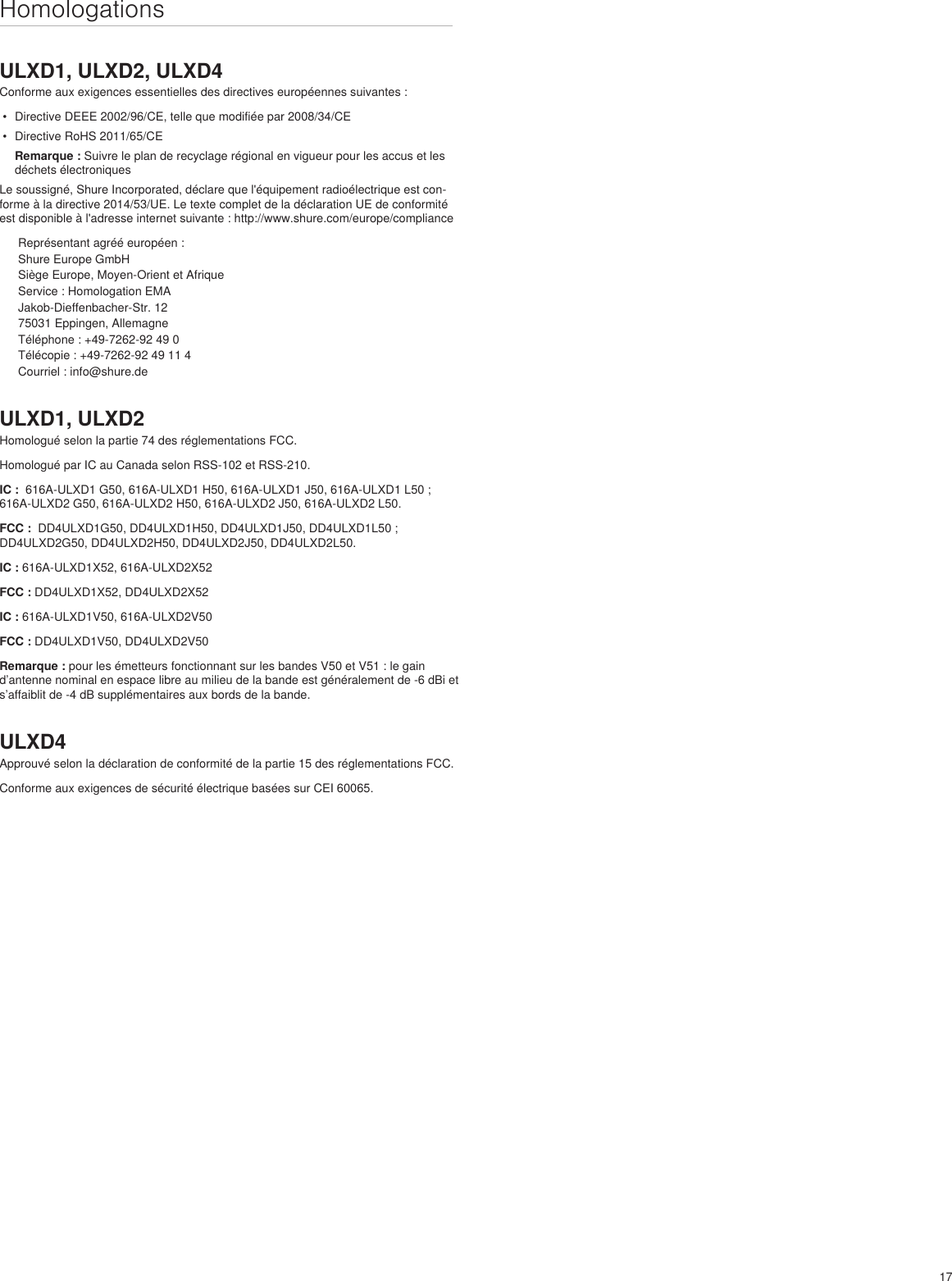 17HomologationsULXD1, ULXD2, ULXD4Conforme aux exigences essentielles des directives européennes suivantes : •  Directive DEEE 2002/96/CE, telle que modifiée par 2008/34/CE •  Directive RoHS 2011/65/CE Remarque : Suivre le plan de recyclage régional en vigueur pour les accus et les déchets électroniquesLe soussigné, Shure Incorporated, déclare que l&apos;équipement radioélectrique est con-forme à la directive 2014/53/UE. Le texte complet de la déclaration UE de conformité est disponible à l&apos;adresse internet suivante : http://www.shure.com/europe/complianceReprésentant agréé européen :Shure Europe GmbHSiège Europe, Moyen-Orient et AfriqueService : Homologation EMAJakob-Dieffenbacher-Str. 1275031 Eppingen, AllemagneTéléphone : +49-7262-92 49 0Télécopie : +49-7262-92 49 11 4Courriel : info@shure.deULXD1, ULXD2Homologué selon la partie 74 des réglementations FCC. Homologué par IC au Canada selon RSS-102 et RSS-210. IC :  616A-ULXD1 G50, 616A-ULXD1 H50, 616A-ULXD1 J50, 616A-ULXD1 L50 ; 616A-ULXD2 G50, 616A-ULXD2 H50, 616A-ULXD2 J50, 616A-ULXD2 L50.FCC :  DD4ULXD1G50, DD4ULXD1H50, DD4ULXD1J50, DD4ULXD1L50 ; DD4ULXD2G50, DD4ULXD2H50, DD4ULXD2J50, DD4ULXD2L50. IC : 616A-ULXD1X52, 616A-ULXD2X52FCC : DD4ULXD1X52, DD4ULXD2X52IC : 616A-ULXD1V50, 616A-ULXD2V50FCC : DD4ULXD1V50, DD4ULXD2V50Remarque : pour les émetteurs fonctionnant sur les bandes V50 et V51 : le gain d’antenne nominal en espace libre au milieu de la bande est généralement de -6 dBi et s’affaiblit de -4 dB supplémentaires aux bords de la bande.ULXD4Approuvé selon la déclaration de conformité de la partie 15 des réglementations FCC. Conforme aux exigences de sécurité électrique basées sur CEI 60065. 