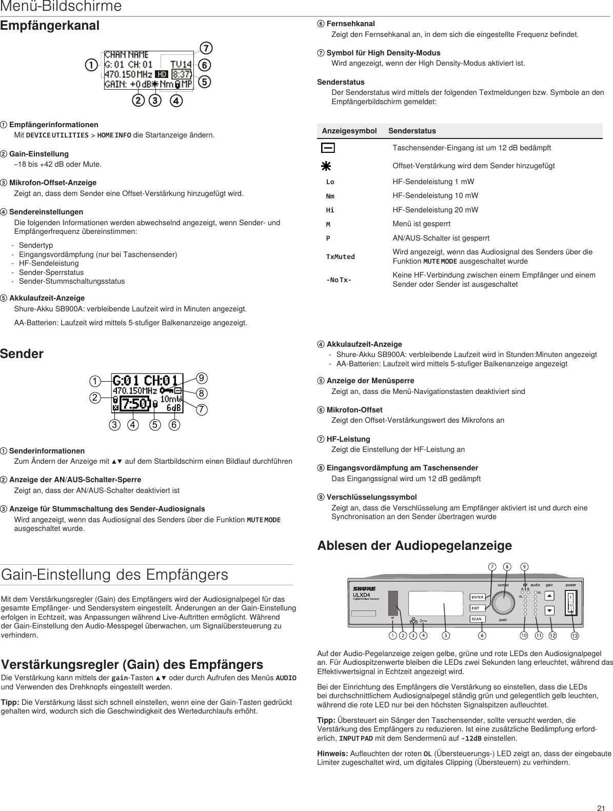 21Menü-BildschirmeEmpfängerkanal① EmpfängerinformationenMit DEVICE UTILITIES &gt; HOME INFO die Startanzeige ändern. ② Gain-Einstellung–18 bis +42 dB oder Mute.③ Mikrofon-Offset-AnzeigeZeigt an, dass dem Sender eine Offset-Verstärkung hinzugefügt wird.④ SendereinstellungenDie folgenden Informationen werden abwechselnd angezeigt, wenn Sender- und Empfängerfrequenz übereinstimmen: - Sendertyp - Eingangsvordämpfung (nur bei Taschensender) - HF-Sendeleistung - Sender-Sperrstatus - Sender-Stummschaltungsstatus⑤ Akkulaufzeit-AnzeigeShure-Akku SB900A: verbleibende Laufzeit wird in Minuten angezeigt. AA-Batterien: Laufzeit wird mittels 5-stufiger Balkenanzeige angezeigt.⑥ FernsehkanalZeigt den Fernsehkanal an, in dem sich die eingestellte Frequenz befindet.⑦ Symbol für High Density-ModusWird angezeigt, wenn der High Density-Modus aktiviert ist.SenderstatusDer Senderstatus wird mittels der folgenden Textmeldungen bzw. Symbole an den Empfängerbildschirm gemeldet:Anzeigesymbol SenderstatusTaschensender-Eingang ist um 12 dB bedämpftOffset-Verstärkung wird dem Sender hinzugefügtLo HF-Sendeleistung 1 mWNm HF-Sendeleistung 10 mWHi HF-Sendeleistung 20 mWMMenü ist gesperrtPAN/AUS-Schalter ist gesperrtTxMuted Wird angezeigt, wenn das Audiosignal des Senders über die Funktion MUTE MODE ausgeschaltet wurde-No Tx- Keine HF-Verbindung zwischen einem Empfänger und einem Sender oder Sender ist ausgeschaltetSender123 4 5 6789① SenderinformationenZum Ändern der Anzeige mit ▲▼ auf dem Startbildschirm einen Bildlauf durchführen② Anzeige der AN/AUS-Schalter-SperreZeigt an, dass der AN/AUS-Schalter deaktiviert ist③ Anzeige für Stummschaltung des Sender-AudiosignalsWird angezeigt, wenn das Audiosignal des Senders über die Funktion MUTE MODE ausgeschaltet wurde.Gain-Einstellung des EmpfängersMit dem Verstärkungsregler (Gain) des Empfängers wird der Audiosignalpegel für das gesamte Empfänger- und Sendersystem eingestellt. Änderungen an der Gain-Einstellung erfolgen in Echtzeit, was Anpassungen während Live-Auftritten ermöglicht. Während der Gain-Einstellung den Audio-Messpegel überwachen, um Signalübersteuerung zu verhindern.Verstärkungsregler (Gain) des EmpfängersDie Verstärkung kann mittels der gain-Tasten ▲▼ oder durch Aufrufen des Menüs AUDIO und Verwenden des Drehknopfs eingestellt werden.Tipp: Die Verstärkung lässt sich schnell einstellen, wenn eine der Gain-Tasten gedrückt gehalten wird, wodurch sich die Geschwindigkeit des Wertedurchlaufs erhöht.Ablesen der AudiopegelanzeigeAuf der Audio-Pegelanzeige zeigen gelbe, grüne und rote LEDs den Audiosignalpegel an. Für Audiospitzenwerte bleiben die LEDs zwei Sekunden lang erleuchtet, während das Effektivwertsignal in Echtzeit angezeigt wird.Bei der Einrichtung des Empfängers die Verstärkung so einstellen, dass die LEDs bei durchschnittlichem Audiosignalpegel ständig grün und gelegentlich gelb leuchten, während die rote LED nur bei den höchsten Signalspitzen aufleuchtet.Tipp: Übersteuert ein Sänger den Taschensender, sollte versucht werden, die Verstärkung des Empfängers zu reduzieren. Ist eine zusätzliche Bedämpfung erford-erlich, INPUT PAD mit dem Sendermenü auf -12dB einstellen. Hinweis: Aufleuchten der roten OL (Übersteuerungs-) LED zeigt an, dass der eingebaute Limiter zugeschaltet wird, um digitales Clipping (Übersteuern) zu verhindern.④ Akkulaufzeit-Anzeige - Shure-Akku SB900A: verbleibende Laufzeit wird in Stunden:Minuten angezeigt - AA-Batterien: Laufzeit wird mittels 5-stufiger Balkenanzeige angezeigt⑤ Anzeige der MenüsperreZeigt an, dass die Menü-Navigationstasten deaktiviert sind⑥ Mikrofon-OffsetZeigt den Offset-Verstärkungswert des Mikrofons an⑦ HF-LeistungZeigt die Einstellung der HF-Leistung an⑧ Eingangsvordämpfung am TaschensenderDas Eingangssignal wird um 12 dB gedämpft⑨ VerschlüsselungssymbolZeigt an, dass die Verschlüsselung am Empfänger aktiviert ist und durch eine Synchronisation an den Sender übertragen wurde