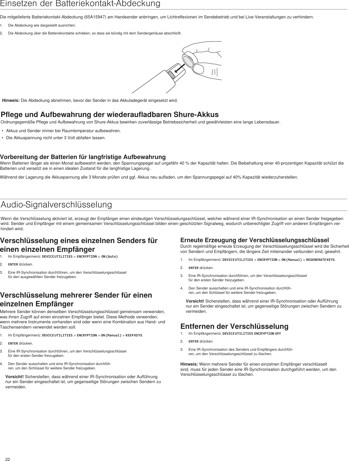 22Erneute Erzeugung der VerschlüsselungsschlüsselDurch regelmäßige erneute Erzeugung der Verschlüsselungsschlüssel wird die Sicherheit von Sendern und Empfängern, die längere Zeit miteinander verbunden sind, gewahrt.1.  Im Empfängermenü: DEVICE UTILITIES &gt; ENCRYPTION &gt; ON (Manual) &gt; REGENERATE KEYS.2.  ENTER drücken.3.  Eine IR-Synchronisation durchführen, um den Verschlüsselungsschlüssel für den ersten Sender freizugeben.4.  Den Sender ausschalten und eine IR-Synchronisation durchfüh-ren, um den Schlüssel für weitere Sender freizugeben.Vorsicht! Sicherstellen, dass während einer IR-Synchronisation oder Aufführung nur ein Sender eingeschaltet ist, um gegenseitige Störungen zwischen Sendern zu vermeiden.Entfernen der Verschlüsselung1.  Im Empfängermenü: DEVICE UTILITIES ENCRYPTION OFF2.  ENTER drücken.3.  Eine IR-Synchronisation des Senders und Empfängers durchfüh-ren, um den Verschlüsselungsschlüssel zu löschen.Hinweis: Wenn mehrere Sender für einen einzelnen Empfänger verschlüsselt sind, muss für jeden Sender eine IR-Synchronisation durchgeführt werden, um den Verschlüsselungsschlüssel zu löschen.Einsetzen der Batteriekontakt-AbdeckungDie mitgelieferte Batteriekontakt-Abdeckung (65A15947) am Handsender anbringen, um Lichtreflexionen im Sendebetrieb und bei Live-Veranstaltungen zu verhindern.1.  Die Abdeckung wie dargestellt ausrichten.2.  Die Abdeckung über die Batteriekontakte schieben, so dass sie bündig mit dem Sendergehäuse abschließt.Pflege und Aufbewahrung der wiederaufladbaren Shure-AkkusOrdnungsgemäße Pflege und Aufbewahrung von Shure-Akkus bewirken zuverlässige Betriebssicherheit und gewährleisten eine lange Lebensdauer.•  Akkus und Sender immer bei Raumtemperatur aufbewahren.•  Die Akkuspannung nicht unter 3 Volt abfallen lassen.Vorbereitung der Batterien für langfristige AufbewahrungWenn Batterien länger als einen Monat aufbewahrt werden, den Spannungspegel auf ungefähr 40 % der Kapazität halten. Die Beibehaltung einer 40-prozentigen Kapazität schützt die Batterien und versetzt sie in einen idealen Zustand für die langfristige Lagerung.Während der Lagerung die Akkuspannung alle 3 Monate prüfen und ggf. Akkus neu aufladen, um den Spannungspegel auf 40% Kapazität wiederzuherstellen.Audio-SignalverschlüsselungWenn die Verschlüsselung aktiviert ist, erzeugt der Empfänger einen eindeutigen Verschlüsselungsschlüssel, welcher während einer IR-Synchronisation an einen Sender freigegeben wird. Sender und Empfänger mit einem gemeinsamen Verschlüsselungsschlüssel bilden einen geschützten Signalweg, wodurch unberechtigter Zugriff von anderen Empfängern ver-hindert wird.Hinweis: Die Abdeckung abnehmen, bevor der Sender in das Akkuladegerät eingesetzt wird.Verschlüsselung eines einzelnen Senders für einen einzelnen Empfänger1.  Im Empfängermenü: DEVICE UTILITIES &gt; ENCRYPTION &gt;  ON (Auto)2.  ENTER drücken.3.  Eine IR-Synchronisation durchführen, um den Verschlüsselungsschlüssel für den ausgewählten Sender freizugeben.Verschlüsselung mehrerer Sender für einen einzelnen EmpfängerMehrere Sender können denselben Verschlüsselungsschlüssel gemeinsam verwenden, was ihnen Zugriff auf einen einzelnen Empfänger bietet. Diese Methode verwenden, wenn mehrere Instrumente vorhanden sind oder wenn eine Kombination aus Hand- und Taschensendern verwendet werden soll. 1.  Im Empfängermenü: DEVICE UTILITIES &gt; ENCRYPTION &gt; ON (Manual) &gt; KEEP KEYS.2.  ENTER drücken.3.  Eine IR-Synchronisation durchführen, um den Verschlüsselungsschlüssel für den ersten Sender freizugeben.4.  Den Sender ausschalten und eine IR-Synchronisation durchfüh-ren, um den Schlüssel für weitere Sender freizugeben.Vorsicht! Sicherstellen, dass während einer IR-Synchronisation oder Aufführung nur ein Sender eingeschaltet ist, um gegenseitige Störungen zwischen Sendern zu vermeiden.