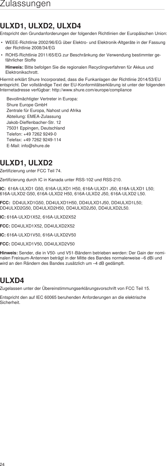 24ZulassungenULXD1, ULXD2, ULXD4Entspricht den Grundanforderungen der folgenden Richtlinien der Europäischen Union: •  WEEE-Richtlinie 2002/96/EG über Elektro- und Elektronik-Altgeräte in der Fassung der Richtlinie 2008/34/EG •  ROHS-Richtlinie 2011/65/EG zur Beschränkung der Verwendung bestimmter ge-fährlicher Stoffe Hinweis: Bitte befolgen Sie die regionalen Recyclingverfahren für Akkus und Elektronikschrott.Hiermit erklärt Shure Incorporated, dass die Funkanlagen der Richtlinie 2014/53/EU entspricht. Der vollständige Text der EU-Konformitätserklärung ist unter der folgenden Internetadresse verfügbar: http://www.shure.com/europe/complianceBevollmächtigter Vertreter in Europa:Shure Europe GmbHZentrale für Europa, Nahost und AfrikaAbteilung: EMEA-ZulassungJakob-Dieffenbacher-Str. 1275031 Eppingen, DeutschlandTelefon: +49 7262 9249-0Telefax: +49 7262 9249-114E-Mail: info@shure.deULXD1, ULXD2Zertifizierung unter FCC Teil 74. Zertifizierung durch IC in Kanada unter RSS-102 und RSS-210. IC:  616A-ULXD1 G50, 616A-ULXD1 H50, 616A-ULXD1 J50, 616A-ULXD1 L50; 616A-ULXD2 G50, 616A-ULXD2 H50, 616A-ULXD2 J50, 616A-ULXD2 L50.FCC:  DD4ULXD1G50, DD4ULXD1H50, DD4ULXD1J50, DD4ULXD1L50; DD4ULXD2G50, DD4ULXD2H50, DD4ULXD2J50, DD4ULXD2L50. IC: 616A-ULXD1X52, 616A-ULXD2X52FCC: DD4ULXD1X52, DD4ULXD2X52IC: 616A-ULXD1V50, 616A-ULXD2V50FCC: DD4ULXD1V50, DD4ULXD2V50Hinweis: Sender, die in V50- und V51-Bändern betrieben werden: Der Gain der nomi-nalen Freiraum-Antennen beträgt in der Mitte des Bandes normalerweise –6 dBi und wird an den Rändern des Bandes zusätzlich um –4 dB gedämpft.ULXD4Zugelassen unter der Übereinstimmungserklärungsvorschrift von FCC Teil 15. Entspricht den auf IEC 60065 beruhenden Anforderungen an die elektrische Sicherheit. 