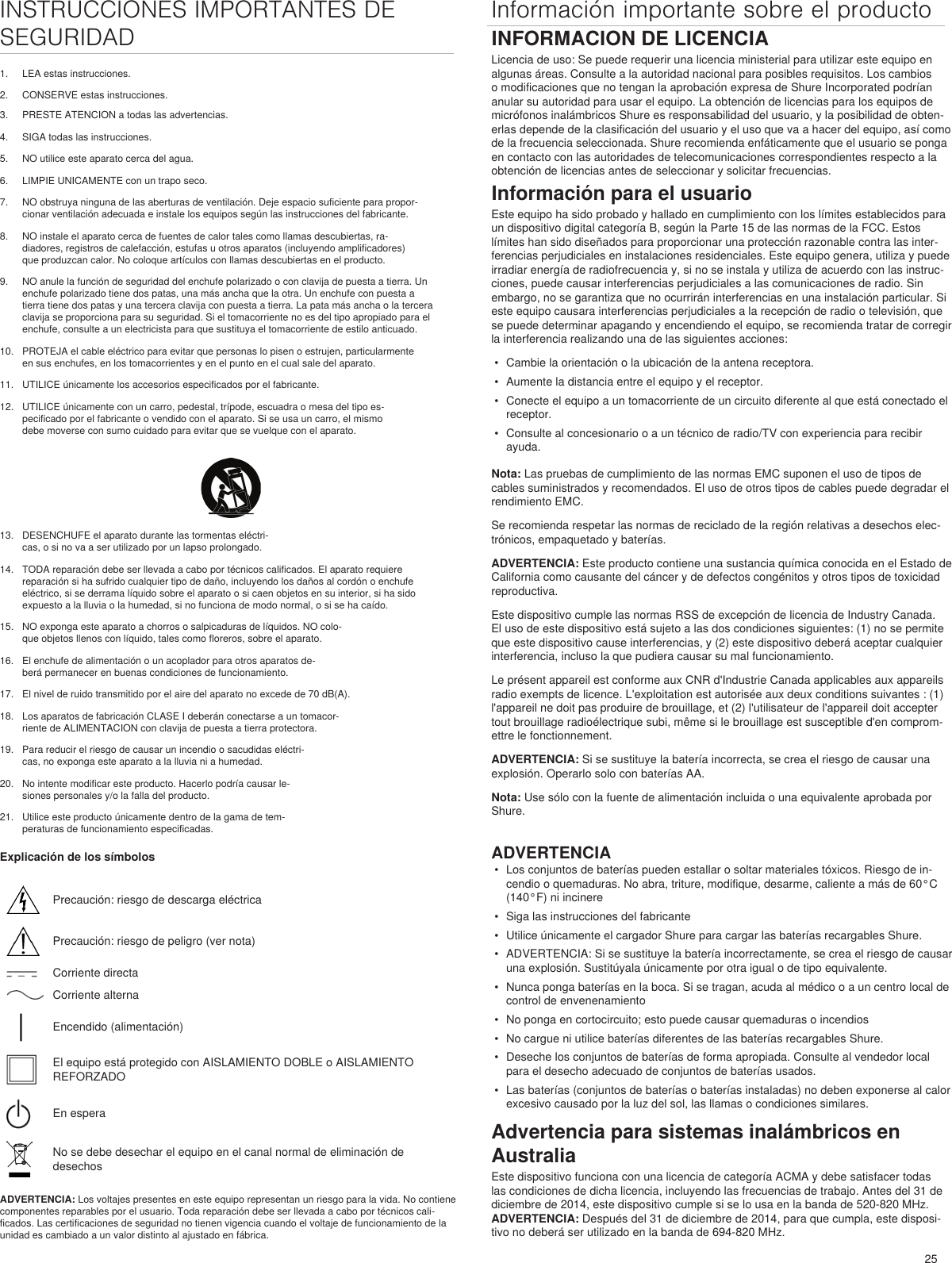 25INSTRUCCIONES IMPORTANTES DE SEGURIDAD1.  LEA estas instrucciones. 2.  CONSERVE estas instrucciones. Información importante sobre el producto3.  PRESTE ATENCION a todas las advertencias.4.  SIGA todas las instrucciones. 5.  NO utilice este aparato cerca del agua. 6.  LIMPIE UNICAMENTE con un trapo seco. 7.  NO obstruya ninguna de las aberturas de ventilación. Deje espacio suficiente para propor-cionar ventilación adecuada e instale los equipos según las instrucciones del fabricante. 8.  NO instale el aparato cerca de fuentes de calor tales como llamas descubiertas, ra-diadores, registros de calefacción, estufas u otros aparatos (incluyendo amplificadores) que produzcan calor. No coloque artículos con llamas descubiertas en el producto. 9.  NO anule la función de seguridad del enchufe polarizado o con clavija de puesta a tierra. Un enchufe polarizado tiene dos patas, una más ancha que la otra. Un enchufe con puesta a tierra tiene dos patas y una tercera clavija con puesta a tierra. La pata más ancha o la tercera clavija se proporciona para su seguridad. Si el tomacorriente no es del tipo apropiado para el enchufe, consulte a un electricista para que sustituya el tomacorriente de estilo anticuado. 10.  PROTEJA el cable eléctrico para evitar que personas lo pisen o estrujen, particularmente en sus enchufes, en los tomacorrientes y en el punto en el cual sale del aparato. 11.  UTILICE únicamente los accesorios especificados por el fabricante.12.  UTILICE únicamente con un carro, pedestal, trípode, escuadra o mesa del tipo es-pecificado por el fabricante o vendido con el aparato. Si se usa un carro, el mismo debe moverse con sumo cuidado para evitar que se vuelque con el aparato.13.  DESENCHUFE el aparato durante las tormentas eléctri-cas, o si no va a ser utilizado por un lapso prolongado. 14.  TODA reparación debe ser llevada a cabo por técnicos calificados. El aparato requiere reparación si ha sufrido cualquier tipo de daño, incluyendo los daños al cordón o enchufe eléctrico, si se derrama líquido sobre el aparato o si caen objetos en su interior, si ha sido expuesto a la lluvia o la humedad, si no funciona de modo normal, o si se ha caído. 15.  NO exponga este aparato a chorros o salpicaduras de líquidos. NO colo-que objetos llenos con líquido, tales como floreros, sobre el aparato. 16.  El enchufe de alimentación o un acoplador para otros aparatos de-berá permanecer en buenas condiciones de funcionamiento. 17.  El nivel de ruido transmitido por el aire del aparato no excede de 70 dB(A). 18.  Los aparatos de fabricación CLASE I deberán conectarse a un tomacor-riente de ALIMENTACION con clavija de puesta a tierra protectora. 19.  Para reducir el riesgo de causar un incendio o sacudidas eléctri-cas, no exponga este aparato a la lluvia ni a humedad. 20.  No intente modificar este producto. Hacerlo podría causar le-siones personales y/o la falla del producto.21.  Utilice este producto únicamente dentro de la gama de tem-peraturas de funcionamiento especificadas.Explicación de los símbolosPrecaución: riesgo de descarga eléctricaPrecaución: riesgo de peligro (ver nota)Corriente directaCorriente alternaEncendido (alimentación)El equipo está protegido con AISLAMIENTO DOBLE o AISLAMIENTO REFORZADOEn esperaNo se debe desechar el equipo en el canal normal de eliminación de desechosADVERTENCIA: Los voltajes presentes en este equipo representan un riesgo para la vida. No contiene componentes reparables por el usuario. Toda reparación debe ser llevada a cabo por técnicos cali-ficados. Las certificaciones de seguridad no tienen vigencia cuando el voltaje de funcionamiento de la unidad es cambiado a un valor distinto al ajustado en fábrica.INFORMACION DE LICENCIALicencia de uso: Se puede requerir una licencia ministerial para utilizar este equipo en algunas áreas. Consulte a la autoridad nacional para posibles requisitos. Los cambios o modificaciones que no tengan la aprobación expresa de Shure Incorporated podrían anular su autoridad para usar el equipo. La obtención de licencias para los equipos de micrófonos inalámbricos Shure es responsabilidad del usuario, y la posibilidad de obten-erlas depende de la clasificación del usuario y el uso que va a hacer del equipo, así como de la frecuencia seleccionada. Shure recomienda enfáticamente que el usuario se ponga en contacto con las autoridades de telecomunicaciones correspondientes respecto a la obtención de licencias antes de seleccionar y solicitar frecuencias. Información para el usuarioEste equipo ha sido probado y hallado en cumplimiento con los límites establecidos para un dispositivo digital categoría B, según la Parte 15 de las normas de la FCC. Estos límites han sido diseñados para proporcionar una protección razonable contra las inter-ferencias perjudiciales en instalaciones residenciales. Este equipo genera, utiliza y puede irradiar energía de radiofrecuencia y, si no se instala y utiliza de acuerdo con las instruc-ciones, puede causar interferencias perjudiciales a las comunicaciones de radio. Sin embargo, no se garantiza que no ocurrirán interferencias en una instalación particular. Si este equipo causara interferencias perjudiciales a la recepción de radio o televisión, que se puede determinar apagando y encendiendo el equipo, se recomienda tratar de corregir la interferencia realizando una de las siguientes acciones: •  Cambie la orientación o la ubicación de la antena receptora.•  Aumente la distancia entre el equipo y el receptor.•  Conecte el equipo a un tomacorriente de un circuito diferente al que está conectado el receptor.•  Consulte al concesionario o a un técnico de radio/TV con experiencia para recibir ayuda.Nota: Las pruebas de cumplimiento de las normas EMC suponen el uso de tipos de cables suministrados y recomendados. El uso de otros tipos de cables puede degradar el rendimiento EMC. Se recomienda respetar las normas de reciclado de la región relativas a desechos elec-trónicos, empaquetado y baterías.ADVERTENCIA: Este producto contiene una sustancia química conocida en el Estado de California como causante del cáncer y de defectos congénitos y otros tipos de toxicidad reproductiva. Este dispositivo cumple las normas RSS de excepción de licencia de Industry Canada. El uso de este dispositivo está sujeto a las dos condiciones siguientes: (1) no se permite que este dispositivo cause interferencias, y (2) este dispositivo deberá aceptar cualquier interferencia, incluso la que pudiera causar su mal funcionamiento. Le présent appareil est conforme aux CNR d&apos;Industrie Canada applicables aux appareils radio exempts de licence. L&apos;exploitation est autorisée aux deux conditions suivantes : (1) l&apos;appareil ne doit pas produire de brouillage, et (2) l&apos;utilisateur de l&apos;appareil doit accepter tout brouillage radioélectrique subi, même si le brouillage est susceptible d&apos;en comprom-ettre le fonctionnement. ADVERTENCIA: Si se sustituye la batería incorrecta, se crea el riesgo de causar una explosión. Operarlo solo con baterías AA.Nota: Use sólo con la fuente de alimentación incluida o una equivalente aprobada por Shure. ADVERTENCIA•  Los conjuntos de baterías pueden estallar o soltar materiales tóxicos. Riesgo de in-cendio o quemaduras. No abra, triture, modifique, desarme, caliente a más de 60°C (140°F) ni incinere•  Siga las instrucciones del fabricante•  Utilice únicamente el cargador Shure para cargar las baterías recargables Shure.•  ADVERTENCIA: Si se sustituye la batería incorrectamente, se crea el riesgo de causar una explosión. Sustitúyala únicamente por otra igual o de tipo equivalente.•  Nunca ponga baterías en la boca. Si se tragan, acuda al médico o a un centro local de control de envenenamiento•  No ponga en cortocircuito; esto puede causar quemaduras o incendios•  No cargue ni utilice baterías diferentes de las baterías recargables Shure.•  Deseche los conjuntos de baterías de forma apropiada. Consulte al vendedor local para el desecho adecuado de conjuntos de baterías usados.•  Las baterías (conjuntos de baterías o baterías instaladas) no deben exponerse al calor excesivo causado por la luz del sol, las llamas o condiciones similares.Advertencia para sistemas inalámbricos en AustraliaEste dispositivo funciona con una licencia de categoría ACMA y debe satisfacer todas las condiciones de dicha licencia, incluyendo las frecuencias de trabajo. Antes del 31 de diciembre de 2014, este dispositivo cumple si se lo usa en la banda de 520-820 MHz. ADVERTENCIA: Después del 31 de diciembre de 2014, para que cumpla, este disposi-tivo no deberá ser utilizado en la banda de 694-820 MHz.