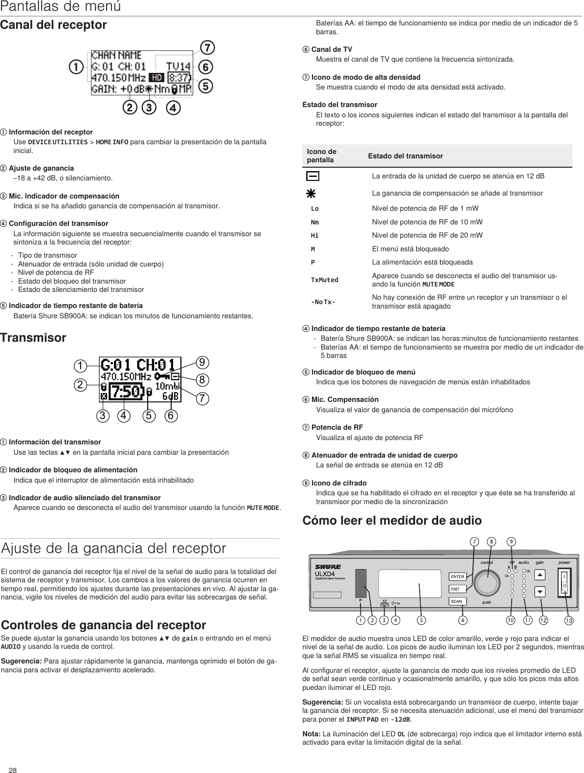 28Pantallas de menúCanal del receptor① Información del receptorUse DEVICE UTILITIES &gt; HOME INFO para cambiar la presentación de la pantalla inicial. ② Ajuste de ganancia–18 a +42 dB, o silenciamiento.③ Mic. Indicador de compensaciónIndica si se ha añadido ganancia de compensación al transmisor.④ Configuración del transmisorLa información siguiente se muestra secuencialmente cuando el transmisor se sintoniza a la frecuencia del receptor: - Tipo de transmisor - Atenuador de entrada (sólo unidad de cuerpo) - Nivel de potencia de RF - Estado del bloqueo del transmisor - Estado de silenciamiento del transmisor⑤ Indicador de tiempo restante de bateríaBatería Shure SB900A: se indican los minutos de funcionamiento restantes. Baterías AA: el tiempo de funcionamiento se indica por medio de un indicador de 5 barras.⑥ Canal de TVMuestra el canal de TV que contiene la frecuencia sintonizada.⑦ Icono de modo de alta densidadSe muestra cuando el modo de alta densidad está activado.Estado del transmisorEl texto o los iconos siguientes indican el estado del transmisor a la pantalla del receptor:Icono de pantalla Estado del transmisorLa entrada de la unidad de cuerpo se atenúa en 12 dBLa ganancia de compensación se añade al transmisorLo Nivel de potencia de RF de 1 mWNm Nivel de potencia de RF de 10 mWHi Nivel de potencia de RF de 20 mWMEl menú está bloqueadoPLa alimentación está bloqueadaTxMuted Aparece cuando se desconecta el audio del transmisor us-ando la función MUTE MODE-No Tx- No hay conexión de RF entre un receptor y un transmisor o el transmisor está apagadoTransmisor123 4 5 6789① Información del transmisorUse las teclas ▲▼ en la pantalla inicial para cambiar la presentación② Indicador de bloqueo de alimentaciónIndica que el interruptor de alimentación está inhabilitado③ Indicador de audio silenciado del transmisorAparece cuando se desconecta el audio del transmisor usando la función MUTE MODE.Ajuste de la ganancia del receptorEl control de ganancia del receptor fija el nivel de la señal de audio para la totalidad del sistema de receptor y transmisor. Los cambios a los valores de ganancia ocurren en tiempo real, permitiendo los ajustes durante las presentaciones en vivo. Al ajustar la ga-nancia, vigile los niveles de medición del audio para evitar las sobrecargas de señal.Controles de ganancia del receptorSe puede ajustar la ganancia usando los botones ▲▼ de gain o entrando en el menú AUDIO y usando la rueda de control.Sugerencia: Para ajustar rápidamente la ganancia, mantenga oprimido el botón de ga-nancia para activar el desplazamiento acelerado.Cómo leer el medidor de audioEl medidor de audio muestra unos LED de color amarillo, verde y rojo para indicar el nivel de la señal de audio. Los picos de audio iluminan los LED por 2 segundos, mientras que la señal RMS se visualiza en tiempo real.Al configurar el receptor, ajuste la ganancia de modo que los niveles promedio de LED de señal sean verde continuo y ocasionalmente amarillo, y que sólo los picos más altos puedan iluminar el LED rojo.Sugerencia: Si un vocalista está sobrecargando un transmisor de cuerpo, intente bajar la ganancia del receptor. Si se necesita atenuación adicional, use el menú del transmisor para poner el INPUT PAD en -12dB. Nota: La iluminación del LED OL (de sobrecarga) rojo indica que el limitador interno está activado para evitar la limitación digital de la señal.④ Indicador de tiempo restante de batería - Batería Shure SB900A: se indican las horas:minutos de funcionamiento restantes - Baterías AA: el tiempo de funcionamiento se muestra por medio de un indicador de 5 barras⑤ Indicador de bloqueo de menúIndica que los botones de navegación de menús están inhabilitados⑥ Mic. CompensaciónVisualiza el valor de ganancia de compensación del micrófono⑦ Potencia de RFVisualiza el ajuste de potencia RF⑧ Atenuador de entrada de unidad de cuerpoLa señal de entrada se atenúa en 12 dB⑨ Icono de cifradoIndica que se ha habilitado el cifrado en el receptor y que éste se ha transferido al transmisor por medio de la sincronización