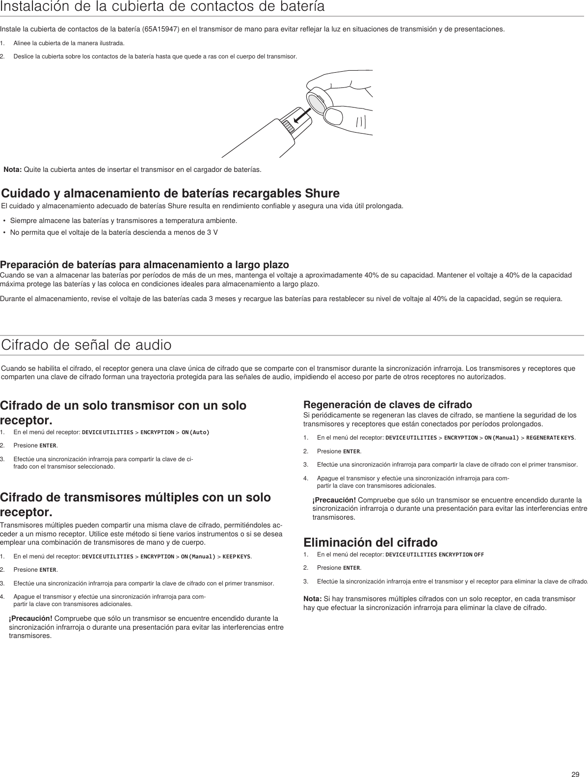 29Regeneración de claves de cifradoSi periódicamente se regeneran las claves de cifrado, se mantiene la seguridad de los transmisores y receptores que están conectados por períodos prolongados.1.  En el menú del receptor: DEVICE UTILITIES &gt; ENCRYPTION &gt; ON (Manual) &gt; REGENERATE KEYS.2.  Presione ENTER.3.  Efectúe una sincronización infrarroja para compartir la clave de cifrado con el primer transmisor.4.  Apague el transmisor y efectúe una sincronización infrarroja para com-partir la clave con transmisores adicionales.¡Precaución! Compruebe que sólo un transmisor se encuentre encendido durante la sincronización infrarroja o durante una presentación para evitar las interferencias entre transmisores.Eliminación del cifrado1.  En el menú del receptor: DEVICE UTILITIES ENCRYPTION OFF2.  Presione ENTER.3.  Efectúe la sincronización infrarroja entre el transmisor y el receptor para eliminar la clave de cifrado.Nota: Si hay transmisores múltiples cifrados con un solo receptor, en cada transmisor hay que efectuar la sincronización infrarroja para eliminar la clave de cifrado.Instalación de la cubierta de contactos de bateríaInstale la cubierta de contactos de la batería (65A15947) en el transmisor de mano para evitar reflejar la luz en situaciones de transmisión y de presentaciones.1.  Alinee la cubierta de la manera ilustrada.2.  Deslice la cubierta sobre los contactos de la batería hasta que quede a ras con el cuerpo del transmisor.Cuidado y almacenamiento de baterías recargables ShureEl cuidado y almacenamiento adecuado de baterías Shure resulta en rendimiento confiable y asegura una vida útil prolongada.•  Siempre almacene las baterías y transmisores a temperatura ambiente.•  No permita que el voltaje de la batería descienda a menos de 3 VPreparación de baterías para almacenamiento a largo plazoCuando se van a almacenar las baterías por períodos de más de un mes, mantenga el voltaje a aproximadamente 40% de su capacidad. Mantener el voltaje a 40% de la capacidad máxima protege las baterías y las coloca en condiciones ideales para almacenamiento a largo plazo.Durante el almacenamiento, revise el voltaje de las baterías cada 3 meses y recargue las baterías para restablecer su nivel de voltaje al 40% de la capacidad, según se requiera.Cifrado de señal de audioCuando se habilita el cifrado, el receptor genera una clave única de cifrado que se comparte con el transmisor durante la sincronización infrarroja. Los transmisores y receptores que comparten una clave de cifrado forman una trayectoria protegida para las señales de audio, impidiendo el acceso por parte de otros receptores no autorizados.Nota: Quite la cubierta antes de insertar el transmisor en el cargador de baterías.Cifrado de un solo transmisor con un solo receptor.1.  En el menú del receptor: DEVICE UTILITIES &gt; ENCRYPTION &gt;  ON (Auto)2.  Presione ENTER.3.  Efectúe una sincronización infrarroja para compartir la clave de ci-frado con el transmisor seleccionado.Cifrado de transmisores múltiples con un solo receptor.Transmisores múltiples pueden compartir una misma clave de cifrado, permitiéndoles ac-ceder a un mismo receptor. Utilice este método si tiene varios instrumentos o si se desea emplear una combinación de transmisores de mano y de cuerpo. 1.  En el menú del receptor: DEVICE UTILITIES &gt; ENCRYPTION &gt; ON (Manual) &gt; KEEP KEYS.2.  Presione ENTER.3.  Efectúe una sincronización infrarroja para compartir la clave de cifrado con el primer transmisor.4.  Apague el transmisor y efectúe una sincronización infrarroja para com-partir la clave con transmisores adicionales.¡Precaución! Compruebe que sólo un transmisor se encuentre encendido durante la sincronización infrarroja o durante una presentación para evitar las interferencias entre transmisores.