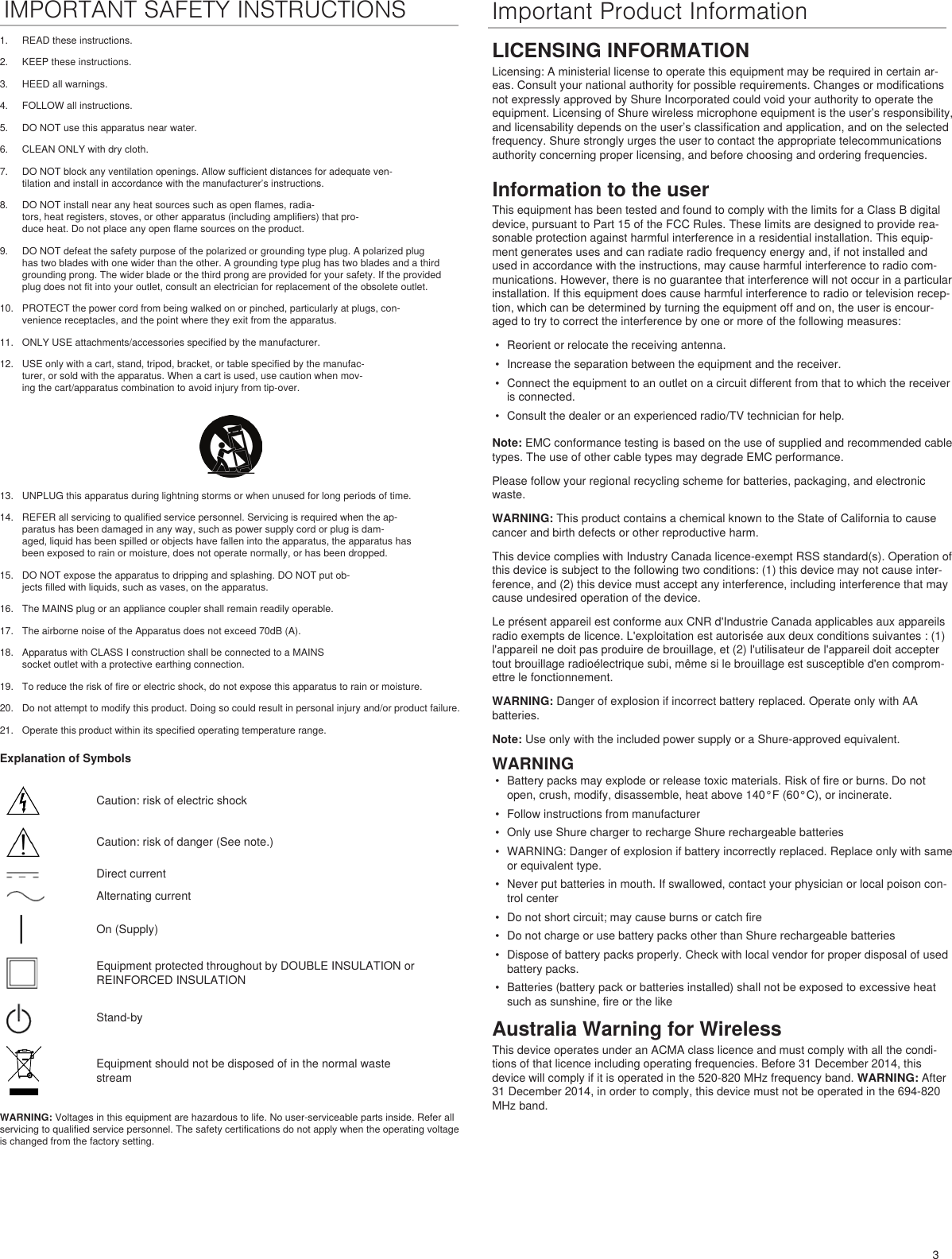 3IMPORTANT SAFETY INSTRUCTIONS Important Product Information1.  READ these instructions. 2.  KEEP these instructions. 3.  HEED all warnings.4.  FOLLOW all instructions. 5.  DO NOT use this apparatus near water. 6.  CLEAN ONLY with dry cloth. 7.  DO NOT block any ventilation openings. Allow sufficient distances for adequate ven-tilation and install in accordance with the manufacturer’s instructions. 8.  DO NOT install near any heat sources such as open flames, radia-tors, heat registers, stoves, or other apparatus (including amplifiers) that pro-duce heat. Do not place any open flame sources on the product. 9.  DO NOT defeat the safety purpose of the polarized or grounding type plug. A polarized plug has two blades with one wider than the other. A grounding type plug has two blades and a third grounding prong. The wider blade or the third prong are provided for your safety. If the provided plug does not fit into your outlet, consult an electrician for replacement of the obsolete outlet. 10.  PROTECT the power cord from being walked on or pinched, particularly at plugs, con-venience receptacles, and the point where they exit from the apparatus. 11.  ONLY USE attachments/accessories specified by the manufacturer.12.  USE only with a cart, stand, tripod, bracket, or table specified by the manufac-turer, or sold with the apparatus. When a cart is used, use caution when mov-ing the cart/apparatus combination to avoid injury from tip-over.13.  UNPLUG this apparatus during lightning storms or when unused for long periods of time. 14.  REFER all servicing to qualified service personnel. Servicing is required when the ap-paratus has been damaged in any way, such as power supply cord or plug is dam-aged, liquid has been spilled or objects have fallen into the apparatus, the apparatus has been exposed to rain or moisture, does not operate normally, or has been dropped. 15.  DO NOT expose the apparatus to dripping and splashing. DO NOT put ob-jects filled with liquids, such as vases, on the apparatus. 16.  The MAINS plug or an appliance coupler shall remain readily operable. 17.  The airborne noise of the Apparatus does not exceed 70dB (A). 18.  Apparatus with CLASS I construction shall be connected to a MAINS socket outlet with a protective earthing connection. 19.  To reduce the risk of fire or electric shock, do not expose this apparatus to rain or moisture. 20.  Do not attempt to modify this product. Doing so could result in personal injury and/or product failure.21.  Operate this product within its specified operating temperature range.Explanation of SymbolsCaution: risk of electric shockCaution: risk of danger (See note.)Direct currentAlternating currentOn (Supply)Equipment protected throughout by DOUBLE INSULATION or REINFORCED INSULATIONStand-byEquipment should not be disposed of in the normal waste streamWARNING: Voltages in this equipment are hazardous to life. No user-serviceable parts inside. Refer all servicing to qualified service personnel. The safety certifications do not apply when the operating voltage is changed from the factory setting.LICENSING INFORMATIONLicensing: A ministerial license to operate this equipment may be required in certain ar-eas. Consult your national authority for possible requirements. Changes or modifications not expressly approved by Shure Incorporated could void your authority to operate the equipment. Licensing of Shure wireless microphone equipment is the user’s responsibility, and licensability depends on the user’s classification and application, and on the selected frequency. Shure strongly urges the user to contact the appropriate telecommunications authority concerning proper licensing, and before choosing and ordering frequencies. Information to the userThis equipment has been tested and found to comply with the limits for a Class B digital device, pursuant to Part 15 of the FCC Rules. These limits are designed to provide rea-sonable protection against harmful interference in a residential installation. This equip-ment generates uses and can radiate radio frequency energy and, if not installed and used in accordance with the instructions, may cause harmful interference to radio com-munications. However, there is no guarantee that interference will not occur in a particular installation. If this equipment does cause harmful interference to radio or television recep-tion, which can be determined by turning the equipment off and on, the user is encour-aged to try to correct the interference by one or more of the following measures: •  Reorient or relocate the receiving antenna.•  Increase the separation between the equipment and the receiver.•  Connect the equipment to an outlet on a circuit different from that to which the receiver is connected.•  Consult the dealer or an experienced radio/TV technician for help.Note: EMC conformance testing is based on the use of supplied and recommended cable types. The use of other cable types may degrade EMC performance. Please follow your regional recycling scheme for batteries, packaging, and electronic waste.WARNING: This product contains a chemical known to the State of California to cause cancer and birth defects or other reproductive harm. This device complies with Industry Canada licence-exempt RSS standard(s). Operation of this device is subject to the following two conditions: (1) this device may not cause inter-ference, and (2) this device must accept any interference, including interference that may cause undesired operation of the device. Le présent appareil est conforme aux CNR d&apos;Industrie Canada applicables aux appareils radio exempts de licence. L&apos;exploitation est autorisée aux deux conditions suivantes : (1) l&apos;appareil ne doit pas produire de brouillage, et (2) l&apos;utilisateur de l&apos;appareil doit accepter tout brouillage radioélectrique subi, même si le brouillage est susceptible d&apos;en comprom-ettre le fonctionnement. WARNING: Danger of explosion if incorrect battery replaced. Operate only with AA batteries.Note: Use only with the included power supply or a Shure-approved equivalent. WARNING•  Battery packs may explode or release toxic materials. Risk of fire or burns. Do not open, crush, modify, disassemble, heat above 140°F (60°C), or incinerate.•  Follow instructions from manufacturer•  Only use Shure charger to recharge Shure rechargeable batteries•  WARNING: Danger of explosion if battery incorrectly replaced. Replace only with same or equivalent type.•  Never put batteries in mouth. If swallowed, contact your physician or local poison con-trol center•  Do not short circuit; may cause burns or catch fire•  Do not charge or use battery packs other than Shure rechargeable batteries•  Dispose of battery packs properly. Check with local vendor for proper disposal of used battery packs.•  Batteries (battery pack or batteries installed) shall not be exposed to excessive heat such as sunshine, fire or the likeAustralia Warning for WirelessThis device operates under an ACMA class licence and must comply with all the condi-tions of that licence including operating frequencies. Before 31 December 2014, this device will comply if it is operated in the 520-820 MHz frequency band. WARNING: After 31 December 2014, in order to comply, this device must not be operated in the 694-820 MHz band.