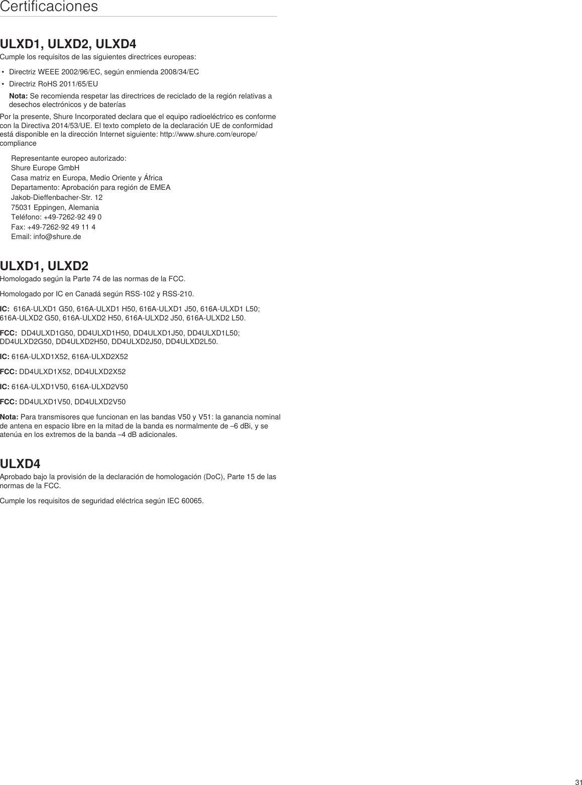 31CertificacionesULXD1, ULXD2, ULXD4Cumple los requisitos de las siguientes directrices europeas: •  Directriz WEEE 2002/96/EC, según enmienda 2008/34/EC •  Directriz RoHS 2011/65/EU Nota: Se recomienda respetar las directrices de reciclado de la región relativas a desechos electrónicos y de bateríasPor la presente, Shure Incorporated declara que el equipo radioeléctrico es conforme con la Directiva 2014/53/UE. El texto completo de la declaración UE de conformidad está disponible en la dirección Internet siguiente: http://www.shure.com/europe/complianceRepresentante europeo autorizado:Shure Europe GmbHCasa matriz en Europa, Medio Oriente y ÁfricaDepartamento: Aprobación para región de EMEAJakob-Dieffenbacher-Str. 1275031 Eppingen, AlemaniaTeléfono: +49-7262-92 49 0Fax: +49-7262-92 49 11 4Email: info@shure.deULXD1, ULXD2Homologado según la Parte 74 de las normas de la FCC. Homologado por IC en Canadá según RSS-102 y RSS-210. IC:  616A-ULXD1 G50, 616A-ULXD1 H50, 616A-ULXD1 J50, 616A-ULXD1 L50; 616A-ULXD2 G50, 616A-ULXD2 H50, 616A-ULXD2 J50, 616A-ULXD2 L50.FCC:  DD4ULXD1G50, DD4ULXD1H50, DD4ULXD1J50, DD4ULXD1L50; DD4ULXD2G50, DD4ULXD2H50, DD4ULXD2J50, DD4ULXD2L50. IC: 616A-ULXD1X52, 616A-ULXD2X52FCC: DD4ULXD1X52, DD4ULXD2X52IC: 616A-ULXD1V50, 616A-ULXD2V50FCC: DD4ULXD1V50, DD4ULXD2V50Nota: Para transmisores que funcionan en las bandas V50 y V51: la ganancia nominal de antena en espacio libre en la mitad de la banda es normalmente de –6 dBi, y se atenúa en los extremos de la banda –4 dB adicionales.ULXD4Aprobado bajo la provisión de la declaración de homologación (DoC), Parte 15 de las normas de la FCC. Cumple los requisitos de seguridad eléctrica según IEC 60065. 