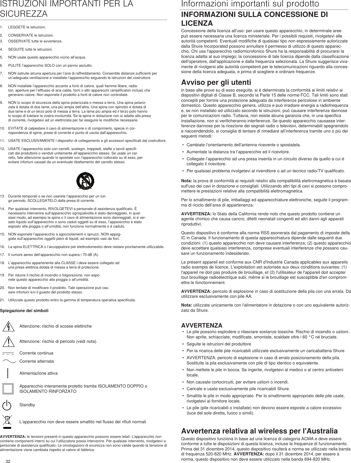 32ISTRUZIONI IMPORTANTI PER LA SICUREZZA1.  LEGGETE le istruzioni. 2.  CONSERVATE le istruzioni. Informazioni importanti sul prodotto3.  OSSERVATE tutte le avvertenze.4.  SEGUITE tutte le istruzioni. 5.  NON usate questo apparecchio vicino all’acqua. 6.  PULITE l’apparecchio SOLO con un panno asciutto. 7.  NON ostruite alcuna apertura per l’aria di raffreddamento. Consentite distanze sufficienti per un’adeguata ventilazione e installate l’apparecchio seguendo le istruzioni del costruttore. 8.  NON installate l’apparecchio accanto a fonti di calore, quali fiamme libere, radia-tori, aperture per l’efflusso di aria calda, forni o altri apparecchi (amplificatori inclusi) che generano calore. Non esponete il prodotto a fonti di calore non controllate. 9.  NON lo scopo di sicurezza della spina polarizzata o messa a terra. Una spina polariz-zata è dotata di due lame, una più ampia dell’altra. Una spina con spinotto è dotata di due lame e di un terzo polo di messa a terra. La lama più ampia ed il terzo polo hanno lo scopo di tutelare la vostra incolumità. Se la spina in dotazione non si adatta alla presa di corrente, rivolgetevi ad un elettricista per far eseguire le modifiche necessarie. 10.  EVITATE di calpestare il cavo di alimentazione o di comprimerlo, specie in cor-rispondenza di spine, prese di corrente e punto di uscita dall’apparecchio. 11.  USATE ESCLUSIVAMENTE i dispositivi di collegamento e gli accessori specificati dal costruttore.12.  USATE l’apparecchio solo con carrelli, sostegni, treppiedi, staffe o tavoli specifi-cati dal produttore o venduti unitamente all’apparecchio stesso. Se usate un car-rello, fate attenzione quando lo spostate con l’apparecchio collocato su di esso, per evitare infortuni causati da un eventuale ribaltamento del carrello stesso.13.  Durante temporali o se non userete l’apparecchio per un lun-go periodo, SCOLLEGATELO dalla presa di corrente. 14.  Per qualsiasi intervento, RIVOLGETEVI a personale di assistenza qualificato. È necessario intervenire sull’apparecchio ogniqualvolta è stato danneggiato, in qual-siasi modo; ad esempio la spina o il cavo di alimentazione sono danneggiati, si è ver-sato liquido sull’apparecchio o sono caduti oggetti su di esso, l’apparecchio è stato esposto alla pioggia o all’umidità, non funziona normalmente o è caduto. 15.  NON esponete l’apparecchio a sgocciolamenti o spruzzi. NON appog-giate sull’apparecchio oggetti pieni di liquidi, ad esempio vasi da fiori. 16.  La spina ELETTRICA o l’accoppiatore per elettrodomestici deve restare prontamente utilizzabile. 17.  Il rumore aereo dell’apparecchio non supera i 70 dB (A). 18.  L’apparecchio appartenente alla CLASSE I deve essere collegato ad una presa elettrica dotata di messa a terra di protezione. 19.  Per ridurre il rischio di incendio o folgorazione, non espo-nete questo apparecchio alla pioggia o all’umidità. 20.  Non tentate di modificare il prodotto. Tale operazione può cau-sare infortuni e/o il guasto del prodotto stesso.21.  Utilizzate questo prodotto entro la gamma di temperatura operativa specificata.Spiegazione dei simboliAttenzione: rischio di scosse elettricheAttenzione: rischio di pericolo (vedi nota).Corrente continuaCorrente alternataAlimentazione attivaApparecchio interamente protetto tramite ISOLAMENTO DOPPIO o ISOLAMENTO RINFORZATOStandbyL’apparecchio non deve essere smaltito nel flusso dei rifiuti normaliAVVERTENZA: le tensioni presenti in questo apparecchio possono essere letali. L&apos;apparecchio non contiene componenti interni su cui l&apos;utilizzatore possa intervenire. Per qualsiasi intervento, rivolgetevi a personale di assistenza qualificato. Le omologazioni di sicurezza non sono valide quando la tensione di alimentazione viene cambiata rispetto al valore di fabbrica.INFORMAZIONI SULLA CONCESSIONE DI LICENZAConcessione della licenza all&apos;uso: per usare questo apparecchio, in determinate aree può essere necessaria una licenza ministeriale. Per i possibili requisiti, rivolgetevi alle autorità competenti. Eventuali modifiche di qualsiasi tipo non espressamente autorizzate dalla Shure Incorporated possono annullare il permesso di utilizzo di questo apparec-chio. Chi usa l&apos;apparecchio radiomicrofonico Shure ha la responsabilità di procurarsi la licenza adatta al suo impiego; la concessione di tale licenza dipende dalla classificazione dell&apos;operatore, dall&apos;applicazione e dalla frequenza selezionata. La Shure suggerisce viva-mente di rivolgersi alle autorità competenti per le telecomunicazioni riguardo alla conces-sione della licenza adeguata, e prima di scegliere e ordinare frequenze. Avviso per gli utentiin base alle prove su di esso eseguite, si è determinata la conformità ai limiti relativi ai dispositivi digitali di Classe B, secondo la Parte 15 delle norme FCC. Tali limiti sono stati concepiti per fornire una protezione adeguata da interferenze pericolose in ambiente domestico. Questo apparecchio genera, utilizza e può irradiare energia a radiofrequenza e, se non installato ed utilizzato secondo le istruzioni, può causare interferenze dannose per le comunicazioni radio. Tuttavia, non esiste alcuna garanzia che, in una specifica installazione, non si verificheranno interferenze. Se questo apparecchio causasse inter-ferenze dannose per la ricezione dei segnali radio o televisivi, determinabili spegnendolo e riaccendendolo, si consiglia di tentare di rimediare all’interferenza tramite uno o più dei seguenti metodi: •  Cambiate l’orientamento dell’antenna ricevente o spostatela.•  Aumentate la distanza tra l’apparecchio ed il ricevitore.•  Collegate l’apparecchio ad una presa inserita in un circuito diverso da quello a cui è collegato il ricevitore.•  Per qualsiasi problema rivolgetevi al rivenditore o ad un tecnico radio/TV qualificato.Nota: la prova di conformità ai requisiti relativi alla compatibilità elettromagnetica è basata sull&apos;uso dei cavi in dotazione e consigliati. Utilizzando altri tipi di cavi si possono compro-mettere le prestazioni relative alla compatibilità elettromagnetica. Per lo smaltimento di pile, imballaggi ed apparecchiature elettroniche, seguite il program-ma di riciclo dell’area di appartenenza.AVVERTENZA: lo Stato della California rende noto che questo prodotto contiene un agente chimico che causa cancro, difetti neonatali congeniti ed altri danni agli apparati riproduttivi. Questo dispositivo è conforme alla norma RSS esonerata dal pagamento di imposte della IC in Canada. Il funzionamento di questa apparecchiatura dipende dalle seguenti due condizioni: (1) questo apparecchio non deve causare interferenza; (2) questo apparecchio deve accettare qualsiasi interferenza, comprese eventuali interferenze che possano cau-sare un funzionamento indesiderato. Le présent appareil est conforme aux CNR d&apos;Industrie Canada applicables aux appareils radio exempts de licence. L&apos;exploitation est autorisée aux deux conditions suivantes: (1) l&apos;appareil ne doit pas produire de brouillage, et (2) l&apos;utilisateur de l&apos;appareil doit accepter tout brouillage radioélectrique subi, même si le brouillage est susceptible d&apos;en comprom-ettre le fonctionnement. AVVERTENZA: pericolo di esplosione in caso di sostituzione della pila con una errata. Da utilizzare esclusivamente con pile AA.Nota: utilizzate unicamente con l&apos;alimentatore in dotazione o con uno equivalente autoriz-zato da Shure. AVVERTENZA•  Le pile possono esplodere o rilasciare sostanze tossiche. Rischio di incendio o ustioni. Non aprite, schiacciate, modificate, smontate, scaldate oltre i 60 °C né bruciate.•  Seguite le istruzioni del produttore•  Per la ricarica delle pile ricaricabili utilizzate esclusivamente un caricabatteria Shure•  AVVERTENZA: pericolo di esplosione in caso di errato posizionamento della pila. Sostituite la pila esclusivamente con pile di tipo identico o equivalente.•  Non mettete le pile in bocca. Se ingerite, rivolgetevi al medico o al centro antiveleni locale.•  Non causate cortocircuiti, per evitare ustioni o incendi.•  Caricate e usate esclusivamente pile ricaricabili Shure.•  Smaltite le pile in modo appropriato. Per lo smaltimento appropriato delle pile usate, rivolgetevi al fornitore locale.•  Le pile (pile ricaricabili o installate) non devono essere esposte a calore eccessivo (luce del sole diretta, fuoco o simili).Avvertenza relativa al wireless per l&apos;AustraliaQuesto dispositivo funziona in base ad una licenza di categoria ACMA e deve essere conforme a tutte le disposizioni di questa licenza, incluse le frequenze di funzionamento. Prima del 31 dicembre 2014, questo dispositivo risulterà a norma se utilizzato nella banda di frequenza 520-820 MHz. AVVERTENZA: dopo il 31 dicembre 2014, per essere a norma, questo dispositivo non deve essere utilizzato nella banda 694-820 MHz.