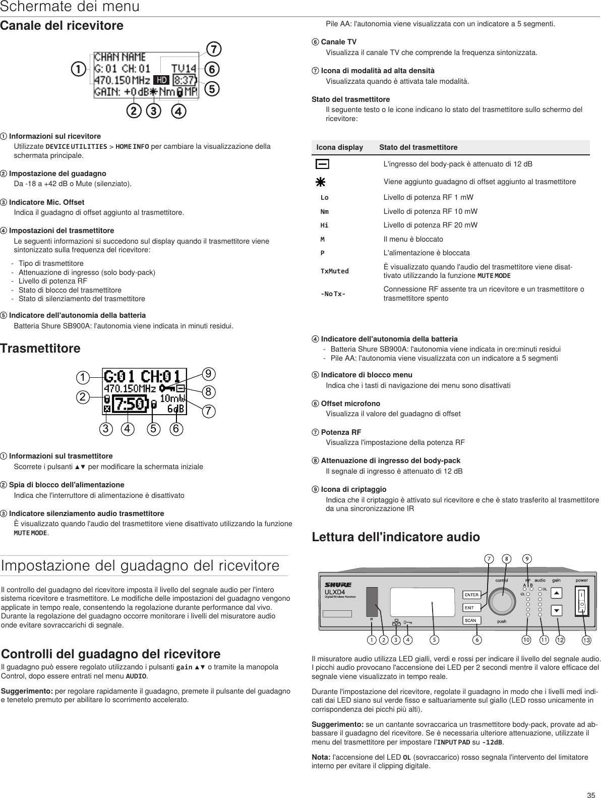 35Schermate dei menuCanale del ricevitore① Informazioni sul ricevitoreUtilizzate DEVICE UTILITIES &gt; HOME INFO per cambiare la visualizzazione della schermata principale. ② Impostazione del guadagnoDa -18 a +42 dB o Mute (silenziato).③ Indicatore Mic. OffsetIndica il guadagno di offset aggiunto al trasmettitore.④ Impostazioni del trasmettitoreLe seguenti informazioni si succedono sul display quando il trasmettitore viene sintonizzato sulla frequenza del ricevitore: - Tipo di trasmettitore - Attenuazione di ingresso (solo body-pack) - Livello di potenza RF - Stato di blocco del trasmettitore - Stato di silenziamento del trasmettitore⑤ Indicatore dell&apos;autonomia della batteriaBatteria Shure SB900A: l&apos;autonomia viene indicata in minuti residui. Pile AA: l&apos;autonomia viene visualizzata con un indicatore a 5 segmenti.⑥ Canale TVVisualizza il canale TV che comprende la frequenza sintonizzata.⑦ Icona di modalità ad alta densitàVisualizzata quando è attivata tale modalità.Stato del trasmettitoreIl seguente testo o le icone indicano lo stato del trasmettitore sullo schermo del ricevitore:Icona display Stato del trasmettitoreL&apos;ingresso del body-pack è attenuato di 12 dBViene aggiunto guadagno di offset aggiunto al trasmettitoreLo Livello di potenza RF 1 mWNm Livello di potenza RF 10 mWHi Livello di potenza RF 20 mWMIl menu è bloccatoPL&apos;alimentazione è bloccataTxMuted È visualizzato quando l&apos;audio del trasmettitore viene disat-tivato utilizzando la funzione MUTE MODE-No Tx- Connessione RF assente tra un ricevitore e un trasmettitore o trasmettitore spentoTrasmettitore123 4 5 6789① Informazioni sul trasmettitoreScorrete i pulsanti ▲▼ per modificare la schermata iniziale② Spia di blocco dell&apos;alimentazioneIndica che l&apos;interruttore di alimentazione è disattivato③ Indicatore silenziamento audio trasmettitoreÈ visualizzato quando l&apos;audio del trasmettitore viene disattivato utilizzando la funzione MUTE MODE.Impostazione del guadagno del ricevitoreIl controllo del guadagno del ricevitore imposta il livello del segnale audio per l&apos;intero sistema ricevitore e trasmettitore. Le modifiche delle impostazioni del guadagno vengono applicate in tempo reale, consentendo la regolazione durante performance dal vivo. Durante la regolazione del guadagno occorre monitorare i livelli del misuratore audio onde evitare sovraccarichi di segnale.Controlli del guadagno del ricevitoreIl guadagno può essere regolato utilizzando i pulsanti gain ▲▼ o tramite la manopola Control, dopo essere entrati nel menu AUDIO.Suggerimento: per regolare rapidamente il guadagno, premete il pulsante del guadagno e tenetelo premuto per abilitare lo scorrimento accelerato.Lettura dell&apos;indicatore audioIl misuratore audio utilizza LED gialli, verdi e rossi per indicare il livello del segnale audio. I picchi audio provocano l&apos;accensione dei LED per 2 secondi mentre il valore efficace del segnale viene visualizzato in tempo reale.Durante l&apos;impostazione del ricevitore, regolate il guadagno in modo che i livelli medi indi-cati dai LED siano sul verde fisso e saltuariamente sul giallo (LED rosso unicamente in corrispondenza dei picchi più alti).Suggerimento: se un cantante sovraccarica un trasmettitore body-pack, provate ad ab-bassare il guadagno del ricevitore. Se è necessaria ulteriore attenuazione, utilizzate il menu del trasmettitore per impostare l&apos;INPUT PAD su -12dB. Nota: l&apos;accensione del LED OL (sovraccarico) rosso segnala l&apos;intervento del limitatore interno per evitare il clipping digitale.④ Indicatore dell&apos;autonomia della batteria - Batteria Shure SB900A: l&apos;autonomia viene indicata in ore:minuti residui - Pile AA: l&apos;autonomia viene visualizzata con un indicatore a 5 segmenti⑤ Indicatore di blocco menuIndica che i tasti di navigazione dei menu sono disattivati⑥ Offset microfonoVisualizza il valore del guadagno di offset⑦ Potenza RFVisualizza l&apos;impostazione della potenza RF⑧ Attenuazione di ingresso del body-packIl segnale di ingresso è attenuato di 12 dB⑨ Icona di criptaggioIndica che il criptaggio è attivato sul ricevitore e che è stato trasferito al trasmettitore da una sincronizzazione IR