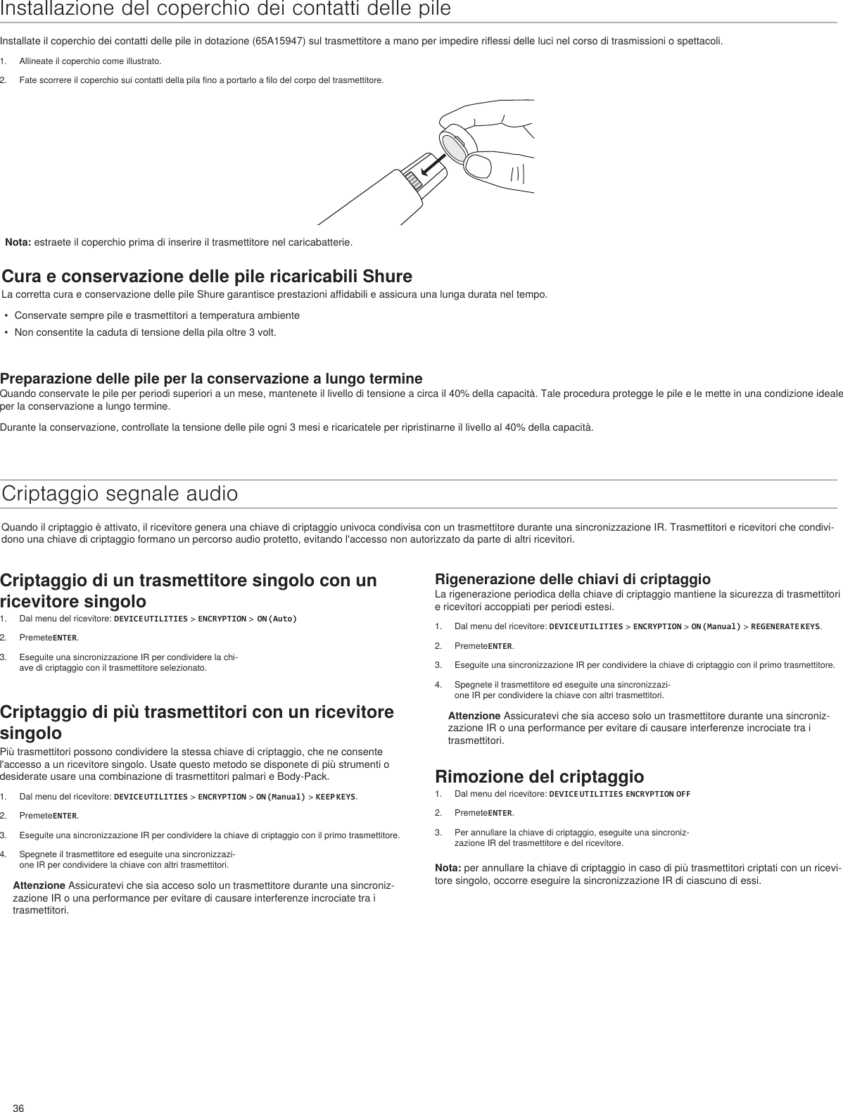 36Rigenerazione delle chiavi di criptaggioLa rigenerazione periodica della chiave di criptaggio mantiene la sicurezza di trasmettitori e ricevitori accoppiati per periodi estesi.1.  Dal menu del ricevitore: DEVICE UTILITIES &gt; ENCRYPTION &gt; ON (Manual) &gt; REGENERATE KEYS.2.  PremeteENTER.3.  Eseguite una sincronizzazione IR per condividere la chiave di criptaggio con il primo trasmettitore.4.  Spegnete il trasmettitore ed eseguite una sincronizzazi-one IR per condividere la chiave con altri trasmettitori.Attenzione Assicuratevi che sia acceso solo un trasmettitore durante una sincroniz-zazione IR o una performance per evitare di causare interferenze incrociate tra i trasmettitori.Rimozione del criptaggio1.  Dal menu del ricevitore: DEVICE UTILITIES ENCRYPTION OFF2.  PremeteENTER.3.  Per annullare la chiave di criptaggio, eseguite una sincroniz-zazione IR del trasmettitore e del ricevitore.Nota: per annullare la chiave di criptaggio in caso di più trasmettitori criptati con un ricevi-tore singolo, occorre eseguire la sincronizzazione IR di ciascuno di essi.Installazione del coperchio dei contatti delle pileInstallate il coperchio dei contatti delle pile in dotazione (65A15947) sul trasmettitore a mano per impedire riflessi delle luci nel corso di trasmissioni o spettacoli.1.  Allineate il coperchio come illustrato.2.  Fate scorrere il coperchio sui contatti della pila fino a portarlo a filo del corpo del trasmettitore.Cura e conservazione delle pile ricaricabili ShureLa corretta cura e conservazione delle pile Shure garantisce prestazioni affidabili e assicura una lunga durata nel tempo.•  Conservate sempre pile e trasmettitori a temperatura ambiente•  Non consentite la caduta di tensione della pila oltre 3 volt.Preparazione delle pile per la conservazione a lungo termineQuando conservate le pile per periodi superiori a un mese, mantenete il livello di tensione a circa il 40% della capacità. Tale procedura protegge le pile e le mette in una condizione ideale per la conservazione a lungo termine.Durante la conservazione, controllate la tensione delle pile ogni 3 mesi e ricaricatele per ripristinarne il livello al 40% della capacità.Criptaggio segnale audioQuando il criptaggio è attivato, il ricevitore genera una chiave di criptaggio univoca condivisa con un trasmettitore durante una sincronizzazione IR. Trasmettitori e ricevitori che condivi-dono una chiave di criptaggio formano un percorso audio protetto, evitando l&apos;accesso non autorizzato da parte di altri ricevitori.Nota: estraete il coperchio prima di inserire il trasmettitore nel caricabatterie.Criptaggio di un trasmettitore singolo con un ricevitore singolo1.  Dal menu del ricevitore: DEVICE UTILITIES &gt; ENCRYPTION &gt;  ON (Auto)2.  PremeteENTER.3.  Eseguite una sincronizzazione IR per condividere la chi-ave di criptaggio con il trasmettitore selezionato.Criptaggio di più trasmettitori con un ricevitore singoloPiù trasmettitori possono condividere la stessa chiave di criptaggio, che ne consente l&apos;accesso a un ricevitore singolo. Usate questo metodo se disponete di più strumenti o desiderate usare una combinazione di trasmettitori palmari e Body-Pack. 1.  Dal menu del ricevitore: DEVICE UTILITIES &gt; ENCRYPTION &gt; ON (Manual) &gt; KEEP KEYS.2.  PremeteENTER.3.  Eseguite una sincronizzazione IR per condividere la chiave di criptaggio con il primo trasmettitore.4.  Spegnete il trasmettitore ed eseguite una sincronizzazi-one IR per condividere la chiave con altri trasmettitori.Attenzione Assicuratevi che sia acceso solo un trasmettitore durante una sincroniz-zazione IR o una performance per evitare di causare interferenze incrociate tra i trasmettitori.